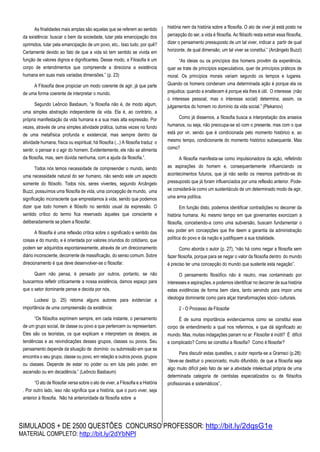 SIMULADOS + DE 2500 QUESTÕES CONCURSO PROFESSOR: http://bit.ly/2dqsG1e
MATERIAL COMPLETO: http://bit.ly/2dYbNPl
As finalidades mais amplas são aquelas que se referem ao sentido
da existência: buscar o bem da sociedade, lutar pela emancipação dos
oprimidos, lutar pela emancipação de um povo, etc.. Isso tudo, por quê?
Certamente devido ao fato de que a vida só tem sentido se vivida em
função de valores dignos e dignificantes. Desse modo, a Filosofia é um
corpo de entendimentos que compreende a direciona a existência
humana em suas mais variadas dimensões.” (p. 23)
A Filosofia deve propiciar um modo coerente de agir, já que parte
de uma forma coerente de interpretar o mundo.
Segundo Leôncio Basbaum, “a filosofia não é, de modo algum,
uma simples abstração independente da vida. Ela é, ao contrário, a
própria manifestação da vida humana e a sua mais alta expressão. Por
vezes, através de uma simples atividade prática, outras vezes no fundo
de uma metafísica profunda e existencial, mas sempre dentro da
atividade humana, física ou espiritual, há filosofia (...) A filosofia traduz o
sentir, o pensar e o agir do homem. Evidentemente, ele não se alimenta
da filosofia, mas, sem dúvida nenhuma, com a ajuda da filosofia.”.
Todos nós temos necessidade de compreender o mundo, sendo
uma necessidade natural do ser humano, não sendo este um aspecto
somente do filósofo. Todos nós, seres viventes, segundo Arcângelo
Buzzi, possuímos uma filosofia de vida, uma concepção de mundo, uma
significação inconsciente que emprestamos à vida, sendo que podemos
dizer que todo homem é filósofo no sentido usual da expressão. O
sentido crítico do termo fica reservado àqueles que consciente e
deliberadamente se põem a filosofar.
A filosofia é uma reflexão crítica sobre o significado e sentido das
coisas e do mundo, e é orientada por valores oriundos do cotidiano, que
podem ser adquiridos espontaneamente, através de um direcionamento
diário inconsciente, decorrente de massificação, do senso comum. Sobre
direcionamento é que deve desenvolver-se o filosofar.
Quem não pensa, é pensado por outros, portanto, se não
buscarmos refletir criticamente a nossa existência, damos espaço para
que o setor dominante pense e decida por nós.
Luckesi (p. 25) retoma alguns autores para evidenciar a
importância de uma compreensão da existência:
“Os filósofos exprimem sempre, em cada instante, o pensamento
de um grupo social, de classe ou povo a que pertencem ou representam.
Eles são os teoristas, os que explicam e interpretam os desejos, as
tendências e as reivindicações desses grupos, classes ou povos. Seu
pensamento depende da situação de domínio ou submissão em que se
encontra o seu grupo, classe ou povo, em relação a outros povos, grupos
ou classes. Depende de estar no poder ou em luta pelo poder, em
ascensão ou em decadência.” (Leôncio Basbaum)
“O ato de filosofar versa sobre o ato de viver, a Filosofia e a História
. Por outro lado, isso não significa que a história, que o puro viver, seja
anterior à filosofia. Não há anterioridade da filosofia sobre a
história nem da história sobre a filosofia. O ato de viver já está posto na
percepção do ser, a vida é filosofia. Ao filósofo resta extrair essa filosofia,
dizer o pensamento pressuposto de um tal viver, indicar a partir de qual
horizonte, de qual dimensão, um tal viver se constitui.” (Arcângelo Buzzi)
“As ideias ou os princípios dos homens provêm da experiência,
quer se trate de princípios especulativos, quer de princípios práticos de
moral. Os princípios morais variam segundo os tempos e lugares.
Quando os homens condenam uma determinada ação é porque ela os
prejudica; quando a enaltecem é porque ela lhes é útil. O interesse (não
o interesse pessoal, mas o interesse social) determina, assim, os
julgamentos do homem no domínio da vida social.” (Plekanov)
Como já dissemos, a filosofia busca a interpretação dos anseios
humanos, ou seja, não preocupa-se só com o presente, mas com o que
está por vir, sendo que é condicionada pelo momento histórico e, ao
mesmo tempo, condicionante do momento histórico subsequente. Mas
como?
A filosofia manifesta-se como impulsionadora da ação, refletindo
as aspirações do homem e, consequentemente influenciando os
acontecimentos futuros, que já não serão os mesmos partindo-se do
pressuposto que já foram influenciados por uma reflexão anterior. Pode-
se considerá-la como um sustentáculo de um determinado modo de agir,
uma arma política.
Em função disto, podemos identificar contradições no decorrer da
história humana. Ao mesmo tempo em que governantes exorcizam a
filosofia, concebendo-a como uma subversão, buscam fundamentar o
seu poder em concepções que lhe deem a garantia da administração
política do povo e da nação e justifiquem a sua totalidade.
Como aborda o autor (p. 27), “não há como negar a filosofia sem
fazer filosofia, porque para se negar o valor da filosofia dentro do mundo
é preciso ter uma concepção do mundo que sustente esta negação”.
O pensamento filosófico não é neutro, mas contaminado por
interesses e aspirações, e podemos identificar no decorrer de sua história
estas evidências de forma bem clara, tanto servindo para impor uma
ideologia dominante como para alçar transformações sócio- culturais.
2 - O Processo de Filosofar
É de suma importância evidenciarmos como se constitui esse
corpo de entendimento a qual nos referimos, e que dá significado ao
mundo. Mas, muitas indagações pairam no ar: Filosofar é inútil? É difícil
e complicado? Como se constitui a filosofia? Como é filosofar?
Para discutir estas questões, o autor reporta-se a Gramsci (p.28):
“deve-se destituir o preconceito, muito difundido, de que a filosofia seja
algo muito difícil pelo fato de ser a atividade intelectual própria de uma
determinada categoria de cientistas especializados ou de filósofos
profissionais e sistemáticos”..
 