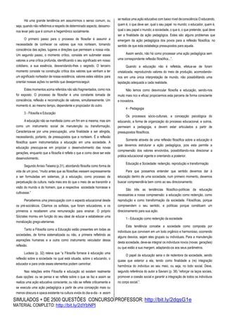 SIMULADOS + DE 2500 QUESTÕES CONCURSO PROFESSOR: http://bit.ly/2dqsG1e
MATERIAL COMPLETO: http://bit.ly/2dYbNPl
Há uma grande tendência em assumirmos o senso comum, ou
seja, quando não refletimos a respeito de determinado aspecto, deixamo-
nos levar pelo que é comum e hegemônico socialmente.
O primeiro passo para o processo de filosofar é assumir a
necessidade de conhecer os valores que nos norteiam, tomando
consciência das ações, lugares e direções que permeiam a nossa vida.
Um segundo passo, o momento crítico, consiste em submeter esses
valores a uma crítica profunda, identificando o seu significado em nosso
cotidiano, a sua essência, desvendando-lhes o segredo. O terceiro
momento consiste na construção crítica dos valores que venham a ter
um significado norteador de nossa existência, valores estes válidos para
orientar nossas ações no sentido que desejarmosseguir.
Estes momentos acima referidos não são fragmentados, como nos
foi exposto. O processo de filosofar é uma constante tomada de
consciência, reflexão e reconstrução de valores, simultaneamente. Um
momento é, ao mesmo tempo, dependente e propiciador do outro.
3 - Filosofia e Educação
A educação não se manifesta como um fim em si mesma, mas sim
como um instrumento social de manutenção ou transformação.
Caracteriza-se por uma preocupação, uma finalidade a ser atingida,
necessitando, portanto, de pressupostos que a norteiem. É a reflexão
filosófica quem instrumentaliza a educação em uma sociedade. A
educação preocupa-se em propiciar o desenvolvimento das novas
gerações, enquanto que a filosofia é reflete o que e como deve ser este
desenvolvimento.
Segundo Anísio Teixeira (p.31), abordando filosofia como forma de
vida de um povo, “muito antes que as filosofias viessem expressamente
a ser formuladas em sistemas, já a educação, como processo de
perpetuação da cultura, nada mais era do que o meio de se transmitir a
visão do mundo e do homem, que a respectiva sociedade honrasse e
cultivasse.”
Percebemos uma preocupação com o aspecto educacional desde
os pré-socráticos. Citamos os sofistas, que foram educadores, e os
primeiros a receberem uma remuneração para ensinar. O próprio
Sócrates morreu em função do seu ideal de educar e estabelecer uma
moralização grego-ateniense.
Tanto a Filosofia como a Educação estão presentes em todas as
sociedades, de forma sistematizada ou não, a primeira refletindo as
aspirações humanas e a outra como instrumento veiculador dessa
reflexão.
Luckesi (p. 32) releva que “a Filosofia fornece à educação uma
reflexão sobre a sociedade na qual está situada, sobre o educando, o
educador e para onde esses elementos podem caminhar.
Nas relações entre Filosofia e educação só existem realmente
duas opções: ou se pensa e se reflete sobre o que se faz e assim se
realiza uma ação educativa consciente; ou não se reflete criticamente e
se executa uma ação pedagógica a partir de uma concepção mais ou
menos obscura e opaca existente na cultura vivida do dia-a-dia - e assim
se realiza uma ação educativa com baixo nível deconsciência.O educando,
quem é, o que deve ser, qual o seu papel no mundo; o educador, quem é,
qual o seu papel o mundo; a sociedade, o que é, o que pretende; qual deve
ser a finalidade da ação pedagógica. Estes são alguns problemas que
emergem da ação pedagógica dos povos para a reflexão filosófica, no
sentido de que esta estabeleça pressupostos para aquela.
Assim sendo, não há como processar uma ação pedagógica sem
uma correspondente reflexão filosófica...”.
Quando a educação não é refletida, efetua-se de foram
cristalizada, reproduzindo valores do meio de produção, acomodando-
nos em uma única interpretação de mundo, não possibilitando uma
lapidação adequada a cada realidade.
Não temos como desvincular filosofia e educação, sendo-nos
muito mais rico e eficaz propiciarmos esta parceria de forma consciente
e inovadora.
4 - Pedagogia
Os processos sócio-culturais, a concepção psicológica do
educando, a forma de organização do processo educacional, e outros,
permeiam a pedagogia, e devem estar articulados a partir de
pressupostos filosóficos.
Somente através de uma reflexão filosófica sobre a educação é
que devemos estruturar a ação pedagógica, pois esta permite a
compreensão dos valores envolvidos, possibilitando-nos direcionar a
prática educacional vigente e orientando a posterior.
Educação e Sociedade: redenção, reprodução e transformação
Para que possamos entender que sentido devemos dar à
educação dentro de uma sociedade, num primeiro momento, devemos
buscar compreendê-la bem como ao seu direcionamento.
São três as tendências filosófico-políticas da educação
necessárias a nossa compreensão: a educação como redenção, como
reprodução e como transformação da sociedade. Filosóficas, porque
compreendem o seu sentido, e políticas porque constituem um
direcionamento para sua ação.
1 - Educação como redenção da sociedade
Esta tendência concebe a sociedade como composta por
indivíduos que convivem em um todo orgânico e harmonioso, ocorrendo
alguns desvios, sejam eles grupais ou individuais. Para a manutenção
desta sociedade, deve-se integrar os indivíduos novos (novas gerações)
ou que estão a sua margem, adaptando-os aos seus parâmetros.
O papel da educação seria o de redentora da sociedade, sendo
quase que exterior a ela, tendo como finalidade a (re) integração
harmônica do indivíduo ao seu meio, ou seja, no todo social. Deve,
segundo referência do autor a Saviani (p. 38) ”reforçar os laços sociais,
promover a coesão social e garantir a integração de todos os indivíduos
no corpo social.”.
 