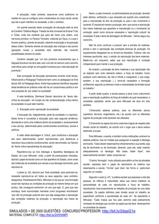 SIMULADOS + DE 2500 QUESTÕES CONCURSO PROFESSOR: http://bit.ly/2dqsG1e
MATERIAL COMPLETO: http://bit.ly/2dYbNPl
A educação, neste contexto, assume-se como autônoma na
medida em que se configura como mantenedora do corpo social, sendo
que ela é quem interfere na sociedade, e não o contrário.
Um grande exemplo desta concepção de educação está na obra
de Comênio “Didática Magna: Tratado da Arte Universal de Ensinar Tudo
a Todos, onde fica evidente que para ele havia uma ordem, uma
harmonia primitiva, no Paraíso Terrestre, instituída por Deus, e a qual o
homem quebrou, através do pecado, cabendo à educação a recuperação
dessa ordem. Somente através da educação das crianças e dos jovens
(gerações novas) a sociedade será redimida, não havendo
possibilidades através do adulto
Comênio ressalta que “um dos primeiros ensinamentos que a
Sagrada Escritura nos dá é este: sob o sol não há nenhum outro caminho
mais eficaz para corrigir as corrupções humanas que a reta educação da
juventude.”.
Esta concepção de educação permaneceu durante muito tempo,
influenciando a Pedagogia Tradicional bem como os pedagogos do final
século XIX na Pedagogia Nova. Ainda hoje podemos identificar sequelas
desta tendência em práticas onde não há um compromisso político e sim
uma proposta de “por ordem na sociedade”.
A esta tendência, Dermeval Saviani denomina de “teoria não-
crítica da educação”, em função da não contextualização crítica dentro
da sociedade na qual está inserida.
2 - Educação como reprodução da sociedade
A educação faz, integralmente, parte da sociedade e a reproduz.
Desta forma é concebida a educação para esta segunda tendência,
abordando-a como uma instância dentro da sociedade e exclusivamente
a seu serviço, determinada pelos condicionantes econômicos, sociais e
políticos.
A visão desta abordagem é “crítica”, pois condiciona a educação
aos seus determinantes, porém reprodutivista, pois destina-se a
reproduzir seus próprios condicionantes, sendo denominada por Saviani
de ”teoria crítico-reprodutivista da educação”.
Reportemo-nos ao livro Ideologia e Aparelhos Ideológicos de
Estado, de Louis Althusser, onde, a partir de pressupostos marxistas,
aborda o papel da escola como um dos aparelhos do Estado, como umas
das instâncias da sociedade que veicula a sua ideologia dominante, para
reproduzi-la.
Luckesi (p. 42), discorre que “toda sociedade, para perenizar-se,
necessita reproduzir-se em todos os seus aspectos; caso contrário,
desaparece. Parafraseando Marx, Althusser no diz que se ‘uma formação
social não reproduz as condições de produção ao mesmo tempo em que
produz, não conseguirá sobreviver um ano que seja’. E, para que isso
aconteça, tanto economistas marxistas como burgueses reconhecem
‘que não há produção possível sem que seja assegurada a reprodução
das condições materiais da produção: a reprodução dos meios de
produção’.
Assim, a cada momento, os administradores da produção deverão
estar atentos, verificando o que necessita ser suprido e/ou substituído,
para a manutenção do teor de produção ou para o seu incremento e
aumento. É impossível manter a produção sem que ocorra a reprodução
dos meios materiais que garantam a manutenção ou o incremento da
produção, assim como torna-se necessária a ‘reprodução cultural’ da
sociedade. É este o tema de abordagem de Althusser. Vamos seguir seu
raciocínio.
Não há como continuar a produzir sem a entrada de matérias-
primas e sem a reprodução das condições técnicas da produção. Os
equipamentos desgastam-se ou tornam-se obsoletos. Todavia, não nos
interessa aprofundar, aqui, o estudo da reprodução dos bens materiais.
Basta-nos, por enquanto, saber que sua reprodução é condição
indispensável para manter a sua produção.
No entanto, a produção de bens materiais e sua reprodução não
se realizam sem outro elemento básico: a força de trabalho. Como
qualquer outro elemento, ela não é infinita e inesgotável, o que exige,
também, a sua reprodução (...) torna-se necessária a formação
profissional, segundo os diversos níveis e necessidades da divisão social
do trabalho.”.
A partir deste quadro, a escola passou a atuar como instrumento
para a reprodução qualitativa da força de trabalho da qual necessitava a
sociedade capitalista, sendo que para Althusser ela atua em dois
sentidos:
1.Ensinando saberes práticos, para os diferentes alunos
(operários, técnicos, engenheiros, etc.) de acordo com os diferentes
lugares de produção onde deveriam ser utilizados.
2.Ensinando as regras dos bons costumes (regras de respeito pela
divisão social do trabalho), de acordo com o lugar que o aluno estava
destinado aocupar.
Para Althusser, a escola, e também outras instituições, ensinam os
saberes práticos, mas em moldes que asseguram a sujeição à ideologia
dominante. Todos devem desempenhar eficientemente a sua tarefa, seja
ela de dominante ou de dominado, devendo, para isto, estar inserido
adequadamente na ideologia. Não basta “saber fazer”, mas
essencialmente também “saber comportar-se”.
“O termo ‘formação’, muito utilizado para definir os fins da atividade
escolar, expressa bem o papel de reprodutora do sistema que
desempenha a escola. ‘Formar’ quer dizer ‘dar forma a’, padronizar
segundo um modelo.
Segundo o autor (p. 47), “a prática escolar que perpassa a vida das
pessoas, da infância à maturidade, deixa sua marca indelével na
personalidade de cada um reproduzindo a força de trabalho;
reproduzindo mais propriamente as relações de produção de uma dada
sociedade. Os papéis definidos pela divisão social do trabalho se
especificam conforme a escolaridade de cada um”. Se reportando a
Althusser, “Cada massa que fica pelo caminho está praticamente
recheada da ideologia que convém ao papel que ela deve desempenhar
na sociedade de classes:
 