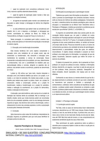 SIMULADOS + DE 2500 QUESTÕES CONCURSO PROFESSOR: http://bit.ly/2dqsG1e
MATERIAL COMPLETO: http://bit.ly/2dYbNPl
• papel de explorado (com consciência profissional, moral,
cívica, nacional e apolítica altamente desenvolvida);
• papel de agente da exploração (saber mandar e falar aos
operários; as relações humanas);
• de agentes de repressão (saber mandar e ser obedecido sem
discussão ou saber manejar a demagogia da retórica dos dirigentes
políticos);
• ou (de) profissionais (que saibam tratar as consciências com
respeito, isto é, com o desprezo, a chantagem, a demagogia que
convém, acomodados às sutilezas da Moral, da Virtude, da
Transcendência, da Nação, do papel da França no mundo,etc..)”.
Nesta concepção, é a sociedade quem institui a escola a seu
serviço, sendo esta apenas um instrumento de reprodução e manutenção
do sistema vigente.
3 - Educação como transformação da sociedade
Esta terceira tendência tem como objetivo compreender a
educação como uma mediadora de um projeto social, seja ele
conservador ou transformador, não colocando a educação como
mantenedora da sociedade, a serviço da conservação. Busca
compreender a educação dentro da sociedade, com seus determinantes
e condicionantes, mas com a possibilidade de trabalhar pela sua
democratização efetiva e concreta, atingindo os aspectos não só
políticos, mas também sociais e econômicos, podendo ser denominada
de “crítica”.
Luckesi (p. 49) enfoca que “para tanto, importa interpretar a
educação como uma instância dialética que serve a um projeto, a um
modelo, a um ideal de sociedade. Ela medeia esse projeto, ou seja,
trabalha para realizar esse projeto na prática. Assim, se o projeto for
conservador, medeia a conservação; contudo, se o projeto for
transformador, medeia a transformação; se o projeto for autoritário,
medeia a realização do autoritarismo; se o projeto for democrático,
medeia a realização da democracia.”
A educação, para esta tendência, está a serviço de um projeto de
libertação das maiorias dentro da sociedade. Não se restringe a um
trabalho simples, sendo que muitas barreiras podem ser encontradas
dentro de uma sociedade capitalista, onde há uma ideologia dominante
impondo as regras, mas devemos lutar contra a discriminação, contra o
rebaixamento do ensino das camadas populares e contra a apropriação
da escola pelos interesses dominantes.
4 - Conclusão
Após discorrermos sobre estas três tendências interpretativas da
educação, traçamos um parâmetro para que você possa identificar os
principais pontos de cada uma.
Aspectos Psicológicos da Educação
DAVIS, Cláudia e OLIVEIRA, Zilma (1990). Psicologia da Educação.
INTRODUÇÃO:
Contribuições da psicologia para a aprendizagem escolar
“Sabemos que quanto mais informações os educadores tiverem
sobre o processo de aprendizagem dos conteúdos escolares, maiores
serão as chances de melhoria das práticas pedagógicas. Compreende-
se, assim, a relevância teórica dos estudos psicológicos para a área da
educação e a necessidade de se efetivar maior intercâmbio entre a
Psicologia e a Pedagogia, à medida que aumentam os problemas que as
escolas tem que enfrentar” (DAVIS, C. e OLIVEIRA, Z.).
O programa ora apresentado pelas duas autoras parte de uma
concepção distinta daquela que, em geral, é adotado em cursos
introdutórios de Psicologia aplicada à educação em cursos de formação
de professores a nível de 2º e 3º graus. A concepção prevalecente nos
programas de tais cursos pretende-se eclético, no sentido de fornecer
uma ampla visão da área. Procura-se transmitir ao aluno um acervo de
conhecimentos que abarca uma variedade de teorias de aprendizagem,
desenvolvimento e personalidade, muitas das quais, em essência,
irreconciliáveis. O objetivo dessas orientações é propiciar ao futuro
professor uma ampla gama de informações, na suposição de que ele
saberá, futuramente, selecionar aquelas que melhor lhe sirvam no
exercício da profissão.
O objetivo do presente livro, portanto, não é apresentar ao futuro
professor um conjunto de práticas de ensino, materiais e informações
teóricas, dizendo-lhe, em seguida, o que fazer na sala de aula para ser
um bom professor. Antes, procura-se, sobretudo, “desequilibrar” as
ideias arranjadas, discutir suposições, criar espaço para as novas
reflexões.
Conhecendo os seus alunos e a maneira através da qual se dá o
seu desenvolvimento no ambiente concreto em que vivem, entendendo
os mecanismos que propiciam e facilitam a apropriação de
conhecimentos e, sobretudo, tendo consciência da importância da ação
docente, o professor poderá avaliar criticamente os conteúdos a ação
docente, o professor poderá avaliar criticamente os conteúdos escolares
e os métodos de ensino, de modo que a aprendizagem escolar conduza
a um desenvolvimento efetivo.
Unidade I - A Psicologia na Educação
1- A construção social do sujeito
“Na Índia, onde os casos de meninos-lobos foram relativamente
numerosos, descobriram-se, em 1920, duas crianças, Amala e Kamala,
vivendo no meio de uma família de lobos. A primeira tinha uma ano e
meio e veio a morrer um ano mais tarde. Kamala, de oito anos de idade,
viveu até 1929. Não tinha nada de humano, e o seu comportamento era
exatamente semelhante àquele dos seus irmãos lobos.
“Elas caminhavam de quatro, apoiando-se sobre os joelhos e
cotovelos para os pequenos trajetos e sobre as mãos e os pés para os
trajetos longos e rápidos.
 