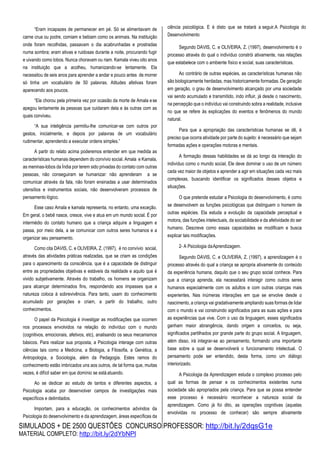 SIMULADOS + DE 2500 QUESTÕES CONCURSO PROFESSOR: http://bit.ly/2dqsG1e
MATERIAL COMPLETO: http://bit.ly/2dYbNPl
“Eram incapazes de permanecer em pé. Só se alimentavam de
carne crua ou podre, comiam e bebiam como os animais. Na instituição
onde foram recolhidas, passavam o dia acabrunhadas e prostradas
numa sombra; eram ativas e ruidosas durante a noite, procurando fugir
e uivando como lobos. Nunca choravam ou riam. Kamala viveu oito anos
na instituição que a acolheu, humanizando-se lentamente. Ela
necessitou de seis anos para aprender a andar e pouco antes de morrer
só tinha um vocabulário de 50 palavras. Atitudes afetivas foram
aparecendo aos poucos.
“Ela chorou pela primeira vez por ocasião da morte de Amala ese
apegou lentamente às pessoas que cuidaram dela e às outras com as
quais conviveu.
“A sua inteligência permitiu-lhe comunicar-se com outros por
gestos, inicialmente, e depois por palavras de um vocabulário
rudimentar, aprendendo a executar ordens simples.”
A partir do relato acima poderemos entender em que medida as
características humanas dependem do convívio social. Amala e Kamala,
as meninas-lobos da Índia por terem sido privadas do contato com outras
pessoas, não conseguiram se humanizar: não aprenderam a se
comunicar através da fala, não foram ensinadas a usar determinados
utensílios e instrumentos sociais, não desenvolveram processos de
pensamento lógico.
Esse caso Amala e kamala representa, no entanto, uma exceção.
Em geral, o bebê nasce, cresce, vive e atua em um mundo social. É por
intermédio do contato humano que a criança adquire a linguagem e
passa, por meio dela, a se comunicar com outros seres humanos e a
organizar seu pensamento.
Como cita DAVIS, C. e OLIVEIRA, Z. (1997), é no convívio social,
através das atividades práticas realizadas, que se criam as condições
para o aparecimento da consciência, que é a capacidade de distinguir
entre as propriedades objetivas e estáveis da realidade e aquilo que é
vivido subjetivamente. Através do trabalho, os homens se organizam
para alcançar determinados fins, respondendo aos impasses que a
natureza coloca à sobrevivência. Para tanto, usam do conhecimento
acumulado por gerações e criam, a partir do trabalho, outro
conhecimentos.
O papel da Psicologia é investigar as modificações que ocorrem
nos processos envolvidos na relação do indivíduo com o mundo
(cognitivos, emocionais, afetivos, etc), analisando os seus mecanismos
básicos. Para realizar sua proposta, a Psicologia interage com outras
ciências tais como a Medicina, a Biologia, a Filosofia, a Genética, a
Antropologia, a Sociologia, além da Pedagogia. Estes ramos do
conhecimento estão imbricados uns aos outros, de tal forma que, muitas
vezes, é difícil saber em que domínio se está atuando.
Ao se dedicar ao estudo de tantos e diferentes aspectos, a
Psicologia acaba por desenvolver campos de investigações mais
específicos e delimitados.
Importam, para a educação, os conhecimentos advindos da
Psicologia do desenvolvimento e da aprendizagem, áreas específicas da
ciência psicológica. E é disto que se tratará a seguir.A Psicologia do
Desenvolvimento
Segundo DAVIS, C. e OLIVEIRA, Z. (1997), desenvolvimento é o
processo através do qual o indivíduo constrói ativamente, nas relações
que estabelece com o ambiente físico e social, suas características.
Ao contrário de outras espécies, as características humanas não
são biologicamente herdadas, mas historicamente formadas. De geração
em geração, o grau de desenvolvimento alcançado por uma sociedade
vai sendo acumulado e transmitido, indo influir, já desde o nascimento,
na percepção que o indivíduo vai construindo sobra a realidade, inclusive
no que se refere às explicações do eventos e fenômenos do mundo
natural.
Para que a apropriação das características humanas se dê, é
preciso que ocorra atividade por parte do sujeito: é necessário que sejam
formadas ações e operações motoras e mentais.
A formação dessas habilidades se dá ao longo da interação do
indivíduo como o mundo social, Ele deve dominar o uso de um número
cada vez maior de objetos e aprender a agir em situações cada vez mais
complexas, buscando identificar os significados desses objetos e
situações.
O que pretende estudar a Psicologia do desenvolvimento, é como
se desenvolvem as funções psicológicas que distinguem o homem de
outras espécies. Ela estuda a evolução da capacidade perceptual e
motora, das funções intelectuais, da sociabilidade e da afetividade do ser
humano. Descreve como essas capacidades se modificam e busca
explicar tais modificações.
2- A Psicologia daAprendizagem.
Segundo DAVIS, C. e OLIVEIRA, Z. (1997), a aprendizagem é o
processo através do qual a criança se apropria ativamente do conteúdo
da experiência humana, daquilo que o seu grupo social conhece. Para
que a criança aprenda, ela necessitará interagir como outros seres
humanos especialmente com os adultos e com outras crianças mais
experientes. Nas inúmeras interações em que se envolve desde o
nascimento, a criança vai gradativamente ampliando suas formas de lidar
com o mundo e vai construindo significados para as suas ações e para
as experiências que vive. Com o uso da linguagem, esses significados
ganham maior abrangência, dando origem a conceitos, ou seja,
significados partilhados por grande parte do grupo social. A linguagem,
além disso, irá integrar-se ao pensamento, formando uma importante
base sobre a qual se desenvolverá o funcionamento intelectual. O
pensamento pode ser entendido, desta forma, como um diálogo
interiorizado.
A Psicologia da Aprendizagem estuda o complexo processo pelo
qual as formas de pensar e os conhecimentos existentes numa
sociedade são apropriados pela criança. Para que se possa entender
esse processo é necessário reconhecer a natureza social da
aprendizagem. Como já foi dito, as operações cognitivas (aquelas
envolvidas no processo de conhecer) são sempre ativamente
 