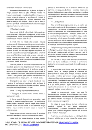 SIMULADOS + DE 2500 QUESTÕES CONCURSO PROFESSOR: http://bit.ly/2dqsG1e
MATERIAL COMPLETO: http://bit.ly/2dYbNPl
construídas na interação com outros indivíduos.
Reconhece-se, dessa maneira, que as pessoas, em especial as
crianças, aprendem através de ações partilhadas mediadas pela
linguagem e pela instrução. A interação entre adultos e crianças,e entre
crianças, portanto, é fundamental na aprendizagem. A Psicologia da
Aprendizagem, aplicada à educação e ao ensino, busca mostrar como,
através da interação entre professor e alunos, e entre os alunos, é
possível a aquisição do saber e da cultura acumulados, sendo o papel
do professor fundamental neste processo.
3- A Psicologia naEducação
Como comenta DAVIS, C. e OLIVEIRA, Z. (1997), comete-se o
erro de pensar que a aprendizagem começa apenas na idade escolar.
Consequentemente, parte-se do princípio de que os ensinamentos que
ocorrem na escola principiam na sala de aula.
Na verdade muitos anos antes de entrar na escola, a criança já
vem desenvolvendo hipóteses e construindo um conhecimento sobre o
mundo, o mesmo mundo que as matérias ditas escolares procuram
interpretar. No início da alfabetização, por exemplo, ela já tem uma
concepção de escrita, uma ideia do que se pode ou não escrever, uma
concepção sobre o sistema de representação gráfica. Coisa semelhante
ocorre com a Matemática. Antes de entrar na escola, a criança já se
deparou inúmeras vezes com a noção de quantidade, realizando,
inclusive, operações de cálculo. Um conjunto de noções e de conceitos
já se encontra, portanto, estabelecido.
Deste modo, a tarefa de ensinar, em nossa sociedade, não está
concentrada apenas nas mãos dos professores. O aluno não aprende
apenas na escola, mas também através da família, dos amigos, de
pessoas que ele considera significativas, dos meios de comunicação de
massa, da experiência do cotidiano, dos movimentos sociais. Entretanto,
a escola é a instituição social que se apresenta como responsável pela
educação sistemática das crianças, jovens e até mesmo de adultos.
Daí a importância de se colocar a serviço da educação e do ensino
o conjunto de conhecimentos psicológicos sobre as bases do
desenvolvimento e da aprendizagem. Com eles, o professor estará em
posição mais favorável para planejar a sua ação.
Unidade II - A criança enquanto ser em transformação
1- Concepções de desenvolvimento: correntes teóricas e
repercussões na escola.
As diversas teorias de desenvolvimento apresentadas a seguir
apoiam-se em diferentes concepções do homem e do modo como ele
chega a conhecer. Tais teorias , como em qualquer estudo científico,
dependem da visão de mundo existente em uma determinada situação
histórica e evoluem conforme se mostram capazes ou incapazes de
explicar a realidade.
A visão de desenvolvimento enquanto processo de apropriação
pelo homem da experiência histórico-social é relativamente recente.
Durante longos anos, o papel da interação de fatores internos e
externos no desenvolvimento não era destacado. Enfatizava-se ora
osprimeiros , ora os segundos. Os filósofos e os cientistas criaram, assim,
teorias ou abordagens denominadas inatistas - que salientam a importância
dos fatores endógenos - e teorias ou abordagens chamadas ambientalistas
- onde especial atenção se dá à ação do meio e da cultura sobre a conduta
humana.
1.1. A CondiçãoInatista
Essa concepção parte do pressuposto de que os eventos que
ocorrem após o nascimento não são essenciais e/ou importantes para o
desenvolvimento . As qualidades e capacidades básicas de cada ser
humano - sua personalidade, seus valores, hábitos e crenças, sua forma
de pensar, suas relações emocionais e mesmo sua conduta social - já
se encontrariam basicamente prontas e em sua forma final por ocasião
do nascimento, sofrendo pouca diferenciação qualitativa e quase
nenhuma transformação ao longo da existência . O papel do ambiente (
e, portanto, da educação e do ensino) é tentar interferir o mínimo possível
no processo do desenvolvimento espontâneo da pessoa.
As origens da posição inatista podem ser encontradas, de um lado,
na Teologia: Deus, de um só ato, criou cada homem em sua forma
definitiva. Após o nascimento, nada mais haveria a fazer, pois o bebê já
teria em si os germes do homem que viria a ser. O destino individual de
cada criança já estaria determinado pela “graça divina”.
Do outro lado, a posição inatista apóia-se num entendimento
errôneo de algumas contribuições importantes ao conhecimento
biológico, tais como a proposta evolucionista de Darwin, a Embriologia e
a Genética.
A evolução para Darwin, biólogo inglês que viveu no século
passado, resulta de mudança graduais e cumulativas no
desenvolvimento das espécies. Essas mudanças, por sua vez, decorrem
de variações hereditárias que fornecem vantagens adaptativas em
relação às condições ambientais prevalecentes. O papel do ambiente é
bastante limitado. Cabe-lhe apenas determinar, dentre as possibilidades
naturais de variação, quais são as mais adaptativas para a espécie, isto
é, as que melhor permitem à espécie sobreviver num ambiente
específico. Só os mais aptos de uma determinada espécie - aqueles
capazes de se adaptar ao meio - sobreviveram.
Aplicada ao desenvolvimento humano, essa teoria foi
frequentemente mal interpretada. A teoria darwiniana acabou, sendo
erroneamente entendida como postulando aquilo que nunca pretendeu:
que os fatores ambientais eram incapazes de exercer um efeito direto
tanto na espécie quanto no organismo.
Em relação à espécie, deixou-se de lado a influência da
experiência individual de cada pessoa; equiparou-se,
consequentemente, o complexo comportamento sócio-cultural do
homem àquele que é típico de organismos inferiores, onde se observa
pouca ou nenhuma diferenciação.
Os primeiros conhecimentos produzidos na embriologia também
forneceram subsídios para as teorias inatistas. Na verdade, esses
 