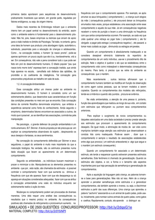SIMULADOS + DE 2500 QUESTÕES CONCURSO PROFESSOR: http://bit.ly/2dqsG1e
MATERIAL COMPLETO: http://bit.ly/2dYbNPl
primeiros dados apontaram para sequências de desenvolvimento
praticamente invariáveis que seriam, em grande parte, reguladas por
fatores endógenos, ou seja, de origem interna.
Dados mais recentes da Embriologia indicam que o ambiente
interno tem um papel central no desenvolvimento do embrião, assim
como o ambiente externo é fundamental para o desenvolvimento pós-
natal. Não há, pois, bases empíricas ou teóricas que sirvam de apoio
para a visão inatista no âmbito da Psicologia. Talvisão, no entanto, gerou
uma ideia de homem que produziu uma abordagem rígida, autoritária e,
sobretudo, pessimista para a educação de crianças e adolescentes.
Como , na concepção inatista, o homem “já nasce pronto”, pode-se
apenas aprimorar um pouco aquilo que ele é ou, inevitavelmente, virá a
ser. Em consequência, não vale a pena considerar tudo o que pode ser
feito em prol do desenvolvimento humano. O ditado popular “pau que
nasce torto morre torto” expressa bem a concepção inatista, que ainda
hoje aparece na escola, camuflada sob disfarce das aptidões, da
prontidão e do coeficiente de inteligência. Tal concepção gera
preconceitos prejudiciais ao trabalho em sala de aula.
1.2. A concepçãoAmbientalista
Essa concepção atribui um imenso poder ao ambiente no
desenvolvimento humano. O homem é concebido como um ser
extremamente plástico, que desenvolve suas características em função
das condições presentes no meio em que se encontra. Esta concepção
deriva da corrente filosófica denominada empirismo, que enfatiza a
experiência sensorial como fonte do conhecimento. Ainda segundo o
empirismo, determinados fatores encontram-se associados a outros, de
modo que é possível , ao se identificar tais associações, controlá-las pela
manipulação.
Na psicologia , o grande defensor da posição ambientalista é um
norte-americano, B.F. Skinner. A teoria proposta por ele preocupa-se em
explicar os comportamentos observáveis do sujeito , desprezando os
seus desejos e fantasias, os seus sentimentos.
Na concepção do comportamento defendida por Skinner e seus
seguidores, o papel do ambiente é muito mais importante do que a
maturação biológica. Na verdade, são os estímulos presentes numa
dada situação que levam ao aparecimento de um determinado
comportamento.
Segundo os ambientalista , os indivíduos buscam maximizar o
prazer e minimizar a dor. Manipulando-se os elementos presentes no
ambiente - que por , esta razão, são chamados de estímulos - é possível
controlar o comportamento: fazer com que aumente ou diminua a
frequência com que ele aparece; fazer com que ele desapareça ou só
apareça em situações consideradas adequadas; fazer com que se atribui
à concepção ambientalista uma visão do indivíduo enquanto ser
extremamente reativo à ação domeio.
Mudanças no comportamento podem ser provocadas de diversas
maneiras. Uma dela requer uma análise das consequências ou
resultados que o mesmo produz no ambiente. As consequências
positivas são chamadas de reforçamento e promovemum aumento na
frequência com que o comportamento aparece. Por exemplo, se após
arrumar os seus brinquedos ( comportamento ) , a criança ouvir elogios
da mãe ( consequência positiva ), ele procurará deixar os brinquedos
arrumados mais vezes, porque estabeleceu uma associação entre esse
comportamento e aquele da sua mãe. Já em consequências negativas
recebem o nome de punição e levam a uma diminuição na frequência
com que certos comportamentos ocorrem. Por exemplo, se cada vez que
João quebrar uma vidraça ao jogar bola ( comportamento ), ele for
obrigado a pagar pelo estrago ( consequência negativa ) , ele passará a
tomar mais cuidado ao jogar , diminuindo os estragos emjanelas.
Quando um comportamento é absolutamente inadequado e se
considera desejável eliminá-lo totalmente do repertório de
comportamentos de um certo indivíduo, usa-se o procedimento dito de
extinção. Nele o objetivo é quebrar o elo que se estabeleceu entre o
comportamento visto como indesejável e determinadas consequências
do mesmo. Para tanto, é preciso que se retire do ambiente as
consequências que o mantém.
Mais recentemente , outros teóricos afirmaram que o
comportamento humano também se modifica em função da observação
de como agem outras pessoas, que se tornam modelos a serem
copiados. Quando os comportamentos dos modelos são reforçados,
tende-se a imitá-los e quando são punidos , procura-se evitá-los.
Na visão ambientalista, a atenção de uma pessoa é, portanto,
função das aprendizagens que realizou ao longo de sua vida , em contato
com estímulos que reforçaram ou puniram seus comportamentos
anteriores.
Para explicar o surgimento de novos comportamentos ou
daqueles valorizados em uma dada sociedade é preciso prestar atenção
aos estímulos que provocam o aparecimento do comportamento
desejado. De igual modo, a eliminação de modos de ser visto como
impróprios também exige atenção aos estímulos que desencadeiam a
conduta tida como inadequada. Pode-se assim , dizer que o
comportamento é sempre o resultado de associações estabelecidas
entre algo que provoca ( um estímulo antecedente) e algo que segue e
o mantém (um estímulo consequente).
Quando um comportamento for associado a um determinado
estímulo, ele tende a reaparecer quando estiveram presentes estímulos
semelhantes. Este fenômeno é chamado de generalização. Quando os
estímulos são objetos, a cor, a forma e o tamanho são aspectos
importantes para que haja percepção de semelhança e generalização de
comportamentos.
Após a aquisição da linguagem pela criança, as palavras tornam-
se a base para generalizações. Mas não só isso. Além de a criança
aprender a perceber semelhanças entre estímulos e a generalizar
comportamentos, ela também aprende o inverso, ou seja, a discriminar
estímulos a partir das suas diferenças. Uma criança que aprendeu a
palavra “cachorro” associando-a a um animal de quatro patas, pode usa-
la, inicialmente, para nomear outros animais de quatro patas, como gatos
e coelhos. Rapidamente, contudo, ela aprende a distinguir as
 