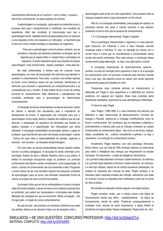 SIMULADOS + DE 2500 QUESTÕES CONCURSO PROFESSOR: http://bit.ly/2dqsG1e
MATERIAL COMPLETO: http://bit.ly/2dYbNPl
características definidoras de um cachorro - como o latido - e passa a
discriminar corretamente as várias espécies de animais.
A aprendizagem na concepção , pode assim ser entendida como o
processo pelo qual o comportamento é modificado com resultado da
experiência. Além das condições já mencionadas para que a
aprendizagem se dê - estabelecimento de associações entre um estímulo
e uma resposta e entre uma resposta e um reforçador - é importante que
se leve em conta o estado fisiológico e psicológico do organismo.
Para que a aprendizagem ocorra é preciso, portanto, que se
considere a natureza dos estímulos presentes na situação, tipo de
resposta que se espera obter e o estado físico e psicológico do
organismo. É ainda importante aquilo que resultará da própria
aprendizagem: mais conhecimento , elogios, prestígios , notas altas etc.
Na visão ambientalista, a ênfase está em propiciar novas
aprendizagens, por meio da manipulação dos estímulos que atendem e
sucedem o comportamento. Para tanto, é preciso uma análise rigorosa
da forma como indivíduos atuam em seu ambiente, identificando os
estímulos que provocam o aparecimento do comportamento-alvo e as
consequências que o mantém. A esta análise dá-se o nome de análise
funcional do comportamento. Nela defende-se o planejamento das
condições ambientais para a aprendizagem de determinados
comportamentos.
A introdução de teorias ambientalistas na sala de aula teve o mérito
de chamar a atenção dos educadores para a importância do
planejamento de ensino. A organização das condições para que a
aprendizagem ocorra exige clareza a respeito dos objetivos que se quer
alcançar, a estipulação da sequência de atividades que levarão ao
objetivo proposto e a especificação dos reforçadores que serão
utilizados. A concepção ambientalista da educação valoriza o papel do
professor, cuja importância havia sido minimizada na abordagem inatista
. Coloca em suas mãos a responsabilidade de planejar, organizar e
executar - com sucesso - as situações deaprendizagem.
Por outro lado, as teorias ambientalistas tiveram também efeitos
nocivos na prática pedagógica. A educação foi sendo entendida como
tecnologia, ficando de lado a reflexão filosófica sobre a sua prática. A
ênfase na tecnologia educacional exigia do professor um profundo
conhecimento dos fatores a serem considerados numa programação de
ensino, contudo tal conhecimento não era transmitido a eles. Programar
o ensino deixou de ser uma atividade cognitiva de pesquisar condições
de aprendizagem para se tornar uma atividade meramente formal de
colocar os projetos de aula numafórmula-padrão.
A principal crítica que se faz ao ambientalismo é quanto à própria
visão de homem adotada: a seres humanos como criaturas passivas face
ao ambiente, que podem ser manipuladas e controladas pela simples
alteração das situações em que se encontram. Nesta concepção , não
há lugar para a criação de novos comportamentos.
Na sala de aula , ela acarretou um excessivo diretivismo por parte
dos adultos. Deixou-se de valorizar e fazer uso de situações onde a
aprendizagem pode se dar de modo espontâneo, como aquelas onde as
crianças cooperam entre si para alcançarem um fimcomum..
Não há, na concepção ambientalista, preocupação em explicar os
processos através dos quais a criança raciocina e que estariam
presentes na forma como ela se apropria de conhecimentos.
1.3 A Concepção Interacionista: Piaget e Vygotski
Para os psicólogos interacionistas o organismo e o meio exercem
ação recíproca. Um influencia o outro e essa interação acarreta
mudanças sobre o indivíduo. É, pois, na interação da criança com o
mundo físico e social que as características e peculiaridades desse
mundo vão sendo conhecidas. Para cada criança, a construção desse
conhecimento exige elaboração , ou seja, uma ação sobre o mundo.
A concepção interacionista de desenvolvimento apoia-se ,
portanto, na ideia de interação entre organismo e meio e vê a aquisição
de conhecimento como um processo construído pelo indivíduo durante
toda a sua vida, não estando pronto ao nascer nem sendo adquirido
passivamente graças às pressões do meio.
Tomaremos duas correntes teóricas no interacionismo: a
elaborada por Piaget e seus seguidores e a defendida por teóricos
soviéticos, em especial por Vygotski. Estas duas correntes serão
brevemente analisadas, apontando-se suas semelhanças e diferenças.
A Teoria de Jean Piaget
Jean Piaget ( 1896-1980) é o mais conhecido dos teóricos que
defendem a visão interacionista de desenvolvimento. Formado em
biologia e Filosofia, dedicou-se a investigar cientificamente como se
forma o conhecimento. Ele considerou que se estudasse cuidadosa e
profundamente a maneira pela qual as crianças constroem as noções
fundamentais de conhecimento lógico - tais como as de tempo, espaço,
objeto, causalidade, etc. - poderia compreender a gênese ( ou seja, o
nascimento ) e a evolução do conhecimento humano.
Inicialmente, Piaget trabalhou com dois psicólogos franceses,
Binet e Simon, que, por volta de 1905, tentavam elaborar um instrumento
para medir a inteligência das crianças que frequentavam as escolas
francesas. Tal instrumento - o teste de inteligência Binet-Simon
- foi o primeiro teste destinado a fornecer a idade mental de um indivíduo
e é o primeiro teste destinado a fornecer a idade mental de um indivíduo,
e é até hoje utilizado, depois de ter sofrido sucessivas adaptações. Ao
analisar as respostas das crianças do teste, Piaget começou a se
interessar pelas respostas erradas das crianças, salientando que estas
só “erravam” porque as respostas eram analisadas a partir de um ponto
de vista doadulto.
Na verdade as respostas infantis seguiam uma lógica própria.
Piaget concebeu, então, que a criança possui uma lógica de
funcionamento mental que difere - qualitativamente - da lógica do
funcionamento mental do adulto. Propôs-se consequentemente a
investigar como, através de quais mecanismos, a lógica infantil se
transforma em lógica adulta. Nessa investigação, Piaget partiu de uma
 