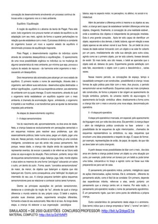 SIMULADOS + DE 2500 QUESTÕES CONCURSO PROFESSOR: http://bit.ly/2dqsG1e
MATERIAL COMPLETO: http://bit.ly/2dYbNPl
concepção de desenvolvimento envolvendo um processo contínuo de
trocas entre o organismo vivo e o meio ambiente.
Equilíbrio / Equilibração
A noção de equilíbrio é o alicerce da teoria de Piaget. Para este
autor, todo organismo vivo procura manter um estado de equilíbrio ou de
adaptação com seu meio, agindo de forma a superar perturbações na
relação que ele estabelece com o meio. O processo dinâmico e constante
do organismo buscar um novo e superior estado de equilíbrio é
denominado processo de equilibração majorante.
Para Piaget, o desenvolvimento cognitivo do indivíduo ocorre
através de constantes desequilíbrios e equilibrações . O aparecimento
de uma nova possibilidade orgânica no indivíduo ou na mudança de
alguma característica do meio ambiente, por mínima que seja, provoca a
ruptura do estado de repouso - da harmonia entre organismo e meio -
causando um desequilíbrio.
Dois mecanismos são acionados para alcançar um novo estado de
equilíbrio. O primeiro recebe o nome de assimilação. Através dele o
organismo sem alterar suas estruturas - desenvolve ações destinadas a
atribuir significações , a partir da sua experiência anterior, aos elementos
do ambiente com os quais interage. O outro mecanismo, através do qual
o organismo tenta restabelecer um equilíbrio superior com o meio
ambiente, é chamado de acomodação. Agora , entretando, o organismo
é impelido a se modificar, a se transformar para se ajustar às demandas
impostas pelo ambiente.
As etapas do desenvolvimento cognitivo:
I - A etapa sensoriomotora
Vai do nascimento até, aproximadamente, os dois anos de idade.
Nela, a criança baseia-se exclusivamente em percepções sensoriais e
em esquemas motores para resolver seus problemas, que são
essencialmente práticos; bater numa caixa, pegar um objeto, jogar uma
bola etc. Nesse período, muito embora a criança tenha já uma conduta
inteligente, considera-se que ela ainda não possui pensamento. Isto
porque, nessa idade, a criança não dispõe ainda da capacidade de
representar eventos, de evocar o passado e de referir-se ao futuro está
presa ao aqui-e-agora da situação. Para conhecer, portanto, lança mão
de esquemas sensoriomotores: pega, balança, joga, bate, morde objetos
e atua sobre os mesmos de uma forma “pré-lógica” colocando um sobre
o outro, um dentro do outro . Forma, assim, “conceitos sensoriomotores”
de maior, de menor, de objetos que balançam e objetos que não
balançam etc. Ocorre, como consequência, uma “definição” do objeto por
intermédio do seu uso. A criança pequena também aplica esquemas
sensoriomotores para se relacionar e conhecer outros seres humanos.
Dentre as principais aquisições do período sensoriomotor,
destaca-se a construção da noção de “eu”, através da qual a criança
diferencia o mundo externo do seu próprio corpo. O bebê o explora,
percebe suas diversas partes, experimenta emoções diferentes,
formando a base do seu autoconceito. Mas não é só isso. Ao longo desta
etapa, a criança irá elaborar a sua organização psicológica
básica, seja no aspecto motor, no perceptivo, no afetivo, no social e no
intelectual.
Além de perceber a diferença entre si mesma e os objetos ao seu
redor, a criança será capaz de estabelecer também diferenças entre tais
objetos, chegando, finalmente, à concepção de uma realidade estável ,
onde a existência dos objetos é independente da percepção imediata.
Esta é uma grande conquista . Após ter sido capaz de identificar um
objeto, separando-o dos demais, o bebê, todavia, age em relação a esse
objeto apenas se ele estiver visível à sua frente . Se um bebê de cinco
meses de idade estiver brincando com um objeto e se este for coberto
por um pano, imediatamente ele volta sua atenção para outra coisa,
agindo como se o primeiro objeto, por ter sido coberto, tivesse deixado
de existir. Só mais tarde, aos oito meses, o bebê se apercebe que o
objeto está ali, debaixo do pano. Experimenta grande satisfação com
este fato, escondendo o objeto com o pano e descobrindo-o , varias
vezes.
Nesse mesmo período, as concepções de espaço, tempo e
causalidade começam a ser construídas , possibilitando à criança novas
formas de ação prática para lidar com o meio. Aos poucos, o período
sensoriomotor vai-se modificando. Esquemas cada vez mais complexos
são construídos, de forma a preparar e dar origem ao aparecimento da
função simbólica, portanto, do universo restrito do aqui-e-agora. O
aparecimento da função simbólica altera drasticamente a forma como
a criança lida com o meio e anuncia uma nova etapa, denominada pré-
operatória.
II - A etapapré-operatória
A etapa pré-operatória é marcada, em especial, pelo aparecimento
da linguagem oral, por volta dos dois anos. Ela permitirá à criança dispor
- além da inteligência prática construída na fase anterior - da
possibilidade de ter esquemas de ação interiorizados , chamados de
esquemas representativos ou simbólicos, ou seja, esquemas que
envolvem uma ideia preexistente a respeito de algo. É capaz de formar,
por exemplo, representações de avião, de papai, de sapato, de que não
se deve bater em outra criançaetc.
A partir dessas novas possibilidades de lidar com o meio , dos dois
anos em diante a criança poderá tomar um objeto ou uma situação por
outra, por exemplo, pode tomar um boneco por um bebê ou pode tomar
uma bolsa, colocando-a no braço e agindo como se fosse sua mãe
preparando-se para sair de casa.
O pensamento pré-operatório indica, portanto, inteligência capaz
de ações interiorizadas, ações mentais. Ele é, entretanto , diferente do
pensamento adulto, como é fácil de se constatar. Em primeiro, depende
das experiências infantis, refere-se a elas, sendo portanto um
pensamento que a criança centra em si mesma. Por esta razão, o
pensamento pré-operatório recebe o nome de pensamento egocêntrico.
É um pensamento rígido, que tem como ponto de referência a própria
criança.
Outra característica do pensamento desta etapa é o animismo.
Este termo indica que a criança empresta a “alma” ( “anima” em latim )
 
