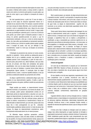 SIMULADOS + DE 2500 QUESTÕES CONCURSO PROFESSOR: http://bit.ly/2dqsG1e
MATERIAL COMPLETO: http://bit.ly/2dYbNPl
partir de diversas situações envolvendo observações de cavalos, fotos
de cavalos e histórias sobre cavalos, a criança constrói a noção de
cavalo como sendo um animal de porte grande, de quatro patas, que
gosta de comer capim e que é utilizado no transporte de coisas e
pessoas.
No nível operatório-forma, a partir dos 13 anos de idade, a
criança se torna capaz de raciocinar logicamente mesmo se o
conteúdo do seu raciocínio é falso. Por exemplo, é possível combinar
com duas crianças de idades diferentes, uma no período operatório-
concreto e outra no operatório-formal, que a figura de uma coruja
desenhada em um papel receberá o nome de “cavalo”. A seguir, pede-
se a elas que identifiquem oralmente qual é o nome de um animal de
porte grande, que comem capim e transporta pessoas e coisas. A
criança do período operatório-concreto irá ignorar o que foi
anteriormente combinado e dirá que o nome do animal proposto é
cavalo. Já a mais velha, que já apresenta um pensamento operatório-
formal, irá afirmar que o animal em questão poderia receber qualquer
nome, à exceção de cavalo, uma vez, por definição (e não
concretamente), “cavalo” é o nome que, na situação, se convenciou
dar à uma coruja.
A libertação do pensamento das amarras do mundo concreto,
adquirido no operatório - formal, permitirá ao adolescente pensar e
trabalhar não só com a realidade concreta, mas também com a
realidade possível. Como consequência, a partir de treze anos, o
raciocínio pode, pela primeira vez, utilizar hipóteses, visto que estas
não são, em princípio, nem falsas nem verdadeiras: são apenas
possibilidades. Uma vez de posse dessa faculdade de produzir e
operar com base em hipóteses, é possível derivar delas todas as
consequências lógicas cabíveis. A construção típica da etapa
operatório-forma é, assim, o raciocínio hipotético-dedutivo: é ele que
permitirá ao adolescente estender seu pensamento até oinfinito.
Ao atingir o opertório-formal, o adolescente atinge o grau mais
complexo do seu desenvolvimento cognitivo. A tarefa, a partir de
agora, será apenas a de ajustar, solidificar e estofar as suas estruturas
cognitivas.
Piaget acredita que existem, no desenvolvimento humano,
diferentes momentos: um pensamento, uma maneira de calcular, uma
certa conclusão, podem parecer absolutamente corretos em um
determinado período de desenvolvimento e absurdos num outro. As
etapas de desenvolvimento do pensamento são, ao mesmo tempo,
contínuas e descontínuas. Elas são contínuas porque sempre se
apoiam na anterior, incorporando-a e transformando-a. Fala-se em
descontinuiade no desenvolvimento, por outro lado, porque cada nova
etapa não é mero prolongamento da que lhe antecedeu:
transformações qualitativas radicais ocorrem no modo de pensar das
crianças. As etapas de desenvolvimento encontram-se, assim,
funcionalmente relacionadas dentro de um mesmoprocesso.
As diferentes etapas cognitivas apresentam, portanto,
características próprias e cada uma delas constitui um determinado
tipo de equilíbrio. Ao longo do desenvolvimento mental, passa-se de
uma para outra etapa, buscando um novo e mais completo equilíbrio que
depende, entretanto, das construções passadas.
Não é possível passar, por exemplo, da etapa sensoriomotora para
a operatório-concreta, “pulando” a pré-operatória. A sequência das etapas
é sempre invariável, muito embora, como já foi visto, a época em que as
mesmas são alcançadas possa não ser a mesma para todas as crianças.
De igual modo, as etapas do desenvolvimento cognitivo não são
reversíveis: ao se construir uma determinada capacidade mental, não é
mais possívelperdê-la.
Temos quatro fatores básicos responsáveis pela passagem de uma
etapa de desenvolvimento mental para a seguinte - a maturidade do
sistema nervoso, a interação social (que se dá através da linguagem e da
educação), a experiência física com os objetos e, principalmente, a
equilibração, ou seja, a necessidade que a estrutura cognitiva tem de se
desenvolver para enfrentar as demandas ambientais - o do menor peso, na
teoria piagetiana, é a interação social. Desta maneira, a educação - e em
especial a aprendizagem - tem, no entender de Piaget, um impacto
reduzido sobre o desenvolvimento intelectual. Desenvolvimento cognitivo e
aprendizagem não se confundem: o primeiro é um processo espontâneo,
que se apóia predominantemente no biológico. Aprendizagem, por outro
lado, é encarada como um processo mais restrito, causado por situações
específicas (como a frequência à escolar) e subordinado tanto à
equilibração quanto a maturação.
A teoria de Vygostski
Um outro tipo de interacionismo é proposto por Lev Seminovitch
Vygostski (1896-1934). Nascido na Rússia, ele escreveu, em sua curta
vida, uma ampla e importante obra, da qual apenas alguns livros foram
traduzidos para o português.
Em seu trabalho e nos dos seus seguidores, especialmente no dos
seus compatriotas Luria e Leontiev, encontra-se uma visão de
desenvolvimento baseado paulatinamente num ambiente que é histórico
e, em essência, social. Nessa teoria é dado destaque às possibilidades que
o indivíduo dispõe a partir do ambiente em que vive e que dizem respeito
ao acesso que o ser humano tem a “instrumentos” físicos (como a enxada,
a faca, a mesa, etc) e simbólicos (como a cultura, valores, crenças,
costumes, tradições, conhecimentos) desenvolvidos em gerações
precedentes.
Vygostski defende a ideia de contínua interação entre as mutáveis
condições sociais e a base biológica do comportamento humano. Partindo
de estruturas orgânicas elementares, determinadas basicamente pela
maturação, formam-se novas e mais complexas funções mentais, a
depender da natureza das experiências sociais a que as crianças se acham
expostas.
A forma como fala é utilizada na interação social com adultos e
colegas mais velhos desempenha um papel importante na formação e
organização do pensamento complexo e abstrato individual. O pensamento
infantil, amplamente guiado pela fala e pelo comportamento dos mais
experientes, gradativamente adquire a capacidade de se auto-regular. Por
 