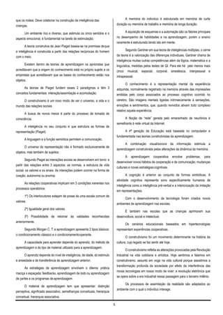 5
que os rodeia. Deve colaborar na construção da inteligência das
crianças.
Um ambiente rico e diverso, que estimula os cinco sentidos e o
aspecto emocional, é fundamental na tarefa de estimulação.
A teoria construtiva de Jean Piaget baseia-se na premissa deque
a inteligência é construída a partir das relações recíprocas do homem
com o meio.
Existem dentro de teorias de aprendizagem os aprioristas que
acreditavam que a origem do conhecimento está no próprio sujeito e os
empiristas que acreditavam que as bases do conhecimento estão nos
objetos.
As teorias de Piaget fundem esses 2 paradigmas e têm 3
conceitos fundamentais: interação/assimilação e acomodação.
O construtivismo é um novo modo de ver o universo, a vida e o
mundo das relações sociais.
A busca de novos meios é parte do processo de tomada de
consciência.
A inteligência no seu conjunto é que estrutura as formas de
representação (Piaget).
A linguagem e a função semiótica permitem a comunicação.
O universo da representação não é formado exclusivamente de
objetos, mas também de sujeitos.
Segundo Piaget as interações sociais se desenvolvem em torno e
partir das relações entre 3 aspectos: as normas, a estrutura de vida
social, os valores e os sinais. As interações podem ocorrer na forma de
coação, autonomia ou anomia.
As relações cooperativas implicam em 3 condições inerentes nos
processos operatórios:
1º) Os interlocutores estejam de posse de uma escala comum de
valores.
2º) Igualdade geral dos valores.
3º) Possibilidade de retornar às validades reconhecidas
anteriormente.
Segundo Morgan C. T.a aprendizagem apresenta 2 tipos básicos:
o condicionamento clássico e o condicionamentooperante.
A capacidade para aprender depende do aprendiz, do método de
aprendizagem e do tipo de material utilizado para a aprendizagem.
O aprendiz depende do nível de inteligência, de idade, do estímulo
e ansiedade e de transferência de aprendizagem anterior.
As estratégias de aprendizagem envolvem o dilema: prática
maciça x espaçada; feedbacks, aprendizagem de todo ou aprendizagem
de partes e os programas deaprendizagem.
O material de aprendizagem tem que apresentar: distinção
perceptiva, significado associativo, semelhanças conceituais, hierarquia
conceitual, hierarquia associativa.
A memória do indivíduo é estruturada em memória de curta
duração ou memória de trabalho e memória de longa duração.
A aquisição de esquemas e a automação são os fatores principais
no desempenho de habilidades e na aprendizagem, porém o ensino
raramente é estruturado tendo isto em mente.
Segundo Gardner em sua teoria de inteligências múltiplas, o cerne
da teoria é a valorização das diferenças individuais. Gardner chama de
inteligência muitas outras competências além da lógica, matemática e a
linguística, medidas pelos testes de QI. Para ele há pelo menos mais
cinco: musical, espacial, corporal, sinestésica, interpessoal e
intrapessoal.
O conhecimento é a representação mental da experiência
adquirida, normalmente registrado na memória através das impressões
emitidas pelo corpo associados ao processo cognitivo ocorrido no
cérebro. São imagens mentais ligadas intrinsecamente à sensações,
emoções e sentimentos, que, quando revividos ativam todo complexo
relativo aquela experiência.
A Noção de “rede” gerada pelo emaranhado de neurônios é
semelhante à rede virtual da Internet.
A 4ª geração da Educação está baseada no computador e
fundamentada nas teorias construtivistas da aprendizagem.
A combinação visual/sonora da informação estimula a
aprendizagem construtivista pelas alterações da dinâmica da memória.
A aprendizagem cooperativa envolve problemas, para
desenvolver novos hábitos de cooperação e de comunicação, mudanças
culturais e novas estratégiascognitivas.
A cognição é anterior ao conjunto de formas simbólicas. A
atividade cognitiva representa sons especificamente humanos de
inteligência como a inteligência pré-verbal e a interiorização da imitação
em representações.
Com o desenvolvimento da tecnologia foram criados novos
ambientes de aprendizagem nas escolas.
É também nas escolas que as crianças aprimoram sua
desenvoltura, social e intelectual.
Os cenários educacionais baseados em hipertecnologias
representam experiências cooperativas.
O construtivismo foi um movimento determinante na história da
cultura, cujo legado se faz sentir até hoje.
O construtivismo refletia as alterações provocadas pela Revolução
Industrial na vida cotidiana e artística. Hoje sentimos e falamos em
construtivismo, assunto em voga na vida cultural porque assistimos a
transformação profunda da sociedade por efeito da interferência das
novas tecnologias em nosso modo de viver: a revolução eletrônica que
se opera sobre a era industrial nessa passagem para o terceiro milênio.
Os processos de assimilação da realidade são adaptados ao
ambiente com o qual o indivíduo interage.
 