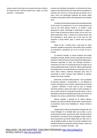 SIMULADOS + DE 2500 QUESTÕES CONCURSO PROFESSOR: http://bit.ly/2dqsG1e
MATERIAL COMPLETO: http://bit.ly/2dYbNPl
exemplo, quando a mãe mostra a uma criança de dois anos um objeto e
diz “a faca corta e dói”, o fato de ela apontar para o objeto e de assim
descrevê-lo provavelmente
provocará uma modificação na percepção e no conhecimento da criança.
O gesto e a fala materna servem como sinais externos que interferem no
modo pelo qual o menino ou a menina age sobre seu ambiente: com o
tempo, ocorre uma interiorização progressiva das direções verbais
fornecidas à criança pelos membros mais experientes de uma ambiente
social.
O processo de interiorização progressiva das orientações advindas
do meio social é um processo ativo, no qual a criança apropria-se do
social de uma forma particular. Reside aí, na verdade, o papel
estruturante do sujeito: interiorização e transformação se integra no
social, é capaz de posicionar-se frente ao mesmo, ser seu crítico e seu
agente transformador. Assim, à medida que as crianças crescem, elas
vão internalizando a ajuda externa que se torna cada vez mais
necessária: a criança mantém, agora, o controle sobre sua própria
conduta.
Através da fala, o ambiente físico e social pode ser melhor
apreendido, aquilatado e equacionado: a fala modifica, assim a qualidade
do conhecimento e pensamento que se tem do mundo em que se
encontra.
Ao interiorizar instruções, as crianças modificam suas funções
psicológicas: percepção, atenção, memória, capacidade para solucionar
problemas. É dessa maneira que formas historicamente determinadas e
socialmente organizadas de operar com informação influenciam o
conhecimento de mundo e as consequentes formas de interagir com as
crianças adotadas pelos adultos no século XV diferem substancialmente
das utilizadas hoje em dia, especialmente se as comparamos com as do
mundo urbano moderno, fortemente influenciado pelos meios de
comunicação de massa. Traduzem formas diferentes de organizar,
planejar e atuar sobre a realidade.
Deste modo, as funções mentais superiores - como a capacidade
de solucionar problemas, o armazenamento e o uso adequado da
memória, a formação de novos conceitos, o desenvolvimento da vontade
- aparecem, inicialmente, no plano social (ou seja, na interação
envolvendo pessoas) e apenas elas surgem no plano psicológico (ou
seja, no próprio indivíduo). A construção do real pela criança, ou seja, a
apropriação que esta faz da experiência social, parte, pois, do social (da
interação com os outros) e, paulatinamente, é internalizada porela.
Segundo Vygostski, a aquisição de um sistema linguístico
reorganiza, pois, todos os processos mentais infantis. A palavra dá forma
ao pensamento, criando novas modalidades de atenção, memória e
imaginação.
Vygostski adota a visão de que pensamento e linguagem são dois
círculos interligados. É na interseção deles que se produz o que se
chama pensamento verbal, o qual não inclui, assim, nem todas as formas
de pensamento, nem todas as formas de linguagem. Existem, portanto,
áreas do pensamento que não têm relação direta com a fala, como é o
caso da inteligência prática, em geral. Por outro lado, Vygostski dá uma
importância tão grande ao pensamento verbal que chega a afirmar que
as estruturas de linguagem dominadas pela
 
