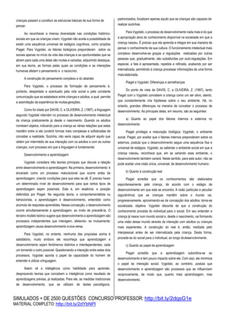 SIMULADOS + DE 2500 QUESTÕES CONCURSO PROFESSOR: http://bit.ly/2dqsG1e
MATERIAL COMPLETO: http://bit.ly/2dYbNPl
crianças passam a constituir as estruturas básicas de sua forma de
pensar.
Ao reconhecer a imensa diversidade nas condições histórico-
sociais em que as crianças vivem, Vygotski não aceita a possibilidade de
existir uma sequência universal de estágios cognitivos, como propões
Piaget. Para Vygotski, os fatores biológicos preponderam sobre os
sociais apenas no início da vida das crianças e as oportunidades que se
abrem para cada uma delas são muitas e variadas, adquirindo destaque,
em sua teoria, as formas pelas quais as condições e as interações
humanas afetam o pensamento e o raciocínio.
A construção do pensamento complexo e do abstrato
Para Vygotski, o processo de formação de pensamento é,
portanto, despertado e acentuado pela vida social e pela constante
comunicação que se estabelece entre crianças e adultos, a qual permite
a assimilação da experiência de muitasgerações.
Como foi citado por DAVIS, C. e OLIVEIRA, Z. (1997), a linguagem
segundo Vygotski intervém no processo de desenvolvimento intelectual
da criança praticamente já desde o nascimento. Quando os adultos
nomeiam objetos, indicando para a criança as várias relações que estes
mantêm entre si ela constrói formas mais complexas e sofisticadas de
conceber a realidade. Sozinha, não seria capaz de adquirir aquilo que
obtém por intermédio de sua interação com os adultos e com as outras
crianças, num processo em que a linguagem é fundamental.
Desenvolvimento e aprendizagem
Vygotski considera três teorias principais que discute a relação
entre desenvolvimento e aprendizagem. Na primeira, desenvolvimento é
encarado como um processo maturacional que ocorre antes da
aprendizagem, criando condições para que esta se dê. É preciso haver
um determinado nível de desenvolvimento para que certos tipos de
aprendizagem sejam possíveis. Esta é, em essência, a posição
defendida por Piaget. Na segunda teoria, a comportamentalista ou
behaviorista, a aprendizagem é desenvolvimento, entendido como
acúmulo de respostas aprendidas. Nessa concepção, o desenvolvimento
ocorre simultaneamente à aprendizagem, ao invés de precedê-la. O
terceiro modelo teórico sugere que desenvolvimento e aprendizagem são
processos independentes que interagem, afetando- se mutuamente:
aprendizagem causa desenvolvimento evice-versa.
Para Vygotski, no entanto, nenhuma das propostas acima é
satisfatório, muito embora ele reconheça que aprendizagem e
desenvolvimento sejam fenômenos distintos e interdependentes, cada
um tornando o outro possível. Questionando a interação entre estes dois
processos, Vygotski aponta o papel da capacidade do homem de
entender e utilizar alinguagem.
Assim vê a inteligência como habilidade para aprender,
desprezando teorias que concebem a inteligência como resultado de
aprendizagens prévias, já realizadas. Para ele, as medidas tradicionais
de desenvolvimento, que se utilizam de testes psicológicos
padronizados, focalizam apenas aquilo que as crianças são capazes de
realizar sozinhas.
Para Vygotski, o processo de desenvolvimento nada mais é do que
a apropriação ativa do conhecimento disponível na sociedade em que a
criança nasceu. É preciso que ela aprenda e integre em sua maneira de
pensar o conhecimento da sua cultura. O funcionamento intelectual mais
complexo desenvolve-se graças a regulações realizadas por outras
pessoas que, gradualmente, são substituídas por auto-regulações. Em
especial, a fala é apresentada, repetida e refinada, acabando por ser
internalizada, permitindo à criança processar informações de uma forma
maiselaborada.
Piaget e Vygotski: Diferenças e semelhanças
Do ponto de vista de DAVIS, C. e OLIVEIRA, Z. (1997), tanto
Piaget com o Vygotski concebem a criança como um ser ativo, atento,
que constantemente cria hipóteses sobre o seu ambiente. Há, no
entanto, grandes diferenças na maneira de conceber o processo de
desenvolvimento. As principais delas, em resumo, são as seguintes:
a) Quanto ao papel dos fatores internos e externos no
desenvolvimento
Piaget privilegia a maturação biológica; Vygotski, o ambiente
social. Piaget, por aceitar que o fatores internos preponderam sobre os
externos, postula que o desenvolvimento segue uma sequência fixa e
universal de estágios. Vygotski, ao salientar o ambiente social em que a
criança nasceu, reconhece que, em se variando esse ambiente, o
desenvolvimento também variará. Neste sentido, para este autor, não se
pode aceitar uma visão única, universal, de desenvolvimento humano.
b) Quanto à construção real
Piaget acredita que os conhecimentos são elaborados
espontaneamente pela criança, de acordo com o estágio de
desenvolvimento em que esta se encontra. A visão particular e peculiar
(egocêntrica) que as crianças mantêm sobre o mundo vai,
progressivamente, aproximando-se da concepção dos adultos; torna-se
socializada, objetiva. Vygotski discorda de que a construção do
conhecimento proceda do individual para o social. Em seu entender a
criança já nasce num mundo social e, desde o nascimento, vai formando
uma visão desse mundo através da interação com adultos ou crianças
mais experientes. A construção do real é, então, mediada pelo
interpessoal antes de ser internalizada pela criança. Desta forma,
procede-se do social para o individual, ao longo dodesenvolvimento.
c) Quanto ao papel da aprendizagem
Piaget acredita que a aprendizagem subordina-se ao
desenvolvimento e tem pouco impacto sobre ele. Com isso, ele minimiza
o papel da interação social. Vygotski, ao contrário, postula que
desenvolvimento e aprendizagem são processos que se influenciam
reciprocamente, de modo que, quanto mais aprendizagem, mas
desenvolvimento.
 