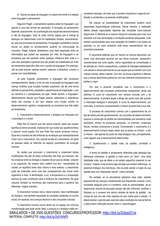 SIMULADOS + DE 2500 QUESTÕES CONCURSO PROFESSOR: http://bit.ly/2dqsG1e
MATERIAL COMPLETO: http://bit.ly/2dYbNPl
d) Quanto ao papel da linguagem no desenvolvimento e à relação
entre linguagem e pensamento
Segundo Piaget, o pensamento aparece antes da linguagem, que
apenas é uma das formas de expressão. A formação do pensamento
depende, basicamente, da coordenação dos esquemas sensoriomotores
e não da linguagem. Esta só pode ocorrer depois que a criança já
alcançou um determinado nível de habilidades mentais, subordinando-
se, pois aos processos de pensamento. A linguagem possibilita à criança
evocar um objeto ou acontecimento ausente na comunicação de
conceitos. Piaget, todavia, estabeleceu uma clara separação entre as
informações que podem ser passadas por meio da linguagem e os
processos que não parecem sofrer qualquer influência dela. Este é o
caso das operações cognitivas que não podem ser trabalhadas por meio
de treinamento específico feito com o auxílio da linguagem. Por exemplo,
não se pode ensinar, apenas usando palavras, a classificar, a seriar, a
pensar com reversibilidade.
Já para Vygotski, pensamento e linguagem são processos
interdependentes, desde o início da vida. A aquisição da linguagem pela
criança modifica suas funções mentais superiores: ela dá uma forma
definida ao pensamento, possibilita o aparecimento da imaginação, o uso
da memória e o planejamento da ação. Neste sentido, a linguagem,
diferentemente daquilo que Piaget postula, sistematiza a experiência
direta das crianças e por isso adquire uma função central no
desenvolvimento cognitivo, reorganizando os processos que nele estão
em andamento.
2. Crescimento e desenvolvimento: o biológico em interação com
o psicológico e o social
Peter Pan (O menino que não queria crescer), sabia que crescer
significava tornar-se adulto, implicava ter que mudar sua aparência física
e assumir novos papéis. Por isso Peter Pan queria continuar menino.
Essa era a maneira de não enfrentar as mudanças que necessariamente
viriam com o crescimento. Ora, quando se fala em crescimento, em geral
as pessoas estão se referindo ao aspecto quantitativo da evolução
humana.
As razões que provocam o crescimento e ocasionam tantas
modificações não são de todos conhecidas. Até hoje, por exemplo, não
há consenso entre os biólogos a respeito de por que as células crescem
e se organizam. No entanto toda matéria viva tem necessidade de
manter um equilíbrio entre meio interno e meio externo, o crescimento
pode ser entendido como uma das consequências das trocas entre
organismo e meio. A alimentação, a luz, a temperatura e a composição
química do meio contribuem para a dinâmica de crescimento. De igual
maneira, também os hormônios são importantes para o equilíbrio dos
diferentes órgãos e tecidos.
O crescimento humano não é, desta maneira, mera manifestação
do biológico, mas também expressão da condições existentes no mundo
social, em especial, dos avanços técnicos e das conquistas culturais.
O crescimento humano ocorre dentro de um espaço em contínua
transformação pela ação social. Nele, o psíquico e o biológico estão em
constante interação, de modo que o primeiro impulsiona o segundo em
direção a constantes e sucessivas modificações.
Na criança, as possibilidades de crescimento existem como
capacidade biopsicológicas potenciais. Dessa maneira, a realização
efetiva dessas capacidades depende das condições sócio-culturais
disponíveis. É diferente se a mesma criança for colocada para viver num
ambiente com boa alimentação e condições sanitárias adequadas, onde
existem oportunidades para viver situações de trabalho e de prática de
esportes, ou em outro ambiente onde estas características não se
encontram presentes.
É importante salientar que um menino ou menina desnutrida, por
sofrer uma diminuição sensível em seu tônus muscular, apresentem
características tais como apatia, menor capacidade de concentração e
de atenção etc. Como consequência, o padrão de interação estabelecido
com ele/ela é menos estimulante do que aquele que se mantém com uma
criança robusta, alerta e atenta. Com isto, as trocas cognitivas e efetivas
que a criança desnutrida poderia ter com seu ambiente empobrecem-se,
perdem o vigor.
Por isso é possível considerar que o crescimento e o
desenvolvimento são processos praticamente inseparáveis, ainda que
distintos. A curva do crescimento nem sempre coincide com o do
desenvolvimento. A primeira tende a atingir seu ponto mais alto quando
a maturação biológica é alcançada. A curva do desenvolvimento, por
outro lado, é contínua, acompanhando o homem durante toda a sua vida.
O processo de crescimento culmina com o aparecimento de um
tipo de adulto previsto geneticamente. Já o processo de desenvolvimento
propicia a construção do padrão de individualidade que caracteriza cada
sociedade. Ambos os processos produzem, no indivíduo, mudanças
físicas, mentais, emocionais e sociais. Compreender o crescimento e o
desenvolvimento humano exige, assim que se pense no homem - e em
si mesmo - não apenas do ponto de vista biológico mas, principalmente,
como alguém que é historicamente determinado.
3. Questionando o caráter inato da aptidão, prontidão e
inteligência
A teoria da aptidão é amplamente defendida pela ideologia das
diferenças individuais. A aptidão é vista como um “dom”, uma certa
habilidade inata, que se refere a um estado específico presente no ser
humano. Todavia, muito embora seja verdade que existem diferenças no
potencial biológico dos indivíduos, não se pode aceitar a noção de que
aptidão seja uma “disposição natural”, inata e herdade.
Na verdade, se os educadores adotarem essa visão, estarão
prejudicando as crianças e adolescentes que frequentam a escola numa
sociedade desigual como é a brasileira, onde as oportunidades de se
desenvolver através da educação escolar não são uniformes. Justificar o
fracasso ou o sucesso dos alunos através da teoria da aptidão - da
crença de que uns são mais capazes do que outros para o estudo - é
desconsiderar o grande peso exercido pelas condições de vida da família
e pela própria instituição escolar sobre a aprendizagem.
 
