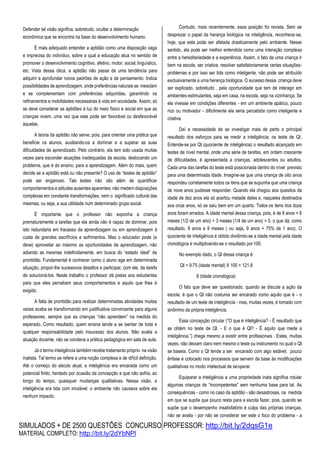 SIMULADOS + DE 2500 QUESTÕES CONCURSO PROFESSOR: http://bit.ly/2dqsG1e
MATERIAL COMPLETO: http://bit.ly/2dYbNPl
Defender tal visão significa, sobretudo, ocultar a determinação
econômica que se encontra na base do desenvolvimento humano.
É mais adequado entender a aptidão como uma disposição vaga
e imprecisa do indivíduo, sobre a qual a educação atua no sentido de
promover o desenvolvimento cognitivo, afetivo, motor, social,linguístico,
etc. Vista dessa ótica, a aptidão não passa de uma tendência para
adquirir e aprofundar novos padrões de ação e de pensamento. Indica
possibilidades de aprendizagem, onde preferências naturais se mesclam
e se complementam com preferências adquiridas, garantindo os
refinamentos e mobilidades necessárias à vida em sociedade. Assim, só
se deve considerar as aptidões à luz do meio físico e social em que as
crianças vivem, uma vez que este pode ser favorável ou desfavorável
àquelas.
A teoria da aptidão não serve, pois, para orientar uma prática que
beneficie os alunos, auxiliando-os a dominar e a superar as suas
dificuldades de aprendizado. Pelo contrário, ela tem sido usada muitas
vezes para esconder atuações inadequadas da escola, deslocando um
problema, que é do ensino, para a aprendizagem. Além do mais, quem
decide se a aptidão está ou não presente? O uso de “testes de aptidão”
pode ser enganoso. Tais testes não vão além de quantificar
comportamentos e atitudes ausentes aparentes: não medem disposições
complexas em constante transformações, nem o significado cultural das
mesmas, ou seja, a sua utilidade num determinado grupo social.
É importante que o professor não exponha a criança
prematuramente a tarefas que ela ainda não é capaz de dominar, pois
isto redundaria em fracasso da aprendizagem ou em aprendizagem à
custa de grandes sacrifícios e sofrimentos. Mas o educador pode (e
deve) aproveitar ao máximo as oportunidades de aprendizagem, não
adiando as mesmas indefinidamente, em busca do “estado ideal” de
prontidão. Fundamental é conhecer como o aluno age em determinada
situação, propor-lhe sucessivos desafios e participar, com ele, da tarefa
de solucioná-los. Neste trabalho o professor dá pistas aos estudantes
para que eles percebam seus comportamentos e aquilo que lhes é
exigido.
A falta de prontidão para realizar determinadas atividades muitas
vezes acaba se transformando em justificativa convincente para alguns
professores, sempre que as crianças “não aprendem” na medida do
esperado. Como resultado, quem ensina tende a se isentar de toda e
qualquer responsabilidade pelo insucesso dos alunos. Não avalia a
atuação docente, não se condena a prática pedagógica em sala de aula.
Já o termo inteligência também recebe tratamento próprio na visão
inatista. Tal termo se refere a uma noção complexa e de difícil definição.
Até o começo do século atual, a inteligência era encarada como um
potencial finito, herdado por ocasião da concepção e que não sofria, ao
longo do tempo, quaisquer mudanças qualitativas. Nessa visão, a
inteligência era tida com imutável: o ambiente não causava sobre ela
nenhum impacto.
Contudo, mais recentemente, essa posição foi revista. Sem se
desprezar o papel da herança biológica na inteligência, reconhece-se,
hoje, que esta pode ser afetada drasticamente pelo ambiente. Nesse
sentido, ela pode ser melhor entendida como uma interação complexa
entre a hereditariedade e a experiência. Assim, o fato de uma criança ir
bem na escola, ser criativa, resolver satisfatoriamente certas situações-
problemas e por isso ser tida como inteligente, não pode ser atribuído
exclusivamente a uma herança biológica. O sucesso dessa criança deve
ser explicado, sobretudo , pela oportunidade que tem de interagir em
ambientes estimulantes, seja em casa, na escola, seja na vizinhança. Se
ela vivesse em condições diferentes - em um ambiente apático, pouco
rico ou motivador - dificilmente ela seria percebida como inteligente e
criativa.
Daí a necessidade de se investigar mais de perto o principal
resultado dos esforços para se medir a inteligência: os teste de QI.
Entende-se por QI (quociente de inteligência) o resultado alcançado em
testes de nível mental, onde uma série de tarefas, em ordem crescente
de dificuldades, é apresentada a crianças, adolescentes ou adultos.
Cada uma das tarefas do teste está posicionada dentro do nível previsto
para uma determinada idade. Imagine-se que uma criança de oito anos
respondeu corretamente todos os itens que se supunha que uma criança
de nove anos pudesse responder. Quando ela chegou aos quesitos da
idade de dez anos ela só acertou metade deles e, naqueles destinados
aos onze anos, só se saiu bem em um quarto. Todos os itens dos doze
anos foram errados. A idade mental dessa criança, pois, é de 9 anos + 6
meses (1/2 de um ano) + 3 meses (1/4 de um ano) + 0, o que dá, como
resultado, 9 anos e 9 meses ( ou seja, 9 anos + 75% de 1 ano). O
quociente de inteligência é obtido dividindo-se a idade mental pela idade
cronológica e multiplicando-se o resultado por 100.
No exemplo dado, o QI dessa criança é:
QI = 9.75 (idade mental) X 100 = 121.8
8 (idade cronológica)
O fato que deve ser questionado, quando se discute a ação da
escola, é que o QI não costuma ser encarado como aquilo que é - o
resultado de um teste de inteligência - mas, muitas vezes, é tomado com
sinônimo da própria inteligência.
Essa concepção circular (“O que é inteligência? - É resultado que
se obtém no teste de QI. - E o que é QI? - É aquilo que mede a
inteligência.”) chega mesmo a existir entre profissionais . Estes, muitas
vezes, não deixam claro nem mesmo o teste ou instrumento no qual o QI
se baseia. Como o QI tende a ser encarado com algo estável, pouco
ênfase é colocado nos processos que servem de base às modificações
qualitativas no modo intelectual de seoperar.
Equiparar a inteligência a uma propriedade inata significa rotular
algumas crianças de “incompetentes” sem nenhuma base para tal. As
consequências - como no caso da aptidão - são desastrosas, na medida
em que se supõe que pouco resta para a escola fazer, pois, quando se
supõe que o desempenho insatisfatório é culpa das próprias crianças,
não se avalia - por não se considerar ser este o foco do problema - a
 