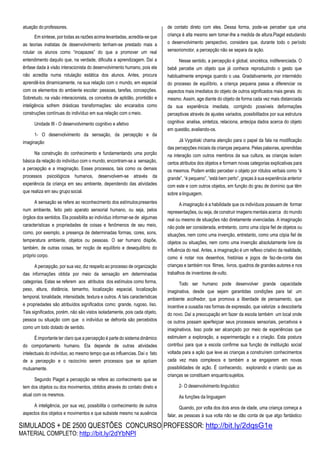 SIMULADOS + DE 2500 QUESTÕES CONCURSO PROFESSOR: http://bit.ly/2dqsG1e
MATERIAL COMPLETO: http://bit.ly/2dYbNPl
atuação do professores.
Em síntese, por todas as razões acima levantadas, acredita-se que
as teorias inatistas de desenvolvimento tenham-se prestado mais a
rotular os alunos como “incapazes” do que a promover um real
entendimento daquilo que, na verdade, dificulta a aprendizagem. Daí a
ênfase dada à visão interacionista do desenvolvimento humano, pois ela
não acredita numa rotulação estática dos alunos. Antes, procura
aprendê-los dinamicamente, na sua relação com o mundo, em especial
com os elementos do ambiente escolar: pessoas, tarefas, concepções.
Sobretudo, na visão interacionista, os conceitos de aptidão, prontidão e
inteligência sofrem drásticas transformações: são encarados como
construções contínuas do indivíduo em sua relação com omeio.
Unidade III - O desenvolvimento cognitivo e afetivo
1- O desenvolvimento da sensação, da percepção e da
imaginação
Na construção do conhecimento e fundamentando uma porção
básica da relação do indivíduo com o mundo, encontram-se a sensação,
a percepção e a imaginação. Esses processos, tais como os demais
processos psicológicos humanos, desenvolvem-se através da
experiência da criança em seu ambiente, dependendo das atividades
que realiza em seu grupo social.
A sensação se refere ao reconhecimento dos estímulospresentes
num ambiente, feito pelo aparato sensorial humano, ou seja, pelos
órgãos dos sentidos. Ela possibilita ao indivíduo informar-se de algumas
características e propriedades de coisas e fenômenos de seu meio,
como, por exemplo, a presença de determinadas formas, cores, sons,
temperatura ambiente, objetos ou pessoas. O ser humano dispõe,
também, de outras coisas, ter noção de equilíbrio e desequilíbrio do
próprio corpo.
A percepção, por sua vez, diz respeito ao processo de organização
das informações obtida por meio da sensação em determinadas
categorias. Estas se referem aos atributos dos estímulos como forma,
peso, altura, distância, tamanho, localização espacial, localização
temporal, tonalidade, intensidade, textura e outros. A tais características
e propriedades são atribuídos significados como: grande, rugoso, liso.
Tais significados, porém, não são vistos isoladamente, pois cada objeto,
pessoa ou situação com que o indivíduo se defronta são percebidos
como um todo dotado de sentido.
É importante ter claro que a percepção é parte do sistema dinâmico
do comportamento humano. Ela depende de outras atividades
intelectuais do indivíduo, ao mesmo tempo que as influencias. Daí o fato
de a percepção e o raciocínio serem processos que se apóiam
mutuamente.
Segundo Piaget a percepção se refere ao conhecimento que se
tem dos objetos ou dos movimentos, obtidos através do contato direto e
atual com os mesmos.
A inteligência, por sua vez, possibilita o conhecimento de outros
aspectos dos objetos e movimentos e que subsiste mesmo na ausência
de contato direto com eles. Dessa forma, pode-se perceber que uma
criança é alta mesmo sem tomar-lhe a medida de altura.Piaget estudando
o desenvolvimento perspectivo, considera que, durante todo o período
sensoriomotor, a percepção não se separa da ação.
Nesse sentido, a percepção é global, sincrética, indiferenciada. O
bebê percebe um objeto que já conhece reproduzindo o gesto que
habitualmente emprega quando o usa. Gradativamente, por intermédio
do processo de equilíbrio, a criança pequena passa a diferenciar os
aspectos mais imediatos do objeto de outros significados mais gerais do
mesmo. Assim, age diante do objeto de forma cada vez mais distanciada
da sua experiência imediata, corrigindo possíveis deformações
perceptivas através de ajustes variados, possibilitados por sua estrutura
cognitiva: analisa, sintetiza, relaciona, antecipa dados acerca do objeto
em questão, avaliando-os.
Já Vygotiski chama atenção para o papel da fala na modificação
das percepções iniciais da crianças pequena. Pelas palavras, aprendidas
na interação com outros membros da sua cultura, as crianças isolam
certos atributos dos objetos e formam novas categorias explicativas para
os mesmos. Podem então perceber o objeto por rótulos verbais como “é
grande”, “é pequeno”, “está bem perto”, graças à sua experiência anterior
com este e com outros objetos, em função do grau de domínio que têm
sobre alinguagem.
A imaginação é a habilidade que os indivíduos possuem de formar
representações, ou seja, de construir imagens mentais acerca do mundo
real ou mesmo de situações não diretamente vivenciadas. A imaginação
não pode ser considerada, entretanto, como uma cópia fiel de objetos ou
situações, nem como uma invenção, entretanto, como uma cópia fiel de
objetos ou situações, nem como uma invenção absolutamente livre da
influência do real. Antes, a imaginação é um reflexo criativo da realidade,
como é notar nos desenhos, histórias e jogos de faz-de-conta das
crianças e também nos filmes, livros, quadros de grandes autores e nos
trabalhos de inventores devulto.
Todo ser humano pode desenvolver grande capacidade
imaginativa, desde que sejam garantidas condições para tal: um
ambiente acolhedor, que promova a liberdade de pensamento, que
incentive a ousadia nas formas de expressão, que valorize a descoberta
do novo. Daí a preocupação em fazer da escola também um local onde
os outros possam aperfeiçoar seus processos sensoriais, percetivos e
imaginativos. Isso pode ser alcançado por meio de experiências que
estimulem a exploração, a experimentação e a criação. Esta postura
contribui para que a escola confirme sua função de instituição social
voltada para a ação que leve as crianças a construírem conhecimentos
cada vez mais complexos e também a se engajarem em novas
possibilidades de ação. É conhecendo, explorando e criando que as
crianças se constituem enquantosujeitos.
2- O desenvolvimento linguístico
As funções da linguagem
Quando, por volta dos dois anos de idade, uma criança começa a
falar, as pessoas à sua volta não se dão conta de que algo fantástico
 