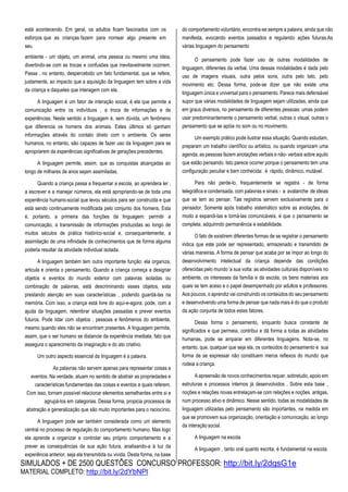 SIMULADOS + DE 2500 QUESTÕES CONCURSO PROFESSOR: http://bit.ly/2dqsG1e
MATERIAL COMPLETO: http://bit.ly/2dYbNPl
está acontecendo. Em geral, os adultos ficam fascinados com os
esforços que as crianças fazem para nomear algo presente em
seu
ambiente - um objeto, um animal, uma pessoa ou mesmo uma ideia,
divertindo-se com as trocas e confusões que inevitavelmente ocorrem.
Passa , no entanto, despercebido um fato fundamental, que se refere,
justamente, ao impacto que a aquisição da linguagem tem sobre a vida
da criança e daqueles que interagem com ela.
A linguagem é um fator de interação social, é ela que permite a
comunicação entre os indivíduos , a troca de informações e de
experiências. Neste sentido a linguagem é, sem dúvida, um fenômeno
que diferencia os homens dos animais. Estes últimos só ganham
informações através do contato direto com o ambiente. Os seres
humanos, no entanto, são capazes de fazer uso da linguagem para se
apropriarem da experiências significativas de gerações precedentes.
A linguagem permite, assim, que as conquistas alcançadas ao
longo de milhares de anos sejam assimiladas.
Quando a criança passa a frequentar a escola, ao aprendera ler ,
a escrever e a manejar números, ela está apropriando-se de toda uma
experiência humano-social que levou séculos para ser construída e que
está sendo continuamente modificada pelo conjunto dos homens. Esta
é, portanto, a primeira das funções da linguagem: permitir a
comunicação, a transmissão de informações produzidas ao longo de
muitos séculos de prática histórico-social e, consequentemente, a
assimilação de uma infinidade de conhecimentos que de forma alguma
poderia resultar da atividade individual isolada.
A linguagem também tem outra importante função: ela organiza,
articula e orienta o pensamento. Quando a criança começa a designar
objetos e eventos do mundo exterior com palavras isoladas ou
combinação de palavras, está descriminando esses objetos, esta
prestando atenção em suas características , podendo guardá-las na
memória. Com isso, a criança está livre do aqui-e-agora: pode, com a
ajuda da linguagem, relembrar situações passadas e prever eventos
futuros. Pode lidar com objetos , pessoas e fenômenos do ambiente,
mesmo quando eles não se encontram presentes. A linguagem permite,
assim, que o ser humano se distancie da experiência imediata, fato que
assegura o aparecimento da imaginação e do ato criativo.
Um outro aspecto essencial da linguagem é a palavra.
As palavras não servem apenas para representar coisas e
eventos. Na verdade, atuam no sentido de abstrair as propriedades e
características fundamentais das coisas e eventos a quais referem.
Com isso, tornam possível relacionar elementos semelhantes entre si e
agrupá-los em categorias. Dessa forma, propicia processos de
abstração e generalização que são muito importantes para o raciocínio.
A linguagem pode ser também considerada como um elemento
central no processo de regulação do comportamento humano. Mas logo
ela aprende a organizar e controlar seu próprio comportamento e a
prever as consequências da sua ação futura, analisando-a à luz da
experiência anterior, seja ela transmitida ou vivida. Desta forma, na base
do comportamento voluntário, encontra-se sempre a palavra, ainda que não
manifesta, evocando eventos passados e regulando ações futuras.As
várias linguagem do pensamento
O pensamento pode fazer uso de outras modalidades de
linguagem, diferentes da verbal. Uma dessas modalidades é dada pelo
uso de imagens visuais, outra pelos sons, outra pelo tato, pelo
movimento etc. Dessa forma, pode-se dizer que não existe uma
linguagem única e universal para o pensamento. Parece mais defensável
supor que várias modalidades de linguagem sejam utilizadas, ainda que
em graus diversos, no pensamento de diferentes pessoas: umas podem
usar predominantemente o pensamento verbal, outras o visual, outras o
pensamento que se apóia no som ou no movimento.
Um exemplo prático pode ilustrar essa situação. Quando estudam,
preparam um trabalho científico ou artístico, ou quando organizam uma
agenda, as pessoas fazem anotações verbais e não- verbais sobre aquilo
que estão pensando. Isto parece ocorrer porque o pensamento tem uma
configuração peculiar e bem conhecida: é rápido, dinâmico, mutável.
Para não perde-lo, frequentemente se registra - de forma
telegráfica e condensada, com palavras e sinais - a avalanche de ideias
que se tem ao pensar. Tais registros servem exclusivamente para o
pensador. Somente após trabalho sistemático sobre as anotações, de
modo a expandi-las e torná-las comunicáveis, é que o pensamento se
completa, adquirindo permanência e estabilidade.
O fato de existirem diferentes formas de se registrar o pensamento
indica que este pode ser representado, armazenado e transmitido de
várias maneiras. A forma de pensar que acaba por se impor ao longo do
desenvolvimento intelectual da criança depende das condições
oferecidas pelo mundo ‘a sua volta: as atividades culturais disponíveis no
ambiente, os interesses da família e da escola, os bens materiais aos
quais se tem aceso e o papel desempenhado por adultos e professores.
Aos poucos, o aprendiz vai construindo os conteúdos do seu pensamento
e desenvolvendo uma forma de pensar que nada mais é do que o produto
da ação conjunta de todos estes fatores.
Dessa forma o pensamento, enquanto busca constante de
significados e que permeia, contribui e dá forma a todas as atividades
humanas, pode se amparar em diferentes linguagens. Nota-se, no
entanto, que, qualquer que seja ela, os conteúdos do pensamento e sua
forma de se expressar não constituem meros reflexos do mundo que
rodeia a criança.
A apreensão de novos conhecimentos requer, sobretudo, apoio em
estruturas e processos internos já desenvolvidos . Sobre esta base ,
noções e relações novas entrelaçam-se com relações e noções antigas,
num processo ativo e dinâmico. Nesse sentido, todas as modalidades de
linguagem utilizadas pelo pensamento são importantes, na medida em
que se promovem sua organização, orientação e comunicação, ao longo
da interação social.
A linguagem na escola
A linguagem , tanto oral quanto escrita, é fundamental na escola.
 