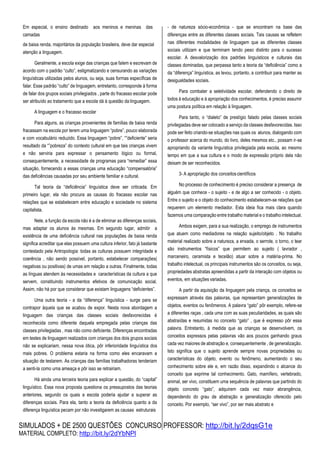 SIMULADOS + DE 2500 QUESTÕES CONCURSO PROFESSOR: http://bit.ly/2dqsG1e
MATERIAL COMPLETO: http://bit.ly/2dYbNPl
Em especial, o ensino destinado aos meninos e meninas das
camadas
de baixa renda, majoritários da população brasileira, deve dar especial
atenção a linguagem.
Geralmente, a escola exige das crianças que falem e escrevam de
acordo com o padrão “culto”, estigmatizando e censurando as variações
linguísticas utilizadas pelos alunos, ou seja, suas formas específicas de
falar. Esse padrão “culto” de linguagem, entretanto, corresponde à forma
de falar dos grupos sociais privilegiados , parte do fracasso escolar pode
ser atribuído ao tratamento que a escola dá à questão da linguagem.
A linguagem e o fracasso escolar
Para alguns, as crianças provenientes de famílias de baixa renda
fracassam na escola por terem uma linguagem “pobre”, pouco elaborada
e com vocabulário reduzido. Essa linguagem “pobre”, “”deficiente” seria
resultado da “”pobreza” do contexto cultural em que tais crianças vivem
e não serviria para expressar o pensamento lógico ou formal,
consequentemente, a necessidade de programas para “remediar” essa
situação, fornecendo a essas crianças uma educação “compensatória”
das deficiências causadas por seu ambiente familiar e cultural.
Tal teoria da “deficiência” linguística deve ser criticada. Em
primeiro lugar, ela não procura as causas do fracasso escolar nas
relações que se estabelecem entre educação e sociedade no sistema
capitalista.
Nele, a função da escola não é a de eliminar as diferenças sociais,
mas adaptar os alunos às mesmas. Em segundo lugar, admitir a
existência de uma deficiência cultural nas populações de baixa renda
significa acreditar que elas possuem uma cultura inferior, fato já bastante
contestado pela Antropologia: todas as culturas possuem integridade e
coerência , não sendo possível, portanto, estabelecer comparações(
negativas ou positivas) de umas em relação a outras. Finalmente, todas
as línguas atendem às necessidades e características da cultura a que
servem, constituindo instrumentos efetivos de comunicação social.
Assim, não há por que considerar que existam linguagens “deficientes”.
Uma outra teoria - a da “diferença” linguística - surge para se
contrapor àquela que se acabou de expor. Nesta nova abordagem a
linguagem das crianças das classes sociais desfavorecidas é
reconhecida como diferente daquela empregada pelas crianças das
classes privilegiadas , mas não como deficiente. Diferenças encontradas
em testes de linguagem realizados com crianças dos dois grupos sociais
não se explicariam, nessa nova ótica, pôr inferioridade linguística dos
mais pobres. O problema estaria na forma como eles encaravam a
situação de testarem. As crianças das famílias trabalhadoras tenderiam
a senti-la como uma ameaça e pôr isso se retrairiam.
Há ainda uma terceira teoria para explicar a questão, do “capital”
linguístico. Essa nova proposta questiona os pressupostos das teorias
anteriores, segundo os quais a escola poderia ajudar a superar as
diferenças sociais. Para ela, tanto a teoria da deficiência quanto a da
diferença linguística pecam por não investigarem as causas estruturais
- de natureza sócio-econômica - que se encontram na base das
diferenças entre as diferentes classes sociais. Tais causas se refletem
nas diferentes modalidades de linguagem que as diferentes classes
sociais utilizam e que terminam tendo peso distinto para o sucesso
escolar. A desvalorização dos padrões linguísticos e culturais das
classes dominadas, que perpassa tanto a teoria da “deficiência” como a
da “diferença” linguística, as levou, portanto, a contribuir para manter as
desigualdades sociais.
Para combater a seletividade escolar, defendendo o direito de
todos à educação e à apropriação dos conhecimentos, é preciso assumir
uma postura política em relação à linguagem.
Para tanto, o “dialeto” de prestígio falado pelas classes sociais
privilegiadas deve ser colocado a serviço da classes desfavorecidas. Isso
pode ser feito criando-se situações nas quais os alunos, dialogando com
o professor acerca do mundo, do livro, deles mesmos etc., possam ir-se
apropriando da variante linguística privilegiada pela escola, ao mesmo
tempo em que a sua cultura e o modo de expressão próprio dela não
deixam de ser reconhecidos.
3- A apropriação dos conceitoscientíficos
No processo de conhecimento é preciso considerar a presença de
alguém que conhece - o sujeito - e de algo a ser conhecido - o objeto.
Entre o sujeito e o objeto do conhecimento estabelecem-se relações que
requerem um elemento mediador. Esta ideia fica mais clara quando
fazemos uma comparação entre trabalho material e o trabalho intelectual.
Ambos exigem, para a sua realização, o emprego de instrumentos
que atuem como mediadores na relação sujeito/objeto . No trabalho
material realizado sobre a natureza, a enxada, o serrote, o torno, o tear
são instrumentos “físicos” que permitem ao sujeito ( lavrador ,
marceneiro, ceramista e tecelão) atuar sobre a matéria-prima. No
trabalho intelectual, os principais instrumentos são os conceitos, ou seja,
propriedades abstratas apreendidas a partir da interação com objetos ou
eventos, em situações variadas.
A partir da aquisição da linguagem pela criança, os conceitos se
expressam através das palavras, que representam generalizações de
objetos, eventos ou fenômenos. A palavra “gato” pôr exemplo, refere-se
a diferentes raças , cada uma com as suas peculiaridades, as quais são
abstraídas e resumidas no conceito “gato” , que é expresso pôr essa
palavra. Entretanto, à medida que as crianças se desenvolvem, os
conceitos expressos pelas palavras vão aos poucos ganhando graus
cada vez maiores de abstração e, consequentemente , de generalização.
Isto significa que o sujeito aprende sempre novas propriedades ou
características do objeto, evento ou fenômeno, aumentando o seu
conhecimento sobre ele e, em razão disso, expandindo o alcance do
conceito que exprime tal conhecimento. Gato, mamífero, vertebrado,
animal, ser vivo, constituem uma sequência de palavras que partindo do
objeto concreto “gato”, adquirem cada vez maior abrangência,
dependendo do grau de abstração e generalização oferecido pelo
conceito. Por exemplo, “ser vivo”, por ser mais abstrato e
 