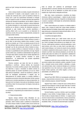 SIMULADOS + DE 2500 QUESTÕES CONCURSO PROFESSOR: http://bit.ly/2dqsG1e
MATERIAL COMPLETO: http://bit.ly/2dYbNPl
geral do que “gato”, abrange mais elementos: pessoas, plantas e
animais.
Como a criança consorte os conceitos, enquanto instrumentos do
seu pensamento? A resposta a essa pergunta é apenas uma: os
conceitos são construídos tanto a partir da experiência individual da
criança como a partir dos conhecimentos transmitidos na interação
social, em especial na escola. Os conceitos adquiridos pela experiência
individual são chamados de espontâneos, pois se referem a objetos ou
situações em que a criança observa, manipula e vivência diretamente.
Os conceitos alcançados na e pela atuação da escola denominam-se
científicos por se referirem a eventos não diretamente acessíveis ‘a
observação ou ação imediata. Assim, conceitos espontâneos e
científicos diferem entre si por se pautarem ou se distanciarem da
experiência concreta, fato que implica, necessariamente, processos da
construção também distintos.
Na escola, diferentemente das situações de experiência direta da
criança, a relação entre cada conceito e o objeto, fenômeno ou evento a
que se refere, se dará sempre mediante outros conceitos. A criança
aprende, por exemplo, que “a Terra é um planeta que gira em trono do
Sol”. Esta definição implica conceitos de “planeta” e de “movimento de
translação” que não são providos pela vivência imediata da criança .
Como tais conceitos científicos se relacionam formando um sistema
conceitual, é a possibilidade de serem apreendidos como algo integrado
que lhes confere corpo, consistência e sistematicidade. Isso significa que
a formação desse sistema conceitual está em estreita dependência da
aprendizagem de conceitos científicos veiculados na escola,
estendendo-se , só posteriormente, aos conceitos espontâneos
adquiridos na vida cotidiana.
Devemos considerar, que esses dois tipos de conceitos (
espontâneos e científicos) , emborca distintos, são mutuamente
relacionados. Os conceitos científicos possuem maior sistematicidade,
mas faltam-lhes a riqueza e diversidade de detalhes advindos da
experiência pessoal. Os conceitos espontâneos, por sua vez, embora
sejam plenos de significados , carecem de consciência e, portanto, de
poder ser empregados voluntariamente. A despeito, pois, de
desenvolverem-se em sentidos opostos, os conceitos científicos e
espontâneos se encontram intimamente relacionados. De fato, é possível
entender que os conceitos espontâneos da criança se desenvolvem “de
baixo para cima”( em direção a níveis cada vez mais abstratos), enquanto
os científicos o fazem “de cima para baixo” (em direção a níveis cada vez
mais concretos).
Finalizando , os conceitos espontâneos e científicos influenciam-
se mutuamente, um dependendo para se desenvolverem na consciência
da criança.
4- O desenvolvimento afetivo
Algumas crianças enfrentam sérias dificuldades em seu
desenvolvimento cognitivo e emocional. Não lhes é fácil abstrair e
generalizar, sofrem inúmeros medos e problemas de relacionamento
com outras crianças e adultos. É prudente, todavia, não se concluir que
todas as crianças com problemas de aprendizagem escolar
sãocrianças difíceis ou anormais. Sobretudo, não é possível pensar que os
40% dos alunos que não se alfabetizam na primeira série da escola
brasileira não o façam devido a desajustes emocionais.
Além disso, mesmo reconhecendo a importância dos fatores
emocionais e afetivos na aprendizagem , o objetivo da ação da escola
não é resolver dificuldades nesta área. O específico na instituição escolar
é propiciar a aquisição e reformulação dos conhecimentos elaborados
por uma dada sociedade.
Cabe a escola esforçar-se por propiciar um ambiente estável e
seguro, onde a crianças se sintam bem, porque nestas condições a
atividade intelectual fica facilitada. Nesse sentido, alguns pontos que se
julga centrais para a compreensão do desenvolvimento afetivo e de seu
papel na aprendizagem devem ser discutidos.
A importância das ligações afetivas
Especialistas afirmam que o bebê humano nasce com uma
predisposição para interagir. Ele dispõe de certas estruturas orgânicas
que o levam a privilegiar certos estímulos na sua relação com o meio.
Com isso, o bebê responde, sobretudo, a estímulos associados a outros
seres humanos, como a face e as vozes. Assim é que desde cedo, o
recém-nascido distingue a voz humana do conjunto de sons presentes
no ambiente e rapidamente orienta-se para os traços do rosto humano
colocado à sua frente. Suas estruturas perceptuais, por outro lado, são
ativadas pelas ações dos adultos ao lhe responderem, estabelecendo
assim uma interdependência comportamental, desde o início, entre
adulto e bebê.
A presença do adulto dá à criança condições físicas e emocionais
que a levam a explorar mais o ambiente e, portanto, a aprender. Por outro
lado, a interação humana envolve também a afetividade, a emoção,
como elemento básico. Assim, é através da interação com os indivíduos
mais experientes do seu meio social que a criança constrói as suas
funções mentais superiores, como afirma Vygotski, ou forma a sua
personalidade, como defende Freud.
A teoria de Freud
Sigmund Freud (1856 -1939) foi um neuropsiquiatra austríaco que
estudou o desenvolvimento emocional humano, criando um método de
tratar os distúrbios psíquicos, chamado Psicanálise.
Segundo Freud o bebê e a criança tem pouco controle sobre as
poderosas forças biológicas e sociais que agem sobre eles. É somente
através da experiência que eles vão aprendendo a lidar com elas,
formando a sua personalidade.
Na teoria freudiana, o que leva o indivíduo a agir é sua excitação
energética, os seus instintos. A energia biológica, ou seja, o instinto -
fonte de todos os impulsos básicos do indivíduo - é o aspecto que se
encontra na base de todos os comportamentos, motivos e pensamentos.
Todos eles seriam governados a partir de três fontes energéticas: a
sexualidade ( libido) , os impulsos de autoconservação e a agressão.
 