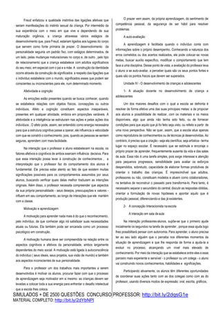 SIMULADOS + DE 2500 QUESTÕES CONCURSO PROFESSOR: http://bit.ly/2dqsG1e
MATERIAL COMPLETO: http://bit.ly/2dYbNPl
Freud enfatizou a qualidade instintiva das ligações afetivas que
seriam manifestações do instinto sexual da criança. Por intermédio da
sua experiência com o meio em que vive e dependendo de sua
maturação orgânica, a criança atravessa vários estágios de
desenvolvimento que, para Freud, estariam ligados aos lugares do corpo
que servem como fonte primária de prazer. O desenvolvimento da
personalidade seguiria um padrão fixo, com estágios determinados, de
um lado, pelas mudanças maturacionais no corpo e, de outro , pelo tipo
de relacionamento que a criança estabelece com adultos significativos
do seu meio, em especial com o pai e a mãe. A construção da identidade
ocorre através da construção de significados a respeito das ligações que
o indivíduo estabelece com o mundo, significados esses que podem ser
conscientes ou inconscientes para ele, num determinado momento.
Afetividade e cognição
As emoções estão presentes quando se busca conhecer, quando
se estabelece relações com objetos físicos, concepções ou outros
indivíduos. Afeto e cognição constituem aspectos inseparáveis,
presentes em qualquer atividade, embora em proporções variáveis. A
afetividade e a inteligência se estruturam nas ações e pelas ações dos
indivíduos . O afeto pode, assim, ser entendido como energia necessária
para que a estrutura cognitiva passe a operar, ele influencia a velocidade
com que se constrói o conhecimento, pois, quando as pessoas se sentem
seguras, aprendem com maisfacilidade.
Na interação que o professor e aluno estabelecem na escola, os
fatores afetivos e cognitivos de ambos exercem influência decisiva. Para
que essa interação possa levar à construção de conhecimentos , a
interpretação que o professor faz do comportamento dos alunos é
fundamental. Ele precisa estar atento ao fato de que existem muitas
significações possíveis para os comportamentos assumidos por seus
alunos, buscando verificar quais delas melhor traduzem as intenções
originais. Além disso, o professor necessita compreender que aspectos
da sua própria personalidade - seus desejos, preocupações e valores -
influem em seu comportamento, ao longo de interações que ele mantém
com a classe.
Motivação e aprendizagem
A motivação para aprender nada mais é do que o reconhecimento,
pelo indivíduo, de que conhecer algo irá satisfazer suas necessidades
atuais ou futuras. Ela também pode ser encarada como um processo
psicológico em construção.
A motivação humana deve ser compreendida na relação entre os
aspectos cognitivos e afetivos da personalidade, ambos largamente
dependentes do meio social. A motivação está ligada à autoconsciência
do indivíduo ( seus ideais, seus projetos, sua visão de mundo) e também
aos aspectos inconscientes de sua personalidade.
Para o professor um dos trabalhos mais importantes a serem
desenvolvidos é motivar os alunos, procurar fazer com que o processo
de aprendizagem seja motivador em si mesmo: as crianças devem ser
levadas a colocar toda a sua energia para enfrentar o desafio intelectual
que a escola lhes coloca.
O prazer vem assim, da própria aprendizagem, do sentimento de
competência pessoal, da segurança de ser hábil para resolver
problemas.
A auto-avaliação
A aprendizagem é facilitada quando o indivíduo conta com
informações sobre o próprio desempenho. Conhecendo a natureza dos
erros cometidos ou dos acertos realizados, ele pode colocar-se novas
metas, buscar auxílio específico, modificar o comportamento que tem
face a uma disciplina. Desse ponto de vista, a avaliação do professor leva
o aluno a se auto-avaliar, a perceber quais são os seus pontos fortes e
quais são os pontos fracos que devem ser superados.
Unidade IV - O desenvolvimento de crianças e adolescentes
1- A atuação docente no desenvolvimento de criança e
adolescentes
Um dos maiores desafios com o qual a escola se defronta é
resolver de forma efetiva uma das suas principais metas: a de propiciar
aos alunos a possibilidade de realizar, com os materiais e os meios
disponíveis, algo que ainda não tenha sido feito, ou de fornecer
condições para que aquilo que já foi feito seja visto, ou refeito a partir de
uma nova perspectiva. Não se quer, assim, que a escola atue apenas
como reprodutora de conhecimentos ou de técnicas já desenvolvidas. Ao
contrário, é preciso que a criação - seja ela científica, seja artística - tenha
lugar no espaço escolar. É necessário que se estimule e encoraje o
próprio prazer de aprender, frequentemente ausente da vida e das salas
de aula. Essa não é uma tarefa simples, pois exige interesse e atenção
para pequenos progressos, sensibilidade para avaliar os esforços
despendidos, sobretudo, capacidade de elaborar formas produtivas de
orientar o trabalho das crianças. É imprescindível que adultos,
professores ou não, constituam modelos e atuem como colaboradores,
na tentativa de reconstruir o passado para transforma-lo. Para tanto, é
necessário separar o secundário do central, discutir as respostas obtidas,
orientar a formulação de novas hipóteses e apontar aquilo que é
produção pessoal, diferenciando-a das já existentes.
2- A concepção Interacionista naescola
A interação em sala deaula
Na interação professores-alunos, supõe-se que o primeiro ajude
inicialmente os segundos na tarefa de aprender , porque essa ajuda logo
lhes possibilitará pensar com autonomia. Para aprender, o aluno precisa
ter ao seu lado alguém que o perceba nos diferentes momentos da
situação de aprendizagem e que lhe responda de forma a ajuda-la a
evoluir no processo, alcançando um nível mais elevado de
conhecimento. Por meio da interação que se estabelece entre eles e esse
parceiro mais experiente e sensível - o professor ou um colega - o aluno
vai construindo novos conhecimentos, habilidades e significações.
Participando ativamente, os alunos têm diferentes oportunidades
de coordenar suas ações tanto com as dos colegas como com as do
professor, usando diversos modos de expressão: oral, escrita, gráficos,
 