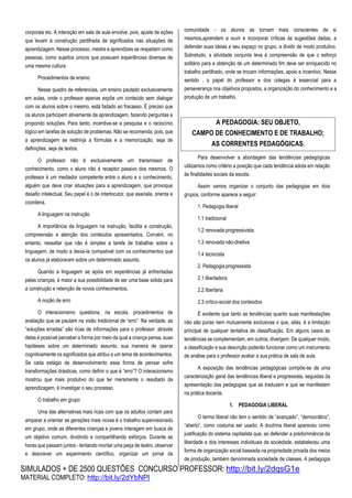SIMULADOS + DE 2500 QUESTÕES CONCURSO PROFESSOR: http://bit.ly/2dqsG1e
MATERIAL COMPLETO: http://bit.ly/2dYbNPl
corporais etc. A interação em sala de aula envolve, pois, ajuste de ações
que levam à construção partilhada de significados nas situações de
aprendizagem. Nesse processo, mestre e aprendizes se respeitam como
pessoas, como sujeitos únicos que possuem experiências diversas de
uma mesma cultura.
Procedimentos de ensino
Nesse quadro de referencias, um ensino pautado exclusivamente
em aulas, onde o professor apenas expõe um conteúdo sem dialogar
com os alunos sobre o mesmo, está fadado ao fracasso. É preciso que
os alunos participem ativamente da aprendizagem, fazendo perguntas e
propondo soluções. Para tanto, incentiva-se a pesquisa e o raciocínio
lógico em tarefas de solução de problemas. Não se recomenda, pois, que
a aprendizagem se restrinja a fórmulas e a memorização, seja de
definições, seja de textos.
O professor não é exclusivamente um transmissor de
conhecimento, como o aluno não é receptor passivo dos mesmos. O
professor é um mediador competente entre o aluno e o conhecimento,
alguém que deve criar situações para a aprendizagem, que provoque
desafio intelectual. Seu papel é o de interlocutor, que assinala, orienta e
coordena.
A linguagem na instrução
A importância da linguagem na instrução, facilita a construção,
compreensão e atenção dos conteúdos apresentados. Convém, no
entanto, ressaltar que não é simples a tarefa de trabalhar sobre a
linguagem, de modo a deixa-la compatível com os conhecimentos que
os alunos já elaboraram sobre um determinado assunto.
Quando a linguagem se apóia em experiências já enfrentadas
pelas crianças, é maior a sua possibilidade de ser uma base sólida para
a construção e retenção de novos conhecimentos.
A noção de erro
O interacionismo questiona, na escola, procedimentos de
avaliação que se pautam na visão tradicional de “erro”. Na verdade, as
“soluções erradas” são ricas de informações para o professor: através
delas é possível perceber a forma por meio da qual a criança pensa, suas
hipóteses sobre um determinado assunto, sua maneira de operar
cognitivamente os significados que atribui a um tema de acontecimentos.
Se cada estágio de desenvolvimento essa forma de pensar sofre
transformações drásticas, como definir o que é “erro”? O interacionismo
mostrou que mais produtivo do que ter meramente o resultado da
aprendizagem, é investigar o seu processo.
O trabalho em grupo
Uma das alternativas mais ricas com que os adultos contam para
amparar e orientar as gerações mais novas é o trabalho supervisionado
em grupo, onde as diferentes crianças e jovens interagem em busca de
um objetivo comum, dividindo e compartilhando esforços. Durante as
horas que passam juntos - tentando montar uma peça de teatro, observar
e descrever um experimento científico, organizar um jornal da
comunidade - os alunos se tornam mais conscientes de si
mesmos,aprendem a ouvir e incorporar críticas às sugestões dadas, a
defender suas ideias e seu espaço no grupo, a dividir de modo produtivo.
Sobretudo, a atividade conjunta leva à compreensão de que o esforço
solitário para a obtenção de um determinado fim deve ser enriquecido no
trabalho partilhado, onde se trocam informações, apoio e incentivo. Nesse
sentido , o papel do professor e dos colegas é essencial para a
perseverança nos objetivos propostos, a organização do conhecimento e a
produção de um trabalho.
Para desenvolver a abordagem das tendências pedagógicas
utilizamos como critério a posição que cada tendência adota em relação
às finalidades sociais da escola.
Assim vamos organizar o conjunto das pedagogias em dois
grupos, conforme aparece a seguir:
1. Pedagogia liberal
1.1 tradicional
1.2 renovada progressivista
1.3 renovada não-diretiva
1.4 tecnicista
2. Pedagogia progressista
2.1 libertadora
2.2 libertária
2.3 crítico-social dos conteúdos
É evidente que tanto as tendências quanto suas manifestações
não são puras nem mutuamente exclusivas o que, aliás, é a limitação
principal de qualquer tentativa de classificação. Em alguns casos as
tendências se complementam, em outros, divergem. De qualquer modo,
a classificação e sua descrição poderão funcionar como um instrumento
de análise para o professor avaliar a sua prática de sala de aula.
A exposição das tendências pedagógicas compõe-se de uma
caracterização geral das tendências liberal e progressista, seguidas da
apresentação das pedagogias que as traduzem e que se manifestam
na prática docente.
1. PEDAGOGIA LIBERAL
O termo liberal não tem o sentido de “avançado”, “democrático”,
“aberto”, como costuma ser usado. A doutrina liberal apareceu como
justificação do sistema capitalista que, ao defender a predominância da
liberdade e dos interesses individuais da sociedade, estabeleceu uma
forma de organização social baseada na propriedade privada dos meios
de produção, também denominada sociedade de classes. A pedagogia
A PEDAGOGIA: SEU OBJETO,
CAMPO DE CONHECIMENTO E DE TRABALHO;
AS CORRENTES PEDAGÓGICAS.
 