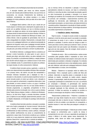 SIMULADOS + DE 2500 QUESTÕES CONCURSO PROFESSOR: http://bit.ly/2dqsG1e
MATERIAL COMPLETO: http://bit.ly/2dYbNPl
liberal, portanto, é uma manifestação própria desse tipo de sociedade.
A educação brasileira, pelo menos nos últimos cinquenta
anos,.tem sido marcada pelas tendências liberais, nas suas formas ora
conservadora, ora renovada. Evidentemente tais tendências se
manifestam, concretamente, nas práticas escolares e no ideário
pedagógico de muitos professores, ainda que estes não se deem conta
dessa influência.
A pedagogia liberal sustenta a ideia de que a escola tem por
função preparar os indivíduos para o desempenho de papéis sociais, de
acordo com as aptidões individuais, por isso os indivíduos precisam
aprender a se adaptar aos valores e às normas vigentes na sociedade
de classes através do desenvolvimento da cultura individual. A ênfase no
aspecto cultural esconde a realidade das diferenças de classes, pois,
embora difunda a ideia de igualdade de oportunidades, não leva em
conta a desigualdade de condições. Historicamente, a educação liberal
iniciou-se com a pedagogia tradicional e, por razões de recomposição da
hegemonia da burguesia, evoluiu para a pedagogia renovada (também
denominada escola nova ou ativa), o que não significou a substituição de
uma pela outra, pois ambas conviveram e convivem na práticaescolar.
Na tendência tradicional, a pedagogia liberal se caracteriza por
acentuar o ensino humanístico, de cultura geral, no qual o aluno é
educado para atingir, pelo próprio esforço, sua plena realização como
pessoa. Os conteúdos, os procedimentos didáticos, a relação professor-
aluno não têm nenhuma relação com o cotidiano do aluno e muito menos
com as realidades sociais. É a predominância da palavra do professor,
das regras impostas, do cultivo exclusivamente intelectual.
A tendência liberal renovada acentua, igualmente, o sentido da
cultura como desenvolvimento das aptidões individuais. Mas a educação
é um processo interno, não externo; ela parte das necessidades e
interesses individuais necessários para a adaptação ao meio. A
educação é a vida presente, é a parte da própria experiência humana. A
escola renovada propõe um ensino que valorize a auto- educação (o
aluno como sujeito do conhecimento), a experiência direta sobre o meio
pela atividade; um ensino centrado no aluno e no grupo. A tendência
liberal renovada apresenta-se, entre nós, em duas versões distintas: a
renovada progressivista, ou pragmatista, principalmente na forma
difundida pelos pioneiros da educação nova, entre os quais se destaca
Anísio Teixeira (deve-se destacar, também, a influência de Montessori,
Decroly e, de certa forma, Piaget); a renovada não-diretiva, orientada
para os objetivos de auto-realização (desenvolvimento pessoal) e para
as relações interpessoais, na formulação do psicólogo norte-americano
Carl Rogers.
A tendência liberal tecnicista subordina a educação à sociedade,
tendo como função a preparação de “recursos humanos” (mão-de-obra
para a indústria). A sociedade industrial e tecnológica estabelece
(cientificamente) as metas econômicas, sociais e políticas, a educação
treina (também cientificamente) nos alunos os comportamentos de
ajustamento a essas metas. No tecnicismo acredita-se que a realidade
contém em si suas próprias leis, bastando aos homens descobri-las e
aplicá-las. Dessa forma, o essencial não é o conteúdo da realidade,
mas as técnicas (forma) de descoberta e aplicação. A tecnologia
(aproveitamento ordenado de recursos, com base no conhecimento
científico) é o meio eficaz de obter a maximização da produção e garantir
um ótimo funcionamento da sociedade; a educação é um recurso
tecnológico por excelência. Ela “é encarada como um instrumento capaz
de promover, sem contradição, o desenvolvimento econômico pela
qualificação da mão-de-obra, pela redistribuição da renda, pela
maximização da produção e, ao mesmo tempo, pelo desenvolvimento da
‘consciência política’ indispensável à manutenção do Estado autoritário”.
Utiliza-se basicamente do enfoque sistêmico, da tecnologia educacional
e da análise experimental do comportamento.
1.1 TENDÊNCIA LIBERAL TRADICIONAL
Papel da escola – A atuação da escola consiste na preparação
intelectual e moral dos alunos para assumir sua posição na sociedade.
O compromisso da escola é com a cultura, os problemas sociais
pertencem à sociedade. O caminho cultural em direção ao saber é o
mesmo para todos os alunos, desde que se esforcem. Assim, os menos
capazes devem lutar para superar suas dificuldades e conquistar seu
lugar junto aos mais capazes. Caso não consigam, devem procurar o
ensino mais profissionalizante.
Conteúdos de ensino – São os conhecimentos e valores sociais
acumulados pelas gerações adultas e repassados ao aluno como
verdades. As matérias de estudo visam preparar o aluno para a vida, são
determinadas pela sociedade e ordenadas na legislação. Os conteúdos
são separados da experiência do aluno e das realidades sociais, valendo
pelo valor intelectual, razão pela qual a pedagogia tradicional é criticada
como intelectualista e, às vezes, como enciclopédica.
Métodos – Baseiam-se na exposição verbal da matéria e/ou
demonstração. Tanto a exposição quanto a análise são feitas pelo
professor, observados os seguintes passos: a) preparação do aluno
(definição do trabalho, recordação da matéria anterior, despertar
interesse); b) apresentação (realce de pontos-chaves, demonstração);
c) associação (combinação do conhecimento novo com o já conhecido
por comparação e abstração); d) generalização (dos aspectos
particulares chega-se ao conceito geral, é a exposição sistematizada);
e) aplicação (explicação de fatos adicionais e/ou resoluções de
exercícios). A ênfase nos exercícios, na repetição de conceitos ou
fórmulas na memorização visa disciplinar a mente e formarhábitos.
Relacionamento professor-aluno – Predomina a autoridade do
professor que exige atitude receptiva dos alunos e impede qualquer
comunicação entre eles no decorrer da aula. O professor transmite o
conteúdo na forma de verdade a ser absorvida; em consequência, a
disciplina imposta é o meio mais eficaz para assegurar a atenção e o
silêncio.
Pressupostos de aprendizagem – A ideia de que o ensino consiste
em repassar os conhecimentos para o espírito da criança é
acompanhada de uma outra: a de que a capacidade de assimilação da
criança é idêntica à do adulto, apenas menos desenvolvida. Os
programas, então, devem ser dados numa progressão lógica,
 