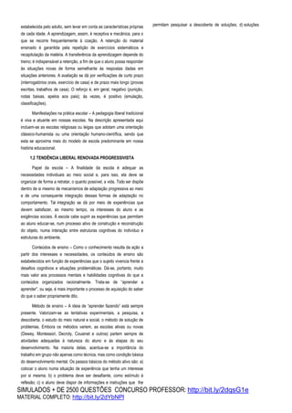 SIMULADOS + DE 2500 QUESTÕES CONCURSO PROFESSOR: http://bit.ly/2dqsG1e
MATERIAL COMPLETO: http://bit.ly/2dYbNPl
estabelecida pelo adulto, sem levar em conta as características próprias
de cada idade. A aprendizagem, assim, é receptiva e mecânica, para o
que se recorre frequentemente à coação. A retenção do material
ensinado é garantida pela repetição de exercícios sistemáticos e
recapitulação da matéria. A transferência da aprendizagem depende do
treino; é indispensável a retenção, a fim de que o aluno possa responder
às situações novas de forma semelhante às respostas dadas em
situações anteriores. A avaliação se dá por verificações de curto prazo
(interrogatórios orais, exercício de casa) e de prazo mais longo (provas
escritas, trabalhos de casa). O reforço é, em geral, negativo (punição,
notas baixas, apelos aos pais); às vezes, é positivo (emulação,
classificações).
Manifestações na prática escolar – A pedagogia liberal tradicional
é viva e atuante em nossas escolas. Na descrição apresentada aqui
incluem-se as escolas religiosas ou leigas que adotam uma orientação
clássico-humanista ou uma orientação humano-científica, sendo que
esta se aproxima mais do modelo de escola predominante em nossa
história educacional.
1.2 TENDÊNCIA LIBERAL RENOVADA PROGRESSIVISTA
Papel da escola – A finalidade da escola é adequar as
necessidades individuais ao meio social e, para isso, ela deve se
organizar de forma a retratar, o quanto possível, a vida. Todo ser dispõe
dentro de si mesmo de mecanismos de adaptação progressiva ao meio
e de uma consequente integração dessas formas de adaptação no
comportamento. Tal integração se dá por meio de experiências que
devem satisfazer, ao mesmo tempo, os interesses do aluno e as
exigências sociais. À escola cabe suprir as experiências que permitam
ao aluno educar-se, num processo ativo de construção e reconstrução
do objeto, numa interação entre estruturas cognitivas do indivíduo e
estruturas do ambiente.
Conteúdos de ensino – Como o conhecimento resulta da ação a
partir dos interesses e necessidades, os conteúdos de ensino são
estabelecidos em função de experiências que o sujeito vivencia frente a
desafios cognitivos e situações problemáticas. Dá-se, portanto, muito
mais valor aos processos mentais e habilidades cognitivas do que a
conteúdos organizados racionalmente. Trata-se de “aprender a
aprender”, ou seja, é mais importante o processo de aquisição do saber
do que o saber propriamente dito.
Método de ensino – A ideia de “aprender fazendo” está sempre
presente. Valorizam-se as tentativas experimentais, a pesquisa, a
descoberta, o estudo do meio natural e social, o método de solução de
problemas. Embora os métodos variem, as escolas ativas ou novas
(Dewey, Montessori, Decroly, Cousinet e outros) partem sempre de
atividades adequadas à natureza do aluno e às etapas do seu
desenvolvimento. Na maioria delas, acentua-se a importância do
trabalho em grupo não apenas como técnica, mas como condição básica
do desenvolvimento mental. Os passos básicos do método ativo são: a)
colocar o aluno numa situação de experiência que tenha um interesse
por si mesma; b) o problema deve ser desafiante, como estímulo à
reflexão; c) o aluno deve dispor de informações e instruções que lhe
permitam pesquisar a descoberta de soluções; d) soluções
 