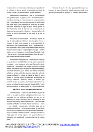 SIMULADOS + DE 2500 QUESTÕES CONCURSO PROFESSOR: http://bit.ly/2dqsG1e
MATERIAL COMPLETO: http://bit.ly/2dYbNPl
provisórias devem ser incentivadas e ordenadas, com a ajuda discreta
do professor; e) deve-se garantir a oportunidade de colocar as
soluções à prova, a fim de determinar sua utilidade para a vida.
Relacionamento professor-aluno – Não há lugar privilegiado
para o professor; antes, seu papel é auxiliar o desenvolvimento livre e
espontâneo da criança; se intervém, é para dar forma ao raciocínio
dela. A disciplina surge de uma tomada de consciência dos limites da
vida grupal; assim, aluno disciplinado é aquele que é solidário,
participante, respeitador das regras do grupo. Para se garantir um
clima harmonioso dentro da sala de aula é indispensável um
relacionamento positivo entre professores e alunos, uma forma de
instaurar a “vivência democrática” tal qual deve ser a vida em
sociedade.
Pressupostos de aprendizagem – A motivação depende da
força de estimulação do problema e das disposições internas e
interesses do aluno. Assim, aprender se torna uma atividade de
descoberta, é uma auto-aprendizagem, sendo o ambiente apenas o
meio estimulador. E retido o que se incorpora à atividade do aluno pela
descoberta pessoal; o que é incorporado passa a compor a estrutura
cognitiva para ser empregado em novas situações. A avaliação é fluida
e tenta ser eficaz à medida que os esforços e os êxitos são pronta e
explicitamente reconhecidos pelo professor.
Manifestações na prática escolar – Os princípios da pedagogia
pro-gressivista vêm sendo difundidos, em larga escala, nos cursos de
licenciatura, e muitos professores sofrem sua influência. Entretanto,
sua aplicação é reduzidíssima, não somente por falta de condições
objetivas como também porque se choca com uma prática pedagógica
basicamente tradicional. Alguns métodos são adotados em escolas
particulares, como o método Mon-tessori, o método dos centros de
interesse de Decroly, o método de projetos de Dewey. O ensino
baseado na psicologia genética de Piaget tem larga aceitação na
educação pré-escolar. Pertencem, também, à tendência pro-
gressivista muitas das escolas denominadas “experimentais”, as
“escolas comunitárias” e mais remotamente (década de 60) a “escola
secundária moderna”, na versão difundida por Lauro de OliveiraLima.
1.3 TENDÊNCIA LIBERAL RENOVADA NÃO-DIRETIVA
Papel da escola – Acentua-se nesta tendência o papel da
escola na formação de atitudes, razão pela qual deve estar mais
preocupada com os problemas psicológicos do que com os
pedagógicos ou sociais. Todo esforço está em estabelecer um clima
favorável a uma mudança dentro do indivíduo, isto é, a uma adequação
pessoal às solicitações do ambiente. Rogers4 considera que o ensino
é uma atividade excessivamente valorizada; para ele os
procedimentos didáticos, a competência na matéria, as aulas, livros,
tudo tem muito pouca importância, face ao propósito de favorecer à
pessoa um clima de autodesenvolvimento e realização pessoal, o que
implica estar bem consigo próprio e com seus semelhantes. O
resultado de uma boa educação é muito semelhante ao de uma boa
terapia.
Conteúdos de ensino – A ênfase que esta tendência põe nos
processos de desenvolvimento das relações e da comunicação torna
secundária a transmissão de conteúdos. Os processos de ensino visam
 