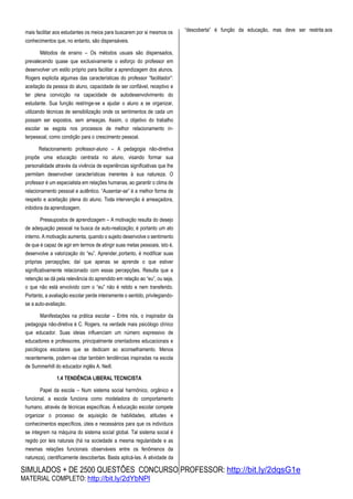 SIMULADOS + DE 2500 QUESTÕES CONCURSO PROFESSOR: http://bit.ly/2dqsG1e
MATERIAL COMPLETO: http://bit.ly/2dYbNPl
mais facilitar aos estudantes os meios para buscarem por si mesmos os
conhecimentos que, no entanto, são dispensáveis.
Métodos de ensino – Os métodos usuais são dispensados,
prevalecendo quase que exclusivamente o esforço do professor em
desenvolver um estilo próprio para facilitar a aprendizagem dos alunos.
Rogers explicita algumas das características do professor “facilitador”:
aceitação da pessoa do aluno, capacidade de ser confiável, receptivo e
ter plena convicção na capacidade de autodesenvolvimento do
estudante. Sua função restringe-se a ajudar o aluno a se organizar,
utilizando técnicas de sensibilização onde os sentimentos de cada um
possam ser expostos, sem ameaças. Assim, o objetivo do trabalho
escolar se esgota nos processos de melhor relacionamento in-
terpessoal, como condição para o crescimento pessoal.
Relacionamento professor-aluno – A pedagogia não-diretiva
propõe uma educação centrada no aluno, visando formar sua
personalidade através da vivência de experiências significativas que lhe
permitam desenvolver características inerentes à sua natureza. O
professor é um especialista em relações humanas, ao garantir o clima de
relacionamento pessoal e autêntico. “Ausentar-se” é a melhor forma de
respeito e aceitação plena do aluno. Toda intervenção é ameaçadora,
inibidora da aprendizagem.
Pressupostos de aprendizagem – A motivação resulta do desejo
de adequação pessoal na busca da auto-realização; é portanto um ato
interno. A motivação aumenta, quando o sujeito desenvolve o sentimento
de que é capaz de agir em termos de atingir suas metas pessoais, isto é,
desenvolve a valorização do “eu”. Aprender,portanto, é modificar suas
próprias percepções; daí que apenas se aprende o que estiver
significativamente relacionado com essas percepções. Resulta que a
retenção se dá pela relevância do aprendido em relação ao “eu”, ou seja,
o que não está envolvido com o “eu” não é retido e nem transferido.
Portanto, a avaliação escolar perde inteiramente o sentido, privilegiando-
se a auto-avaliaçáo.
Manifestações na prática escolar – Entre nós, o inspirador da
pedagogia não-diretiva é C. Rogers, na verdade mais psicólogo clínico
que educador. Suas ideias influenciam um número expressivo de
educadores e professores, principalmente orientadores educacionais e
psicólogos escolares que se dedicam ao aconselhamento. Menos
recentemente, podem-se citar também tendências inspiradas na escola
de Summerhill do educador inglês A. Neill.
1.4 TENDÊNCIA LIBERAL TECNICISTA
Papel da escola – Num sistema social harmônico, orgânico e
funcional, a escola funciona como modeladora do comportamento
humano, através de técnicas específicas. À educação escolar compete
organizar o processo de aquisição de habilidades, atitudes e
conhecimentos específicos, úteis e necessários para que os indivíduos
se integrem na máquina do sistema social global. Tal sistema social é
regido por leis naturais (há na sociedade a mesma regularidade e as
mesmas relações funcionais observáveis entre os fenômenos da
natureza), cientificamente descobertas. Basta aplicá-las. A atividade da
“descoberta” é função da educação, mas deve ser restrita aos
 