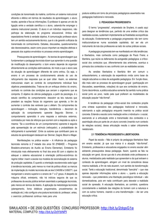 SIMULADOS + DE 2500 QUESTÕES CONCURSO PROFESSOR: http://bit.ly/2dqsG1e
MATERIAL COMPLETO: http://bit.ly/2dYbNPl
condições de transmissão da matéria, conforme um sistema instrucional
eficiente e efetivo em termos de resultados da aprendizagem; o aluno
recebe, aprende e fixa as informações. O professor é apenas um elo de
ligação entre a verdade científica e o aluno, cabendo-lhe empregar o
sistema instrucional previsto. O aluno é um indivíduo responsivo, não
participa da elaboração do programa educacional. Ambos são
espectadores frente à verdade objetiva. A comunicação professor-aluno
tem um sentido exclusivamente técnico, que é o de garantir a eficácia da
transmissão do conhecimento. Debates, discussões, questionamentos
são desnecessários, assim como pouco importam as relações afetivas e
pessoais dos sujeitos envolvidos no processo ensino-aprendizagem.
Pressupostos de aprendizagem – As teorias de aprendizagem que
fundamentam a pedagogia tecnicista dizem que aprender é uma questão
de modificação do desempenho: o bom ensino depende de organizar
eficientemente as condições estimuladoras, de modo a que o aluno saia
da situação de aprendizagem diferente de como entrou. Ou seja, o
ensino é um processo de condicionamento através do uso de
reforçamento das respostas que se quer obter. Assim, os sistemas
instrucionais visam ao controle do comportamento individual face
objetivos preestabelecidos. Trata-se de um enfoque diretivo do ensino,
centrado no controle das condições que cercam o organismo que se
comporta. O objetivo da ciência pedagógica, a partir da psicologia, é o
estudo científico do comportamento: descobrir as leis naturais que
presidem as reações físicas do organismo que aprende, a fim de
aumentar o controle das variáveis que o afetam. Os componentes da
aprendizagem – motivação, retenção, transferência – decorrem da
aplicação do comportamento operante Segundo Skinner, o
comportamento aprendido é uma resposta a estímulos externos,
controlados por meio de reforços que ocorrem com a resposta ou após a
mesma: “Se a ocorrência de um (comportamento) operante é seguida
pela apresentação de um estímulo (reforçador), a probabilidade de
reforçamento é aumentada”. Entre os autores que contribuem para os
estudos de aprendizagem destacam-se: Skinner, Gagné, Bloom e Mager.
Manifestações na prática escolar – A influência da pedagogia
tecnicista remonta à 2ª metade dos anos 50 (PABAEE – Programa
Brasileiro-americano de Auxilio ao Ensino Elementar). Entretanto foi
introduzida mais efetivamente no final dos anos 60 com o objetivo de
adequar o sistema educacional à orientação político-econômica do
regime militar: inserir a escola nos modelos de racionalização do sistema
de produção capitalista. E quando a orientação escolanovista cede lugar
à tendência tecnicista, pelo menos no nível de política oficial; os marcos
de implantação do modelo tecnicista são as leis 5.540/68 e 5.692/71, que
reorganizam o ensino superior e o ensino de 1º e 2º graus. A despeito da
máquina oficial, entretanto, não há indícios seguros de que os
professores da escola pública tenham assimilado a pedagogia tecnicista,
pelo menos em termos de ideário. A aplicação da metodologia tecnicista
(planejamento, livros didáticos programados, procedimentos de
avaliação etc.) não configura uma postura tecnicista do professor; antes,
o exercício profissional continua mais para uma
postura eclética em torno de princípios pedagógicos assentados nas
pedagogias tradicional e renovada.
2. PEDAGOGIA PROGRESSISTA
O termo “progressista”, emprestado de Snyders, é usado aqui
para designar as tendências que, partindo de uma análise crítica das
realidades sociais, sustentam implicitamente as finalidades sociopolíticas
da educação. Evidentemente a pedagogia progressista não tem como
institucionalizar-se numa sociedade capitalista; daí ser ela um
instrumento de luta dos professores ao lado de outras práticas sociais.
A pedagogia progressista tem-se manifestado em três tendências:
a libertadora, mais conhecida como pedagogia de Paulo Freire; a
libertária, que reúne os defensores da autogestão pedagógica; a crítico-
social dos conteúdos que, diferentemente das anteriores, acentua a
primazia dos conteúdos no seu confronto com as realidades sociais.
As versões libertadora e libertária têm em comum o
antiautoritarismo, a valorização da experiência vivida como base da
relação educativa e a ideia de autogestão pedagógica. Em função disso,
dão mais valor ao processo de aprendizagem grupal (participação em
discussões, assembleias, votações) do que aos conteúdos de ensino.
Como decorrência, a prática educativa somente faz sentido numa prática
social junto ao povo, razão pela qual preferem as modalidades de
educação popular “não-formal”.
A tendência da pedagogia crítico-social dos conteúdos propõe
uma síntese superadora das pedagogias tradicional e renovada,
valorizando a ação pedagógica enquanto inserida na prática social
concreta. Entende a escola como mediação entre o individual e o social,
exercendo aí a articulação entre a transmissão dos conteúdos e a
assimilação ativa por parte de um aluno concreto (inserido num contexto
de relações sociais); dessa articulação resulta o saber criticamente
reelaborado.
2.1 TENDÊNCIA PROGRESSISTA LIBERTADORA
Papel da escola – Não é próprio da pedagogia libertadora falar
em ensino escolar, já que sua marca é a atuação “não-formal”.
Entretanto, professores e educadores engajados no ensino escolar vêm
adotando pressupostos dessa pedagogia. Assim, quando se fala na
educação em geral, diz-se que ela é uma atividade onde professores e
alunos, mediatizados pela realidade que apreendem e da qual extraem o
conteúdo de aprendizagem, atingem um nível de consciência dessa
mesma realidade, a fim de nela atuarem, num sentido de transformação
social. Tanto a educação tradicional, denominada “bancária” – que visa
apenas depositar informações sobre o aluno –, quanto a educação
renovada – que pretenderia uma libertação psicológica individual – são
domesticadoras, pois em nada contribuem para desvelar a realidade
social de opressão. A educação libertadora, ao contrário, questiona
concretamente a realidade das relações do homem com a natureza e
com os outros homens, visando a uma transformação – daí ser uma
educação crítica.
 
