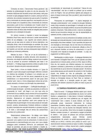 SIMULADOS + DE 2500 QUESTÕES CONCURSO PROFESSOR: http://bit.ly/2dqsG1e
MATERIAL COMPLETO: http://bit.ly/2dYbNPl
Conteúdos de ensino – Denominados “temas geradores”, são
extraídos da problematização da prática de vida dos educandos. Os
conteúdos tradicionais são recusados porque cada pessoa, cada grupo
envolvido na ação pedagógica dispõe em si próprio, ainda que de forma
rudimentar, dos conteúdos necessários dos quais se parte. O importante
não é a transmissão de conteúdos específicos, mas despertar uma nova
forma da relação com a experiência vivida. A transmissão de conteúdos
estruturados a partir de fora é considerada como “invasão cultural” ou
“depósito de informação”, porque não emerge do saber popular. Se forem
necessários textos de leitura estes deverão ser redigidos pelos próprios
educandos com a orientação do educador.
Em nenhum momento o inspirador e mentor da pedagogia
libertadora, Paulo Freire, deixa de mencionar o caráter essencialmente
político de sua pedagogia, o que, segundo suas próprias palavras,
impede que ela seja posta em prática em termos sistemáticos, nas
instituições oficiais, antes da transformação da sociedade. Daí porque
sua atuação se dê mais em nível da educação extra-escolar. O que não
tem impedido, por outro lado, que seus pressupostos sejam adotados e
aplicados por numerosos professores.
Métodos de ensino – “Para ser um ato de conhecimento o
processo de alfabetização de adultos demanda, entre educadores e
educandos, uma relação de autêntico diálogo; aquela em que os sujeitos
do ato de conhecer se encontram mediatizados pelo objeto a ser
conhecido” (...) “O diálogo engaja ativamente a ambos os sujeitos do ato
de conhecer: educador-educando eeducando-educador”.
Assim sendo, a forma de trabalho educativo é o “grupo de
discussão”, a quem cabe autogerir a aprendizagem, definindo o conteúdo
e a dinâmica das atividades. O professor é um animador que, por
princípio, deve “descer” ao nível dos alunos, adaptando-se às suas
características e ao desenvolvimento próprio de cada grupo. Deve
caminhar “junto”, intervir o mínimo indispensável, embora não se furte,
quando necessário, a fornecer uma informação mais sistematizada.
Os passos da aprendizagem – Codificação-decodificação, e
problema-tização da situação – permitirão aos educandos um esforço de
compreensão do “vivido”, até chegar a um nível mais crítico de
conhecimento da sua realidade, sempre através da troca de experiência
em torno da prática social. Se nisso consiste o conteúdo do trabalho
educativo, dispensam-se um programa previamente estruturado,
trabalhos escritos, aulas expositivas, assim como qualquer tipo de
verificação direta da aprendizagem, formas essas próprias da “educação
bancária”, portanto, domesticadoras. Entretanto admite-se a avaliação
da prática vivenciada entre educador-educandos no processo de grupo
e, às vezes, a auto-avaliação feita em termos dos compromissos
assumidas com a prática social.
Relacionamento professor-aluno – No diálogo, como método
básico, a relação é horizontal, onde educador e educandos se
posicionam como sujeitos do ato de conhecimento. O critério de bom
relacionamento é a total identificação com o povo, sem o que a relação
pedagógica perde consistência. Elimina-se, por pressuposto, toda
relação de autoridade, sob pena de esta inviabilizar o trabalho de
conscientização, de “aproximação de consciências”. Trata-se de uma
“não-diretividade”, mas não no sentido do professor que se ausenta
(como em Rogers), mas que permanece vigilante para assegurar ao
grupo um espaço humano para “dizer sua palavra”, para se exprimir sem
seneutralizar.
Pressupostos de aprendizagem – A própria designação de
“educação problematizadora” como correlata de educação libertadora
revela a força motivadora da aprendizagem. A motivação se dá a partir
da codificaçáo de uma situação-problema, da qual se toma distância para
analisá-la criticamente. “Esta análise envolve o exercício da abstração,
através da qual procuramos alcançar, por meio de representações da
realidade concreta, a razão de ser dos fatos”.
Aprender é um ato de conhecimento da realidade concreta, isto é,
da situação real vivida pelo educando, e só tem sentido se resulta de uma
aproximação crítica dessa realidade. O que é aprendido não decorre de
uma imposição ou memorização, mas do nível crítico de conhecimento,
ao qual se chega pelo processo de compreensão, reflexão e crítica. O
que o educando transfere, em termos de conhecimento, é o que foi
incorporado como resposta às situações de opressão – ou seja, seu
engajamento na militância política.
Manifestações na prática escolar – A pedagogia libertadora tem
como inspirador e divulgador Paulo Freire, que tem aplicado suas ideias
pessoalmente em diversos países, primeiro no Chile, depois na África.
Entre nós, tem exercido uma influência expressiva nos movimentos
populares e sindicatos e, praticamente, se confunde com a maior parte
das experiências do que se denomina “educação popular”. Há diversos
grupos desta natureza que vêm atuando não somente no nível da prática
popular, mas também por meio de publicações, com relativa
independência em relação às ideias originais da pedagogia libertadora.
Embora as formulações teóricas de Paulo Freire se restrinjam à
educação de adultos ou à educação popular em geral, muitos
professores vêm tentando colocá-las em prática em todos os graus de
ensino formal.
2.2 TENDÊNCIA PROGRESSISTA LIBERTÁRIA
Papel da escola – A pedagogia libertária espera que a escola
exerça uma transformação na personalidade dos alunos num sentido
libertário e autogestionário. A ideia básica é introduzir modificações
institucionais, a partir dos níveis subalternos que, em seguida, vão
“contaminando” todo o sistema. A escola instituirá, com base na
participação grupal, mecanismos institucionais de mudança
(assembleias, conselhos, eleições, reuniões, associações etc.), de tal
forma que o aluno, uma vez atuando nas instituições “externas”, leve
para lá tudo o que aprendeu. Outra forma de atuação da pedagogia
libertária, correlata à primeira, é – aproveitando a margem de liberdade
do sistema – criar grupos de pessoas com princípios educativos
autogestionários (associações, grupos informais, escolas
autogestionárias). Há, portanto, um sentido expressamente político, à
medida que se afirma o indivíduo como produto do social e que o
desenvolvimento individual somente se realiza no coletivo. Aautogestão
é, assim, o conteúdo e o método; resume tanto o objetivo pedagógico
 
