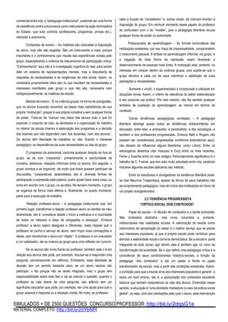 SIMULADOS + DE 2500 QUESTÕES CONCURSO PROFESSOR: http://bit.ly/2dqsG1e
MATERIAL COMPLETO: http://bit.ly/2dYbNPl
conhecida entre nós, a “pedagogia institucional”, pretende ser uma forma
de resistência contra a burocracia como instrumento da ação dominadora
do Estado, que tudo controla (professores, programas, provas etc.),
retirando a autonomia.
Conteúdos de ensino – As matérias são colocadas à disposição
do aluno, mas não são exigidas. São um instrumento a mais, porque
importante é o conhecimento que resulta das experiências vividas pelo
grupo, especialmente a vivência de mecanismos de participação crítica.
“Conhecimento” aqui não é a investigação cognitiva do real, para extrair
dele um sistema de representações mentais, mas a descoberta de
respostas às necessidades e às exigências da vida social. Assim, os
conteúdos propriamente ditos são os que resultam de necessidades e
interesses manifestos pelo grupo e que não são, necessária nem
indispensavelmente, as matérias de estudo.
Método de ensino – É na vivência grupal, na forma de autogestão,
que os alunos buscarão encontrar as bases mais satisfatórias de sua
própria “instituição”, graças à sua própria iniciativa e sem qualquer forma
de poder. Trata-se de “colocar nas mãos dos alunos tudo o que for
possível: o conjunto da vida, as atividades e a organização do trabalho
no interior da escola (menos a elaboração dos programas e a decisão
dos exames que não dependem nem dos docentes, nem dos alunos)”.
Os alunos têm liberdade de trabalhar ou não, ficando o interesse
pedagógico na dependência de suas necessidades ou das do grupo.
O progresso da autonomia, excluída qualquer direção de fora do
grupo, se dá num “crescendo”: primeiramente a oportunidade de
contatos, aberturas, relações informais entre os alunos. Em seguida, o
grupo começa a se organizar, de modo que todos possam participar de
discussões, “cooperativas, assembleias, isto é, diversas formas de
participação e expressão pela palavra; quem quiser fazer outra coisa, ou
entra em acordo com o grupo, ou se retira. No terceiro momento, o grupo
se organiza de forma mais efetiva e, finalmente, no quarto momento,
parte para a execução do trabalho.
Relação professor-aluno – A pedagogia institucional visa “em
primeiro lugar, transformar a relação professor-aluno no sentido da não-
diretividade, isto é, considerar desde o início a ineficácia e a nocividade
de todos os métodos à base de obrigações e ameaças”. Embora
professor e aluno sejam desiguais e diferentes, nada impede que o
professor se ponha a serviço do aluno, sem impor suas concepções e
ideias, sem transformar o aluno em “objeto”. O professor é um orientador
e um catalisador, ele se mistura ao grupo para uma reflexão em comum.
Se os alunos são livres frente ao professor, também este o é em
relação aos alunos (ele pode, por exemplo, recusar-se a responder uma
pergunta, permanecendo em silêncio). Entretanto, essa liberdade de
decisão tem um sentido bastante claro: se um aluno resolve não
participar, o faz porque não se sente integrado, mas o grupo tem
responsabilidade sobre este fato e vai se colocar a questão; quando o
professor se cala diante de uma pergunta, seu silêncio tem um
significado educativo que pode, por exemplo, ser uma ajuda para que o
grupo assuma a resposta ou a situação criada. No mais, ao professor
cabe a função de “conselheiro” e, outras vezes, de instrutor-monitor à
disposição do grupo. Em nenhum momento esses papéis do professor
se confundem com o de “modelo”, pois a pedagogia libertária recusa
qualquer forma de poder ou autoridade.
Pressupostos de aprendizagem – As formas burocráticas das
instituições existentes, por seu traço de impessoalidade, comprometem
o crescimento pessoal. A ênfase na aprendizagem informal, via grupo, e
a negação de toda forma de repressão visam favorecer o
desenvolvimento de pessoas mais livres. A motivação está, portanto, no
interesse em crescer dentro da vivência grupal, pois supõe-se que o
grupo devolva a cada um de seus membros a satisfação de suas
aspirações e necessidades.
Somente o vivido, o experimentado é incorporado e utilizável em
situações novas. Assim, o critério de relevância do saber sistematizado
é seu possível uso prático. Por isso mesmo, não faz sentido qualquer
tentativa de avaliação da aprendizagem, ao menos em termos de
conteúdo.
Outras tendências pedagógicas correlatas – A pedagogia
libertária abrange quase todas as tendências antiautoritárias em
educação, entre elas, a anarquista, a psicanalista, a dos sociólogos, e
também a dos professores progressistas. Embora Neill e Rogers não
possam ser considerados progressistas (conforme entendemos aqui),
não deixam de influenciar alguns libertários, como Lobrot. Entre os
estrangeiros devemos citar Vasquez e Oury entre os mais recentes,
Ferrer y Guardia entre os mais antigos. Particularmente significativo é o
trabalho de C. Freinet, que tem sido muito estudado entre nós, existindo
inclusive algumas escolas aplicando seu método.
Entre os estudiosos e divulgadores da tendência libertária pode-
se citar Maurício Tragtenberg, apesar da tônica de seus trabalhos não
ser propriamente pedagógica, mas de crítica das instituições em favor de
um projeto autogestionário.
2.3 TENDÊNCIA PROGRESSISTA
“CRÍTICO-SOCIAL DOS CONTEÚDOS”
Papel da escola – A difusão de conteúdos é a tarefa primordial.
Não conteúdos abstratos, mas vivos, concretos e, portanto,
indissociáveis das realidades sociais. A valorização da escola como
instrumento de apropriação do saber é o melhor serviço que se presta
aos interesses populares, já que a própria escola pode contribuir para
eliminar a seletividade social e torná-la democrática. Se a escola é parte
integrante do todo social, agir dentro dela é também agir no rumo da
transformação da sociedade. Se o que define uma pedagogia crítica é a
consciência de seus condicionantes histórico-sociais, a função da
pedagogia “dos conteúdos” é dar um passo à frente no papel
transformador da escola, mas a partir das condições existentes. Assim,
a condição para que a escola sirva aos interesses populares é garantir a
todos um bom ensino, isto é, a apropriação dos conteúdos escolares
básicos que tenham ressonância na vida dos alunos. Entendida nesse
sentido, a educação é “uma atividade mediadora no seio da prática social
global”, ou seja, uma das mediações pela qual o aluno, pela intervenção
 