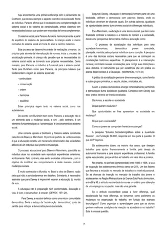 7
Aqui encontramos uma primeira diferença com o pensamento de
Durkheim, que destaca sempre o aspecto coercitivo da sociedade frente
ao indivíduo. Parsons afirma que é necessário uma complementação do
sistema social e do sistema de personalidade, ambos sistemas tem
necessidades básicas que podem ser resolvidas de formacomplementar.
O sistema social para Parsons funciona harmonicamente a partir
do equilíbrio do sistema de personalidade. A criança aceita o marco
normativo do sistema social em troca do amor e carinho maternos.
Este processo se desenvolve através de mediações primarias: os
próprios pais através da internalização de normas, inicia o processo de
socialização primaria. A criança não percebe que as necessidades do
sistema social estão se tornando suas próprias necessidades. Desta
maneira, para Parsons, o indivíduo é funcional para o sistema social.
Tanto para Durkheim como para Parsons, os princípios básicos que
fundamentam e regem ao sistema socialsão:
- continuidade
- conservação
- ordem
- harmonia
- equilíbrio
Estes princípios regem tanto no sistema social, como nos
subsistemas.
De acordo com Durkheim bem como Parsons, a educação não é
um elemento para a mudança social, e sim , pelo contrario, é um
elemento fundamental para a “conservação” e funcionamento do sistema
social.
Uma corrente oposta a Durkheim y Parsons estaria constituída
pela obra de Dewey e Mannheim. O ponto de partida de ambos autores
é que a educação constitui um mecanismo dinamizador das sociedades
através de um indivíduo que promove mudanças.
O processo educacional para Dewey e Mannheim, possibilita ao
indivíduo atuar na sociedade sem reproduzir experiências anteriores,
acriticamente. Pelo contrario, elas serão avaliadas criticamente , com o
objetivo de modificar seu comportamento e desta maneira produzir
mudanças sociais.
É muito conhecida e difundida no Brasil a obra de Dewey, razão
pela qual não a aprofundaremos em detalhes. Entretanto, é necessário
assinalar que para Dewey é impossível separar a educação do mundo
da vida:
A educação não é preparação nem conformidade. Educação é
vida, é viver, é desenvolver, é crescer. (DEWEY, 1971:29).
Para Dewey, a escola é definida como uma micro- comunidade
democrática. Seria o esboço da “socialização democrática”, ponto de
partida para reforçar a democratização da sociedade.
Segundo Dewey, educação e democracia formam parte de uma
totalidade, definem a democracia com palavras liberais, onde os
indivíduos deveriam ter chances iguais. Em outras palavras, igualdade
de oportunidades dentro dum universo social de diferenças individuais.
Para Mannheim, a educação é uma técnica social, que tem como
finalidade controlar a natureza e a historia do homem e a sociedade,
desde uma perspectiva democrática. Define a educação como:
O processo de socialização dos indivíduos para uma
sociedade harmoniosa, democrática porem controlada,
planejada, mantida pelos próprios indivíduos que a compõe. A pesquisa
é uma das técnicas sociais necessárias para que se conheçam as
constelações históricas especificas. O planejamento é a intervenção
racional, controlada nessas constelações para corrigir suas distorções e
seus defeitos. O instrumento que por excelência põe em pratica os
planos desenvolvidos é a Educação. (MANNHEIM, 1971:34)
A prática da socialização percorre diversos espaços, como família
e outros grupos primários, a escola, clubes, sindicatos,etc.
Assim, a pratica democrática emerge horizontalmente permitindo
a estruturação duma sociedade igualitária. Concorda com Dewey que
essa prática deveria ser institucionalizada.
Os alunos, a escola e a sociedade
O que querem os alunos?
Que oportunidades se lhes apresentam na sociedade em
mudança?
O que quer a sociedade?
Como os jovens se comportam frente às mudanças?
A pesquisa “Estudos Sociodemográficos sobre a Juventude
Paulista” , da Fundação SEADE, responde em boa parte à questão. O
que diz? Vejamos.
Os adolescentes dizem, na maioria dos casos, que desejam
trabalhar para ajudar financeiramente a família, pelo desejo de
autonomia financeira e para adquirir experiência profissional. A família
apóia esta decisão, porque atribui ao trabalho um valor ético e protetor.
No entanto, no período compreendido entre 1986 e 1996, a taxa
de ocupação dos adolescentes diminuiu cerca de 20%. Um dos fatores
que favorece a inclusão no mercado de trabalho é o nível educacional.
Se as chances de inserção no mercado de trabalho dos jovens e
adolescentes na Região Metropolitana da Grande São Paulo diminuíram,
entre 86 e 96, o atributo escolaridade tornou-se um critério para obtenção
de um emprego ou ocupação, mas não uma garantia.
Se o atributo escolaridade passa a fazer diferença, qual
escolaridade faz mais diferença, se tomarmos como parâmetro as
mudanças na organização do trabalho, em função dos avanços
tecnológicos? Como organizar a aprendizagem para que os alunos
ganhem melhores condições de inserção na sociedade e no trabalho?
Esta é a nossa questão.
 