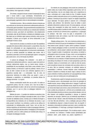 SIMULADOS + DE 2500 QUESTÕES CONCURSO PROFESSOR: http://bit.ly/2dqsG1e
MATERIAL COMPLETO: http://bit.ly/2dYbNPl
uma experiência inicialmente confusa e fragmentada (sincrética) a uma
visão sintética, mais organizada e unificada.
Em síntese, a atuação da escola consiste na preparação do aluno
para o mundo adulto e suas contradições, fornecendo-lhe um
instrumental, por meio da aquisição de conteúdos e da socialização, para
uma participação organizada e ativa na democratização da sociedade.
Conteúdos de ensino – São os conteúdos culturais universais que
se constituíram em domínios de conhecimento relativamente autônomos,
incorporados pela humanidade, mas permanentemente reavaliados face
às realidades sociais. Embora se aceite que os conteúdos são realidades
exteriores ao aluno, que devem ser assimilados e não simplesmente
reinventados, eles não são fechados e refratários às realidades sociais.
Não basta que os conteúdos sejam apenas ensinados, ainda que bem
ensinados; é preciso que se liguem, de forma indissociável, à sua
significação humana e social.
Essa maneira de conceber os conteúdos do saber não estabelece
oposição entre cultura erudita e cultura popular, ou espontânea, mas uma
relação de continuidade em que, progressivamente, se passa da
experiência imediata e desorganizada ao conhecimento sistematizado.
Não que a primeira apreensão da realidade seja errada, mas é
necessária a ascensão a uma forma de elaboração superior, conseguida
pelo próprio aluno, com a intervenção do professor.
A postura da pedagogia “dos conteúdos” – Ao admitir um
conhecimento relativamente autônomo – assume o saber como tendo um
conteúdo relativamente objetivo, mas, ao mesmo tempo, introduz a
possibilidade de uma reavaliação crítica frente a esse conteúdo. Como
sintetiza Snyders, ao mencionar o papel do professor, trata-se, de um
lado, de obter o acesso do aluno aos conteúdos, ligando-os com a
experiência concreta dele – a continuidade; mas, de outro, de
proporcionar elementos de análise crítica que ajudem o aluno a
ultrapassar a experiência, os estereótipos, as pressões difusas da
ideologia dominante – é a ruptura.
Dessas considerações resulta claro que se pode ir do saber ao
engajamento político, mas não o inverso, sob o risco de se afetar a
própria especificidade do saber e até cair-se numa forma de pedagogia
ideológica, que é o que se critica na pedagogia tradicional e na
pedagogia nova.
Métodos de ensino – A questão dos métodos se subordina à dos
conteúdos: se o objetivo é privilegiar a aquisição do saber, e de um saber
vinculado às realidades sociais, é preciso que os métodos favoreçam a
correspondência dos conteúdos com os interesses dos alunos, e que
estes possam reconhecer nos conteúdos o auxilio ao seu esforço de
compreensão da realidade,prática social). Assim, nem se trata dos
métodos dogmáticos de transmissão do saber da pedagogia tradicional,
nem da sua substituição pela descoberta, investigação ou livre expressão
das opiniões, como se o saber pudesse ser inventado pela criança, na
concepção da pedagogia renovada.
Os métodos de uma pedagogia crítico-social dos conteúdos não
partem, então, de um saber artificial, depositado a partir de fora, nem do
saber espontâneo, mas de uma relação direta com a experiência do
aluno, confrontada com o saber trazido de fora. O trabalho docente
relaciona a prática vivida pelos alunos com os conteúdos propostos pelo
professor, momento em que se dará a “ruptura” em relação à experiência
pouco elaborada. Tal ruptura apenas é possível com a introdução
explícita, pelo professor, dos elementos novos de análise a serem
aplicados criticamente à prática do aluno. Em outras palavras, uma aula
começa pela constatação da prática real, havendo, em seguida, a
consciência dessa prática no sentido de referi-la aos termos do conteúdo
proposto, na forma de um confronto entre a experiência e a explicação
do professor. Vale dizer: vai-se da ação à compreensão e da
compreensão à anão, até a síntese, o que não é outra coisa senão a
unidade entre a teoria e a prática.
Relação professor-aluno – Se, como mostramos anteriormente, o
conhecimento resulta de trocas que se estabelecem na interação entre o
meio (natural, social, cultural) e o sujeito, sendo o professor o mediador,
então a relação pedagógica consiste no provimento das condições em
que professores e alunos possam colaborar para fazer progredir essas
trocas. O papel do adulto é insubstituível, mas acentua- se também a
participação do aluno no processo. Ou seja, o aluno, com sua experiência
imediata num contexto cultural, participa na busca da verdade, ao
confrontá-la com os conteúdos e modelos expressos pelo professor. Mas
esse esforço do professor em orientar, em abrir perspectivas a partir dos
conteúdos, implica um envolvimento com o estilo de vida dos alunos,
tendo consciência inclusive dos contrastes entre sua própria cultura e a
do aluno. Não se contentará, entretanto, em satisfazer apenas as
necessidades e carências; buscará despertar outras necessidades,
acelerar e disciplinar os métodos de estudo, exigir o esforço do aluno,
propor conteúdos e modelos compatíveis com suas experiências vividas,
para que o aluno se mobilize para uma participação ativa.
Evidentemente o papel de mediação exercido em torno da análise
dos conteúdos exclui a não-diretividade como forma de orientação do
trabalho escolar, porque o diálogo adulto-aluno é desigual. O adulto tem
mais experiência acerca das realidades sociais, dispõe de uma formação
(ao menos deve dispor) para ensinar, possui conhecimentos e a ele cabe
fazer a análise dos conteúdos em confronto com as realidades sociais.
A não-diretividade abandona os alunos a seus próprios desejos, como se
eles tivessem uma tendência espontânea a alcançar os objetivos
esperados da educação. Sabemos que as tendências espontâneas e
naturais não são “naturais”, antes são tributárias das condições de vida
e do meio. Não são suficientes o amor, a aceitação, para que os filhos
dos trabalhadores adquiram o desejo de estudar mais, de progredir: é
necessária a intervenção do professor para levar o aluno a acreditar nas
suas possibilidades, a ir mais longe, a prolongar a experiência vivida.
Pressupostos de aprendizagem – Por um esforço próprio, o aluno
se reconhece nos conteúdos e modelos sociais apresentados pelo
professor; assim, pode ampliar sua própria experiência. O
 