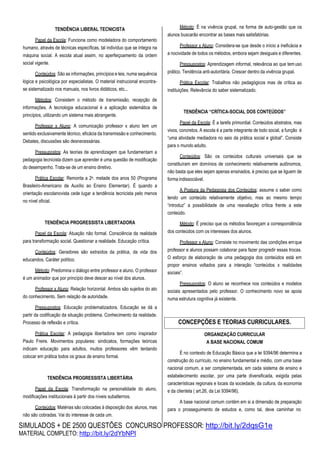 SIMULADOS + DE 2500 QUESTÕES CONCURSO PROFESSOR: http://bit.ly/2dqsG1e
MATERIAL COMPLETO: http://bit.ly/2dYbNPl
TENDÊNCIA LIBERAL TECNICISTA
Papel da Escola: Funciona como modeladora do comportamento
humano, através de técnicas específicas, tal indivíduo que se integra na
máquina social. A escola atual assim, no aperfeiçoamento da ordem
social vigente.
Conteúdos: São as informações, princípios e leis, numa sequência
lógica e psicológica por especialistas. O material instrucional encontra-
se sistematizado nos manuais, nos livros didáticos, etc...
Métodos: Consistem o método de transmissão, recepção de
informações. A tecnologia educacional é a aplicação sistemática de
princípios, utilizando um sistema mais abrangente.
Professor x Aluno: A comunicação professor x aluno tem um
sentido exclusivamente técnico, eficácia da transmissão e conhecimento.
Debates, discussões são desnecessárias.
Pressupostos: As teorias de aprendizagem que fundamentam a
pedagogia tecnicista dizem que aprender é uma questão de modificação
do desempenho. Trata-se de um ensino diretivo.
Prática Escolar: Remonta a 2a. metade dos anos 50 (Programa
Brasileiro-Americano de Auxílio ao Ensino Elementar). É quando a
orientação escolanovista cede lugar a tendência tecnicista pelo menos
no nível oficial.
TENDÊNCIA PROGRESSISTA LIBERTADORA
Papel da Escola: Atuação não formal. Consciência da realidade
para transformação social. Questionar a realidade. Educação crítica.
Conteúdos: Geradores são extraídos da prática, da vida dos
educandos. Caráter político.
Método: Predomina o diálogo entre professor e aluno. O professor
é um animador que por princípio deve descer ao nível dos alunos.
Professor x Aluno: Relação horizontal. Ambos são sujeitos do ato
do conhecimento. Sem relação de autoridade.
Pressupostos: Educação problematizadora. Educação se dá a
partir da codificação da situação problema. Conhecimento da realidade.
Processo de reflexão e crítica.
Prática Escolar: A pedagogia libertadora tem como inspirador
Paulo Freire. Movimentos populares: sindicatos, formações teóricas
indicam educação para adultos, muitos professores vêm tentando
colocar em prática todos os graus de ensino formal.
TENDÊNCIA PROGRESSISTA LIBERTÁRIA
Papel da Escola: Transformação na personalidade do aluno,
modificações institucionais à partir dos níveis subalternos.
Conteúdos: Matérias são colocadas à disposição dos alunos, mas
não são cobradas. Vai do interesse de cada um.
Método: É na vivência grupal, na forma de auto-gestão que os
alunos buscarão encontrar as bases mais satisfatórias.
Professor x Aluno: Considera-se que desde o início a ineficácia e
a nocividade de todos os métodos, embora sejam desiguais e diferentes.
Pressupostos: Aprendizagem informal, relevância ao que temuso
prático. Tendência anti-autoritária. Crescer dentro da vivência grupal.
Prática Escolar: Trabalhos não pedagógicos mas de crítica as
instituições. Relevância do saber sistematizado.
TENDÊNCIA “CRÍTICA-SOCIAL DOS CONTEÚDOS”
Papel da Escola: É a tarefa primordial. Conteúdos abstratos, mas
vivos, concretos. A escola é a parte integrante de todo social, a função é
“uma atividade mediadora no seio da prática social e global”. Consiste
para o mundo adulto.
Conteúdos: São os conteúdos culturais universais que se
constituíram em domínios de conhecimento relativamente autônomos,
não basta que eles sejam apenas ensinados, é preciso que se liguem de
forma indissociável.
A Postura da Pedagogia dos Conteúdos: assume o saber como
tendo um conteúdo relativamente objetivo, mas ao mesmo tempo
“introduz” a possibilidade de uma reavaliação crítica frente a este
conteúdo.
Método: É preciso que os métodos favoreçam a correspondência
dos conteúdos com os interesses dos alunos.
Professor x Aluno: Consiste no movimento das condições emque
professor e alunos possam colaborar para fazer progredir essas trocas.
O esforço de elaboração de uma pedagogia dos conteúdos está em
propor ensinos voltados para a interação “conteúdos x realidades
sociais”.
Pressupostos: O aluno se reconhece nos conteúdos e modelos
sociais apresentados pelo professor. O conhecimento novo se apoia
numa estrutura cognitiva já existente.
ORGANIZAÇÃO CURRICULAR
A BASE NACIONAL COMUM
É no contexto de Educação Básica que a lei 9394/96 determina a
construção do currículo, no ensino fundamental e médio, com uma base
nacional comum, a ser complementada, em cada sistema de ensino e
estabelecimento escolar, por uma parte diversificada, exigida pelas
características regionais e locais da sociedade, da cultura, da economia
e da clientela ( art.26, da Lei 9394/96).
A base nacional comum contém em si a dimensão de preparação
para o prosseguimento de estudos e, como tal, deve caminhar no
CONCEPÇÕES E TEORIAS CURRICULARES.
 