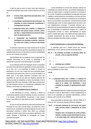 SIMULADOS + DE 2500 QUESTÕES CONCURSO PROFESSOR: http://bit.ly/2dqsG1e
MATERIAL COMPLETO: http://bit.ly/2dYbNPl
O perfil de saída do aluno do ensino médio está diretamente
relacionado às finalidades desse ensino, conforme determina o Art.35 da
Lei:
Art.35 — O ensino médio, etapa final da educação básica...terá
como finalidade:
I — a consolidação e aprofundamento dos conhecimen- tos
adquiridos no ensino fundamental, possibilitando o
prosseguimento de estudo;
II — a preparação básica para o trabalho e a cidadania do
educando como pessoa humana, incluindo a forma-
ção ética e o desenvolvimento da autonomia intelec-
tual e do pensamento crítico;
III — a compreensão dos fundamentos científicos-
tecnológicos dos processos produtivos, relacionan-
do a teoria com a prática, no ensino de cada discipli-
na.
É importante compreender que a base nacional comum não pode
constituir uma camisa de força que tolha a capacidade dos sistemas, dos
estabelecimentos de ensino e do educando de usufruírem da flexibilidade
que a lei não só permite como estimula.
Essa flexibilidade deve ser assegurada, tanto na organização dos
conteúdos mencionados em lei, quanto na metodologia a ser
desenvolvida no processo ensino-aprendizagem e na avaliação.
As considerações gerais sobre legislação indicam a necessidade
de construir novas alternativas de organização curricular comprometidas,
de um lado, com o novo significado do trabalho no contexto da
globalização e, do outro, com o sujeito ativo que se apropriará desses
conhecimentos para aprimorar-se, como tal, no mundo do trabalho e na
prática social. O fato destes Parâmetros Curriculares terem sido
organizados em cada uma das áreas por disciplinas potenciais não
significa que estas são obrigatórias ou mesmo recomendadas. O que é
obrigatório pela LDB ou pela Resolução nº 03/98, são os conhecimentos
que estas disciplinas recortam e as competências e habilidades a eles
referidos e mencionados nos citados documentos.
A PARTE DIVERSIFICADA DO CURRÍCULO
A parte diversificada do currículo , destina-se, a atender às
características regionais e locais da sociedade, da cultura, da economia
e da clientela. (Art.26;Lei9394/96). Complementa a base nacional
comum e será definida em cada sistema de ensino e estabelecimento
escolar.
Do ponto de vista dos sistemas de ensino está representada pela
formulação de uma matriz curricular básica, que desenvolva a base
nacional comum, considerando as demandas regionais do ponto de vista
sócio-cultural, econômico e político. Deve refletir uma concepção
curricular que oriente o ensino médio no seu sistema, significando-o, sem
impedir, entretanto, a flexibilidade da manifestação dos projetos
curriculares das escolas.
A parte diversificada do currículo deve expressar, ademais das
incorporações dos sistemas de ensino, as prioridades estabelecidas no
projeto da unidade escolar e a inserção do educando na construção do
seu currículo. Considerará as possibilidades de preparação básica para
o trabalho e o aprofundamento em uma disciplina ou uma área, sob forma
de disciplinas, projetos ou módulos em consonância com os interesse de
alunos e da comunidade a que pertencem. O desenvolvimento da parte
diversificada pode ocorrer no próprio estabelecimento de ensino ou em
outro estabelecimento conveniado. É importante esclarecer que o
desenvolvimento da parte diversificada não implica em profissionalização
mas na diversificação de experiências escolares com o objetivo de
enriquecimento curricular ou mesmo, aprofundamento de estudos
quando o contexto assim exigir. O seu objetivo principal é desenvolver e
consolidar conhecimentos das áreas de forma contextualizada e
referidos a atividades das práticas sociais e produtivas.
A PARTE DIVERSIFICADA E A EDUCAÇÃO PROFISSIONAL
A preparação geral para o trabalho decorre das diretrizes
estabelecidas, no Art.27, para os currículos de educação básica:
“Art. 27 — Os conteúdos curriculares da educação básica ob-
servarão , ainda, as seguintes diretrizes:
I — ...
II — ...
III — orientação para o trabalho “
Na seção IV, do capítulo II da Lei nº9394/96, o Art.35 estabelece,
dentre as finalidades do ensino médio.
“ Art.35...
I — ...
II — a preparação básica para o trabalho e a cidadania do
educando, para continuar aprendendo, de modo a ser
capaz de se adaptar com flexibilidade a novas
condições de ocupação ou aperfeiçoamento posteri-
ores,”
Essa preparação geral para o trabalho faz parte da formação geral
do educando e pode ser desenvolvida no próprio estabelecimento de
ensino ou em cooperação com instituições especializadas, conforme
disposto no §4º, do Art.36, da Lei nº9394/96.
Numa interpretação do dispositivo legal, o Decreto nº2208, de 17
de abril de 1997, que trata da educação profissional, estabelece:
“ Art.5º — A educação profissional de nível técnico terá organi-
zação curricular própria e independente do ensino
médio.
Parágrafo único. As disciplinas de caráter profissio-
nalizante, cursadas na parte diversificada do currícu-
lo de ensino médio, até o limite de 25% do total da
 