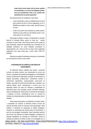 SIMULADOS + DE 2500 QUESTÕES CONCURSO PROFESSOR: http://bit.ly/2dqsG1e
MATERIAL COMPLETO: http://bit.ly/2dYbNPl
carga horária mínima deste nível de ensino, poderão
ser aproveitadas no currículo de habilitação profissi-
onal, que eventualmente venha a ser cursada inde-
pendentemente de exames específicos”
Dois aspectos podem ser ressaltados no texto citado:
• a parte diversificada a cargo do estabelecimento de ensino
pode constituir até 25% do mínimo estabelecido na Lei nº
9394/96 para duração do ensino médio, logo 600 horas do
currículo;
• as 600 horas podem conter disciplinas de caráter profissio-
nalizante as quais podem ser aproveitadas quando o edu-
cando optar por um curso técnico.
Esta questão é reiterada, no artigo 13, da Resolução do Conselho
Nacional de Educação Básica quando se indica que: “ estudos
concluídos no ensino médio, tanto da base nacional comum quanto da
parte diversificada, poderão ser aproveitados para a obtenção de uma
habilitação profissional, em cursos realizadas concomitante ou
sequencialmente, até o limite de 25% do tempo mínimo legalmente
estabelecido como carga horária para o ensino médio “(CNE Nº3,
26/06/98 ).
Estas são as questões consideradas centrais para a compreensão
da nova proposta curricular do ensino médio.
A ORGANIZAÇÃO DO CURRÍCULO POR ÁREAS DE
CONHECIMENTO
Os referenciais teóricos, adotados para orientar a construção
curricular nas escolas, abarcam uma compreensão de currículo que
envolve: os resultados das experiências pedagógicas; as manifestações
culturais; as dinâmicas de organização e produção do conhecimento; as
relações teoria-prática, professor-aluno, conhecimento científico e
conhecimento assistemático, escola-sociedade, aluno-mundo do
trabalho, construção do conhecimento-formação para a cidadania e sua
vivências afetivas. Assim, compreende-se o currículo como uma
elaboração coletiva com base nos interesses e possibilidades de
determinado grupo. Esta concepção, quando criticamente elaborada,
valoriza a participação dos “atores sociais” no processo de estruturações
e mudanças na Escola, manifestando-se como um momento de
mediação nas relações geradoras de diferentes representações sobre a
realidade.
Diante desses pressupostos, as redefinições curriculares revelam
a necessidade de incorporar os elementos teóricos oriundos das
recentes discussões acerca do processo ensino-aprendizagem. Estes
enfatizam a importância da organização do trabalho pedagógico,
articulando as contribuições das diversas Áreas do Conhecimento, a
partir de uma abordagem interdisciplinar. Estes fundamentos apontam
para formas mais dinâmicas de trabalho pedagógico, privilegiando as
situações desafiadoras de construção do conhecimento, através da
resolução de problemas, da ênfase no lúdico e na investigação com os
alunos, partindo de temas do seu cotidiano.
 