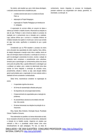 SIMULADOS + DE 2500 QUESTÕES CONCURSO PROFESSOR: http://bit.ly/2dqsG1e
MATERIAL COMPLETO: http://bit.ly/2dYbNPl
No entanto, vale ressaltar que, para o êxito dessa abordagem,
o educador precisa desenvolver competências para:
• a análise sensível sobre aluno no contexto da Escola
Públi- ca
• elaboração do Projeto Pedagógico;
• organização do Trabalho Pedagógico por temáticas de
in- vestigação.
A organização do currículo reflete um conjunto de ideias e
valores que norteiam o trabalho docente, influenciando as relações na
sala de aula. Professor e aluno tornam-se aliados no processo de
mediação com o conhecimento novo e interação com a realidade.
Logo, pode-se afirmar que o currículo é o resultado dinâmico de
múltiplas inserções dos sujeitos no mundo que o cerca e que consiste
em algo mais amplo, significativo e consistente do que a grade
curricular.
Considerando que os PCN ressaltam o processo de ensino
como articulador das capacidades de ordem cognitiva, física, afetiva,
de relação interpessoal e inserção social, ética e estética, tendo em
vista uma formação ampla do educando, a construção do currículo, a
partir da abordagem construtivista de ensino, envolve a seleção de
conteúdos tanto conceituais e procedimentais como atitudinais,
tomando para a aprendizagem os conhecimentos prévios dos alunos
como ponto de partida. Mas, o grande diferencial é a abordagem que
o professor vai realizar, pois o estudo de determinado tema deve
suscitar de forma integrada a construção de conceitos novos,
procedimentos, atitudes e valores, ou seja, cada situação didática
gerará oportunidades para a organização de novos saberes sobre a
realidade de forma consistente e contextualizada.
Desta forma, recomenda-se considerar na organização do
ensino:
• A capacidade cognitiva dos alunos;
• As formas de representação utilizadas pelo grupo;
• Os dispositivos de comunicação desenvolvidos;
• O desenvolvimento de capacidades para a resolução de
problemas;
• As características culturais da comunidade onde está
inse- rida a escola;
• Os temas transversais nas relações de produção do co-
nhecimento:
Ética, Saúde, Meio Ambiente, Orientação Sexual, Pluralidade
Cultural, Trabalho e Consumo.
Para sistematizar as questões e os temas relacionados ao lado,
faz-se necessário articulá-los às áreas do conhecimento, destacando
a intenção de no trabalho escolar, integrá-los em projetos que
valorizem a Arte e a pluralidade cultural baiana como eixos
transdisciplinares de ação pedagógica. Por isso, as áreas do
conhecimento, mesmo integradas no processo de investigação,
precisam evidenciar sua singularidade com clareza, garantindo, na
diversidade, a construção do
 