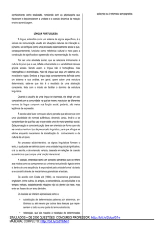 SIMULADOS + DE 2500 QUESTÕES CONCURSO PROFESSOR: http://bit.ly/2dqsG1e
MATERIAL COMPLETO: http://bit.ly/2dYbNPl
conhecimento como totalidade, rompendo com as abordagens que
fracionam e desconsideram a unidade e a coesão dinâmica da relação
ensino-aprendizagem.
LÍNGUA PORTUGUESA
A língua, entendida como um sistema de signos específicos, é o
veículo de comunicação usado em situações naturais de interação e,
portanto, se configura como uma atividade essencialmente social e que,
consequentemente, funciona como referência cultural e meio para a
construção de significados e apreensão e/ou representação do mundo.
Por ser uma atividade social, que se relaciona intimamente à
cultura do povo que a usa, reflete a diversidade e a variabilidade desses
grupos sociais. Sendo assim, a língua não é homogênea, mas
heterogênea e diversificada. Não há língua que seja um sistema uno,
invariável e rígido. Embora a língua seja constantemente definida como
um sistema e sua análise, em geral, opere sobre uma estrutura
determinada, sabe-se que isto é o resultado de uma abstração
consciente, feita com o intuito de facilitar o domínio da estrutura
linguística.
Quando o usuário de uma língua se expressa, ele elege um uso
compatível com a comunidade na qual se insere, mas todas as diferentes
normas da língua cumprem sua função social, portanto, são meios
legítimos de expressão.
À escola cabe fazer com que o aluno perceba que ele convive com
uma pluralidade de normas autênticas, devendo, ainda, levá-lo a se
conscientizar da qual faz uso e que existe uma de maior prestígio social.
Esta percepção e conscientização deve ser orientada de forma que não
se construa nenhum tipo de preconceito linguístico, para que a língua se
efetive enquanto mecanismo de socialização do conhecimento e da
cultura de umpovo.
No processo sócio-interativo, os signos linguísticos formam o
texto, o qual pode ser definido como uma unidade linguística significativa,
oral ou escrita, e de extensão variada, baseada em relações de coesão
e coerência e que cumpre uma função interacional.
A coesão, entendida como um conceito semântico que se refere
aos modos como os componentes do universo textual estão ligados entre
si dentro de uma sequência, é responsável pela unidade formal do texto
e se constrói através de mecanismos gramaticais elexicais.
De acordo com Costa Val (1994), os mecanismos gramaticais
englobam, entre outros, os artigos, a concordância, as conjunções e os
tempos verbais, estabelecendo relações não só dentro da frase, mas
entre as frases de um texto também.
Os lexicais se referem a processos como a:
• substituição de determinadas palavras por sinônimos, an-
tônimos ou até mesmo por outros itens lexicais que repre-
sentem o todo ou uma parte do termosubstituído;
• reiteração, que diz respeito à repetição de determinadas
palavras ou à retomada por cognatos;
 