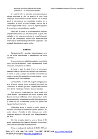SIMULADOS + DE 2500 QUESTÕES CONCURSO PROFESSOR: http://bit.ly/2dqsG1e
MATERIAL COMPLETO: http://bit.ly/2dYbNPl
• associação, permitindo relacionar itens lexicais
pertencen- tes a um mesmo campo semântico.
Já a coerência refere-se aos modos como os conceitos e as
relações subjacentes ao texto de superfície se unem numa
configuração reciprocamente acessível e relevante. Esta se efetiva
quando o texto apresenta uma conceituação compatível com o
conhecimento de mundo de quem processa o discurso. Ela é
responsável pelo sentido do texto e, para tal fim, depende do partilhar
de conhecimentos entre o produtor e orecebedor.
O texto deve ser o ponto de partida para o estudo das quatro
competências linguísticas: ouvir, falar, ler e escrever (as quais serão
explicadas no item sobre as competências da Língua Portuguesa),
uma vez que o entendimento linguístico só é possível de forma
contextualizada, refletindo a situação interacional, que processa a fala
encadeada através de textos orais ou escritos.
MATEMÁTICA
O progresso científico e tecnológico das sociedades tem como
um dos fatores preponderantes o desenvolvimento da ciência
Matemática.
Os povos antigos, como os babilônicos, egípcios, hindus, dentre
outros, produziam a Matemática a partir das necessidades sociais
relacionadas, principalmente, ao cotidiano.
Na Grécia, a partir do século VI a.C., o conhecimento
matemático começou a ser organizado, assumindo um caráter original,
no sentido de que a sua criação não dependia, exclusivamente, da
experiência sensível das necessidades comuns do dia-a-dia, e sim por
razões intelectuais de natureza abstrata.
A partir de Galileu, no século XVII, ela ganha prestígio e passa
a ser ferramenta essencial para a compreensão do universo. As
características de exatidão, rigor lógico, complexidade e linearidade
foram, durante muito tempo, a tônica dos discursos desta área.
Como ciência, era considerada pronta, infalível, perfeita. Uma
ciência hermética a ser desvendada. No entanto, atualmente, esse
discurso vem sendo modificado e, embora ela assuma um caráter
abstrato e axiomático, consequência do modelo lógico-dedutivo, tem-
se tornado uma área do conhecimento cada vez mais aplicada, uma
linguagem aceita universalmente.
A Matemática sempre foi utilizada, por razões históricas e
filosóficas, como medida de desempenho cognitivo, estando o seu
ensino inclinado à formação de elites intelectuais com caráter
notadamente autoritário, o que, de certo modo, ainda perdura até os
dias atuais.
Uma nova concepção desta área surge na década de 60,
através dos estudos de Imre Lakatos: a Matemática como processo,
como construção, integrada às atividades humanas.
Zuringa, no seu discurso de abertura da XII CIAME1 (1991), em
Miami, ressalta este pensamento com muita propriedade:
 