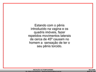 INICIAÇÃO AO POMPOARISMO Maio/2008
Pp. Vilma Cacciaguerra - vilmacacciaguerra@uol.com.br Slide no. 114
Estando com o pênis
introduzido na vagina e os
quadris imóveis, fazer
repetidos movimentos laterais
de cerca de 45º causam no
homem a sensação de ter o
seu pênis torcido.
 