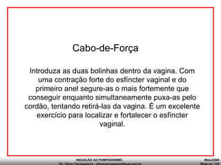 INICIAÇÃO AO POMPOARISMO Maio/2008
Pp. Vilma Cacciaguerra - vilmacacciaguerra@uol.com.br Slide no. 118
Cabo-de-Força
Introduza as duas bolinhas dentro da vagina. Com
uma contração forte do esfíncter vaginal e do
primeiro anel segure-as o mais fortemente que
conseguir enquanto simultaneamente puxa-as pelo
cordão, tentando retirá-las da vagina. É um excelente
exercício para localizar e fortalecer o esfíncter
vaginal.
 