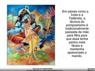 INICIAÇÃO AO POMPOARISMO Maio/2008
Pp. Vilma Cacciaguerra - vilmacacciaguerra@uol.com.br Slide no. 4
Em países como a
Índia e a
Tailândia, a
técnica do
pompoarismo é
tradicionalmente
passada de mãe
para filha para
que essa tenha
partos mais
fáceis e
mantenha
apaixonado o
marido.
 