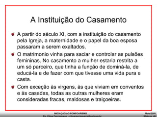 INICIAÇÃO AO POMPOARISMO Maio/2008
Pp. Vilma Cacciaguerra - vilmacacciaguerra@uol.com.br Slide no. 46
A Instituição do Casamento
A partir do século XI, com a instituição do casamento
pela Igreja, a maternidade e o papel da boa esposa
passaram a serem exaltados.
O matrimonio vinha para saciar e controlar as pulsões
femininas. No casamento a mulher estaria restrita a
um só parceiro, que tinha a função de dominá-la, de
educá-la e de fazer com que tivesse uma vida pura e
casta.
Com exceção às virgens, às que viviam em conventos
e às casadas, todas as outras mulheres eram
consideradas fracas, maldosas e traiçoeiras.
 