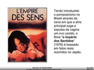 INICIAÇÃO AO POMPOARISMO Maio/2008
Pp. Vilma Cacciaguerra - vilmacacciaguerra@uol.com.br Slide no. 8
Tendo introduzido
o pompoarismo no
Brasil através da
cena em que a atriz
principal suga e
expulsa da vagina
um ovo cozido, o
filme "o Império
dos Sentidos“
(1976) é baseado
em fatos reais
ocorridos no Japão.
 