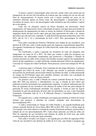 Indústria Açucareira
14
O açúcar a granel é descarregado sobre uma tela, caindo sobre uma esteira que irá
transportá-lo até um dos três Elevadores de Canecas que irão conduzi-los até um dos três
Silos de Armazenamento. O mesmo ocorre com o açúcar recebido em sacos ou em
containers diferindo apenas na forma como são descarregados e transportados até os
elevadores de caneca, isto é, são descarregados sobre dosadoras que irão conduzir o açúcar
até os elevadores.
Cada silo irá alimentar, através de Rosca Dosadora um dissolvedor. Neste
equipamento, sob aquecimento ocorre a dissolução do açúcar com água doce proveniente do
desdoçamento de equipamentos de todos os setores da refinaria. O dissolvedor é dotado de
serpentina dentro da qual circula vapor, para que haja aquecimento da calda, e de rotores
tipo hélice que irão provocar a agitação. A calda dissolvida apresenta temperatura entre 70 e
80C, pH de 7,0 a 7,4 e concentração de 66,8 a 68,3 Brix (porcentagem de sólidos
solúveis).
Esta calda é passada por Peneiras Vibratórias com malhas de aço inoxidável, com
abertura de 0,80 mm, onde é retida grande parte das impurezas (especialmente bagacilho).
Em seguida é bombeada aos Tanques de Calda dissolvida, sendo então enviada ao setor de
Clarificação.
Na Clarificação, a calda é aquecida em trocadores de calor até atingirem uma
temperatura em torno de 85 a 90C. Na linha que conduz a calda dos trocadores aos
clarificadores são adicionados componentes que promovem a floculação e flotação de
corantes presentes na calda. Estes corantes são retirados na parte superior dos equipamentos
através de pás raspadeiras, e a calda clarificada, retirada pela parte inferior do equipamento,
é enviada aos Tanques de Calda Clarificada. Neste processo, ocorre uma redução de 50 da
cor.
A próxima etapa é a Filtração. Esta é realizada em três etapas diferentes. A primeira
é passagem por Filtros de Areia, a pré -filtração, que retiram as partículas insolúveis,
provenientes da clarificação, promovendo redução na turbidez da calda. A calda armazenada
no Tanque da Pré-Filtração segue dois caminhos distintos: um deles visa a produção de
Açúcar Granulado e o outro de Açúcar Amorfo.
No primeiro caso, a calda é filtrada em colunas contendo Resina de Troca Iônica
(tipo IRA 200) que promove o abrandamento, ou seja, a retirada de íons cálcio que
poderiam ocasionar incrustações nos equipamentos seguintes. A calda de saída passa por um
filtro de segurança de aço inoxidável com abertura de malha 0,164 mm para retenção de
partículas de resina eventualmente arrastadas. Em seguida, é envida ao setor de Açúcar
Granulado no qual são produzidos diversos tipos de granulados, ou seja, o tipo Granulado
Exportação, Granulado Tipo K, E, e B (Mercado Interno) e Granulado Especial (Tipo
Grançucar).
No segundo caso, a calda é bombeada a um tanque que alimenta os Filtros de Carvão
Animal, que promove a adsorção de corantes atingindo uma descoloração de
aproximadamente 50.
A calda é armazenada no Tanque de Calda Filtrada e, em seguida bombeada para
colunas contendo Resina de Troca Iônica (IRA 900 ou IRA 958). Esta é a última etapa da
Via Líquida e tem como objetivo a retirada de corantes fortemente aniônicos, promovendo a
redução da cor em aproximadamente 50. Cada coluna apresenta, na linha de calda, um
filtro de segurança de aço inoxidável com abertura de malha de 0,164 mm, que retém
eventuais partículas de resina que sejam arrastadas.
Esta calda é enviada a um tanque e, em seguida para um filtro de segurança (Filtro
Vela) de aço inoxidável com abertura de malha de 0,12 mm, cuja função é assegurar que
 