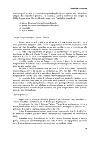 Indústria Açucareira
15
nenhuma partícula, que porventura tenha passado pelo filtro de segurança de cada coluna,
chegue à fase seguinte do processo. Na sequência, a calda é armazenada nos Tanques de
Calda, de onde segue 4 fluxos diferentes tendo como finalidade a produção de:
 Xarope de Açúcar Simples (Açúcar Líquido)
 Xarope de Açúcar Invertido (Açúcar Invertido)
 Granulado
 Açúcar Amorfo
Xarope de Açúcar Simples (Açúcar Líquido)
O processo relativo à produção do xarope de açúcares simples tem início com a
calda que vem do Tanque de Calda. Todos os equipamentos envolvidos no processo, assim
como, válvulas, tubulações e conexões são de aço inoxidável, com o propósito de não
contaminar o produto pelas paredes internas dos equipamentos.
A calda sofre inicialmente um processo de desodorização por adsorção, ao ser
introduzida no Filtro de Carvão Vegetal. A seguir existe um Tanque de Recalque que
regulariza a vazão do Filtro. Este equipamento realiza a filtração sob pressão, garantindo
que nenhuma partícula de impureza permaneça na calda.
A calda é então enviada ao Tanque I, este tanque é dotado de um conjunto de
lâmpadas Ultra Violeta que realiza a descontaminação microbiológica no interior do tanque
antes que este receba a calda.
Envia-se o xarope ao pasteurizador, para que se realize a redução da contaminação
microbiológica, através da elevação da temperatura de 60C para 120-130C do produto.
Este xarope é resfriado até 40C e remetido ao Tanque II. Este também possui conjunto de
lâmpadas Ultra Violeta. Desta forma se obtém o xarope de açúcar simples.
A expedição deste produto é realizada a granel, em caminhões tanques ou em
tambores revestidos com sacos de polietileno. Para introduzir o xarope nos caminhões
tanque utiliza-se tampas de engate rápido e telas de inox que impossibilitam a contaminação
por agentes externos. Um bico telado de aço inoxidável pode ser acoplado à mangueira de
alimentação quando se quer carregar recipientes, nos quais o engate rápido não é possível,
como é o caso dos tambores.
Açúcar granulado
O processo de fabricação do açúcar granulado inicia-se com a calda transferida do
Tanque de Calda e é armazenada em um dos tanques do granulado.
O cozimento da calda é feito no Tacho à Vácuo Nesse equipamento, ocorre a
formação dos cristais de açúcar através da saturação do meio, a uma pressão de vácuo de 20
polegadas de mercúrio e de temperatura em torno de 72o
C.
A fim de manter o aquecimento, usa-se vapor a uma pressão de 0,5 a 1,0 Kgf/cm2
no interior da calandria, que efetua a troca térmica sem que o vapor entre em contato com a
calda.
Passado o tempo de cozimento, de 5 a 6 h, a massa de cristais formada é liberada
para o Cristalizador localizado logo abaixo do tacho de vácuo. Esse equipamento possui um
meio de agitação interna que promove constante movimentação da massa.
 