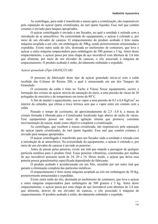 Indústria Açucareira
16
As centrífugas, para onde é transferida a massa após a cristalização, são responsáveis
pela separação do açúcar (parte cristalizada), do mel (parte líquida). Esse mel que contêm
corantes é enviado para tanques apropriados.
O açúcar centrifugado é enviado a um Secador, no qual a umidade é retirada com a
introdução de ar atmosférico. Na extremidade do equipamento, o açúcar é coletado e, por
meio de um elevador de canecas. O empacotamento do produto acabado é feito numa
máquina acoplada a um silo, em embalagens de 30Kg, sendo posteriormente armazenadas e
expedidas. Existe outra saída do silo, destinada ao enchimento de containers, que leva o
açúcar a outra máquina empacotadora para embalagens de 500 gramas e 5 kg. Antes desse
empacotamento, o açúcar passa por uma chapa de aço inoxidável com abertura de 3,4 mm
que alimenta, por meio de um elevador de canecas, o silo associado à máquina de
empacotamento. O produto acabado é então, devidamente embalado e expedido.
Açúcar granulado (Tipo GRANÇÚCAR)
O processo de fabricação deste tipo de açúcar granulado inicia-se com a calda
recebida das Colunas de Resina 200, a qual é armazenada em um dos Tanques do
Granulado.
O cozimento da calda é feito no Tacho à Vácuo Nesse equipamento, ocorre a
formação dos cristais de açúcar através da saturação do meio, a uma pressão de vácuo de 20
polegadas de mercúrio e de temperatura em torno de 80o
C.
A fim de manter o aquecimento, usa-se vapor a uma pressão de 0,3 a 0,4 Kgf/cm2
no
interior da calandra, que efetua a troca térmica sem que o vapor entre em contato com a
calda.
Passado o tempo de cozimento, de aproximadamente de 2,5 -3,0 h, a massa de
cristais formada é liberada para o Cristalizador localizado logo abaixo do tacho de vácuo.
Esse equipamento possui um meio de agitação interna que promove constante
movimentação da massa, tendo como objetivo completar a cristalização.
As centrífugas, que recebem a massa cristalizada, são responsáveis pela separação
do açúcar (parte cristalizada), do mel (parte líquida). Esse mel que contêm corantes é
enviado para tanques apropriados.
O açúcar centrifugado é transferido para um Secador onde a umidade é retirada com
a introdução de ar atmosférico. Na extremidade do equipamento, o açúcar é coletado e, por
meio de um elevador de canecas é enviado as peneiras.
Antes de passar pelas peneiras, existe um ímã que impede a passagem de qualquer
partícula metálica para o produto final. Essas peneiras vibratórias, constituídas por malhas
de aço inoxidável possuem mesh de 24, 20 e 14. Desse modo, o açúcar que deixa essa
peneira possui granulometria especificada dependendo do fabricante.
O produto acabado é acondicionado em um Silo, sucedido por um outro ímã que
garante a eliminação completa das partículas metálicas.
O empacotamento é feito numa máquina acoplada ao silo em embalagens de 30 Kg,
posteriormente armazenadas e expedidas.
Existe outra saída do silo, destinada ao enchimento de containers, que leva o açúcar
a outra máquina empacotadora para embalagens de 500 gramas e 5 kg. Antes desse
empacotamento, o açúcar passa por uma chapa de aço inoxidável com abertura de 3,4 mm
que alimenta, através de um elevador de canecas, o silo associado à máquina de
empacotamento. O produto acabado é então, devidamente embalado e expedido.
 