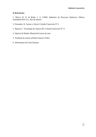 Indústria Açucareira
19
8. Referências
1. Shreve, R. N. & Brink, J. A. (1980). Indústrias de Processos Químicos, Editora
Guanabara Dois S.A., Rio de Janeiro.
2. Fernandes, H. Açúcar e Álcool, Coleção Canavieira Nº 4
3. Bayrna, C. Tecnologia do Açúcar (II). Coleção Canavieira Nº 15
4. Spencer & Meade. Manual del azucar de cana
5. Produção de açúcar refinado (Açúcar União)
6. Informações da Usina Guarani
 