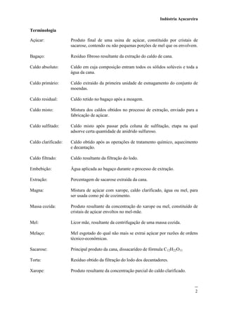 Indústria Açucareira
2
Terminologia
Açúcar: Produto final de uma usina de açúcar, constituído por cristais de
sacarose, contendo ou não pequenas porções de mel que os envolvem.
Bagaço: Resíduo fibroso resultante da extração do caldo de cana.
Caldo absoluto: Caldo em cuja composição entram todos os sólidos solúveis e toda a
água da cana.
Caldo primário: Caldo extraído da primeira unidade de esmagamento do conjunto de
moendas.
Caldo residual: Caldo retido no bagaço após a moagem.
Caldo misto: Mistura dos caldos obtidos no processo de extração, enviado para a
fabricação de açúcar.
Caldo sulfitado: Caldo misto após passar pela coluna de sulfitação, etapa na qual
adsorve certa quantidade de anidrido sulfuroso.
Caldo clarificado: Caldo obtido após as operações de tratamento químico, aquecimento
e decantação.
Caldo filtrado: Caldo resultante da filtração do lodo.
Embebição: Água aplicada ao bagaço durante o processo de extração.
Extração: Percentagem de sacarose extraída da cana.
Magna: Mistura de açúcar com xarope, caldo clarificado, água ou mel, para
ser usada como pé de cozimento.
Massa cozida: Produto resultante da concentração do xarope ou mel, constituído de
cristais de açúcar envoltos no mel-mãe.
Mel: Licor mãe, resultante da centrifugação de uma massa cozida.
Melaço: Mel esgotado do qual não mais se extrai açúcar por razões de ordens
técnico-econômicas.
Sacarose: Principal produto da cana, dissacarídeo de fórmula C12H22O11
Torta: Resíduo obtido da filtração do lodo dos decantadores.
Xarope: Produto resultante da concentração parcial do caldo clarificado.
 