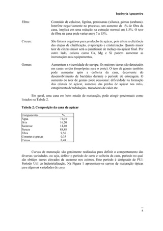 Indústria Açucareira
5
Fibra: Conteúdo de celulose, lignina, pentosanas (xilana), gomas (arabana).
Interfere negativamente no processo, um aumento de 1% de fibra da
cana, implica em uma redução na extração normal em 1,5%. O teor
de fibra na cana pode variar entre 7 a 15%.
Cinzas: São fatores negativos para produção de açúcar, pois altera a eficiência
das etapas de clarificação, evaporação e cristalização. Quanto maior
teor de cinzas maior será a quantidade de melaço no açúcar final. Por
outro lado, catíons como Ca, Mg e Si podem aumentar as
incrustações nos equipamentos.
Gomas: Aumentam a viscosidade do xarope. Os maiores teores são detectados
em canas verdes (impróprias para o corte). O teor de gomas também
pode aumentar após a colheita da cana, decorrente do
desenvolvimento de bactérias durante o período de estocagem. O
aumento do teor de gomas pode ocasionar: dificuldade na formação
dos cristais de açúcar, aumento das perdas de açúcar nos méis,
entupimento de tubulações, trocadores de calor etc.
Em geral, uma cana em bom estado de maturação, pode atingir percentuais como
listados na Tabela 2.
Tabela 2. Composição da cana de açúcar
Componentes %
Água 71,04
Brix
Sacarose
16,20
14,40
Pureza
Fibra
88,88
9,56
Corantes e graxas 0,35
Cinzas 0,48
Curvas de maturação são geralmente realizadas para definir o comportamento das
diversas variedades, ou seja, definir o período de corte e colheita da cana, período no qual
são obtidos teores elevados de sacarose nos colmos. Este período é designado de PUI:
Período Útil de Industrialização. Na Figura 1 apresentam-se curvas de maturação típicas
para algumas variedades de cana.
 