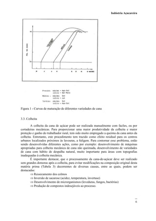 Indústria Açucareira
6
Figura 1 - Curvas de maturação de diferentes variedades de cana
3.3. Colheita
A colheita da cana de açúcar pode ser realizada manualmente com facões, ou por
cortadeiras mecânicas. Para proporcionar uma maior produtividade da colheita e maior
proteção e ganho do trabalhador rural, tem sido muito empregado a queima da cana antes da
colheita. Entretanto, este procedimento tem trazido como efeito residual para os centros
urbanos localizados próximos às lavouras, a fuligem. Para contornar esse problema, estão
sendo desenvolvidas diferentes ações, como por exemplo: desenvolvimento de máquinas
apropriadas para colheita mecânica de cana não queimada, desenvolvimento de variedades
de cana com hábito de despalha natural, muito importante para áreas com topografias
inadequadas à colheita mecânica.
É importante destacar, que o processamento da cana-de-açúcar deve ser realizado
sem grandes demoras após a colheita, para evitar modificações na composição original desta
matéria prima (Tabela 3) decorrentes de diversas causas, entre as quais, podem ser
destacadas:
 Ressecamento dos colmos
 Inversão de sacarose (acidez, temperatura, invertase)
 Desenvolvimento de microrganismos (leveduras, fungos, bactérias)
 Produção de compostos indesejáveis ao processo.
 