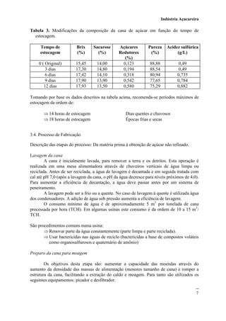 Indústria Açucareira
7
Tabela 3. Modificações da composição da cana de açúcar em função do tempo de
estocagem.
Tempo de
estocagem
Brix
(%)
Sacarose
(%)
Açúcares
Redutores
(%)
Pureza
(%)
Acidez sulfúrica
(g/L)
0 ( Original) 15,45 14,00 0,123 88,88 0,49
3 dias 17,30 14,80 0,194 88,54 0,49
6 dias 17,42 14,10 0,318 80,94 0,735
9 dias 17,90 13,90 0,542 77,65 0,784
12 dias 17,93 13,50 0,580 75,29 0,882
Tomando por base os dados descritos na tabela acima, recomenda-se períodos máximos de
estocagem da ordem de:
 14 horas de estocagem Dias quentes e chuvosos
 18 horas de estocagem Épocas frias e secas
3.4. Processo de Fabricação
Descrição das etapas do processo: Da matéria prima à obtenção de açúcar não refinado.
Lavagem da cana
A cana é inicialmente lavada, para remover a terra e os detritos. Esta operação é
realizada em uma mesa alimentadora através de chuveiros verticais de água limpa ou
reciclada. Antes de ser reciclada, a água de lavagem é decantada e em seguida tratada com
cal até pH 7,0 (após a lavagem da cana, o pH da água decresce para níveis próximos de 4,0).
Para aumentar a eficiência de decantação, a água deve passar antes por um sistema de
peneiramento.
A lavagem pode ser a frio ou a quente. No caso de lavagem à quente é utilizada água
dos condensadores. A adição de água sob pressão aumenta a eficiência de lavagem.
O consumo mínimo de água é de aproximadamente 5 m3
por tonelada de cana
processada por hora (TCH). Em algumas usinas este consumo é da ordem de 10 a 15 m3
/
TCH.
São procedimentos comuns numa usina:
 Renovar parte da água constantemente (parte limpa e parte reciclada).
 Usar bactericidas nas águas de reciclo (bactericidas a base de compostos voláteis
como organosulfurosos e quaternário de amônio)
Preparo da cana para moagem
Os objetivos desta etapa são: aumentar a capacidade das moendas através do
aumento da densidade das massas de alimentação (menores tamanho de cana) e romper a
estrutura da cana, facilitando a extração do caldo e moagem. Para tanto são utilizados os
seguintes equipamentos: picador e desfibrador.
 