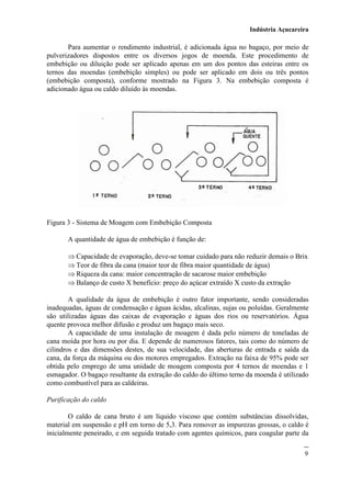 Indústria Açucareira
9
Para aumentar o rendimento industrial, é adicionada água no bagaço, por meio de
pulverizadores dispostos entre os diversos jogos de moenda. Este procedimento de
embebição ou diluição pode ser aplicado apenas em um dos pontos das esteiras entre os
ternos das moendas (embebição simples) ou pode ser aplicado em dois ou três pontos
(embebição composta), conforme mostrado na Figura 3. Na embebição composta é
adicionado água ou caldo diluído às moendas.
Figura 3 - Sistema de Moagem com Embebição Composta
A quantidade de água de embebição é função de:
 Capacidade de evaporação, deve-se tomar cuidado para não reduzir demais o Brix
 Teor de fibra da cana (maior teor de fibra maior quantidade de água)
 Riqueza da cana: maior concentração de sacarose maior embebição
 Balanço de custo X benefício: preço do açúcar extraído X custo da extração
A qualidade da água de embebição é outro fator importante, sendo consideradas
inadequadas, águas de condensação e águas ácidas, alcalinas, sujas ou poluídas. Geralmente
são utilizadas águas das caixas de evaporação e águas dos rios ou reservatórios. Água
quente provoca melhor difusão e produz um bagaço mais seco.
A capacidade de uma instalação de moagem é dada pelo número de toneladas de
cana moída por hora ou por dia. E depende de numerosos fatores, tais como do número de
cilindros e das dimensões destes, de sua velocidade, das aberturas de entrada e saída da
cana, da força da máquina ou dos motores empregados. Extração na faixa de 95% pode ser
obtida pelo emprego de uma unidade de moagem composta por 4 ternos de moendas e 1
esmagador. O bagaço resultante da extração do caldo do último terno da moenda é utilizado
como combustível para as caldeiras.
Purificação do caldo
O caldo de cana bruto é um líquido viscoso que contém substâncias dissolvidas,
material em suspensão e pH em torno de 5,3. Para remover as impurezas grossas, o caldo é
inicialmente peneirado, e em seguida tratado com agentes químicos, para coagular parte da
 
